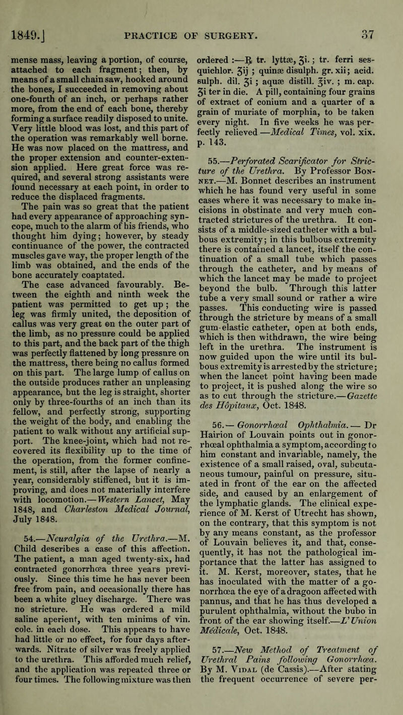 mense mass, leaving a portion, of course, attached to each fragment; then, by means of a small chain saw, hooked around the bones, I succeeded in removing about one-fourth of an inch, or perhaps rather more, from the end of each bone, thereby forming a surface readily disposed to unite. Very little blood was lost, and this part of the operation was remarkably well borne. He was now placed on the mattress, and the proper extension and counter-exten¬ sion applied. Here great force was re¬ quired, and several strong assistants were found necessary at each point, in order to reduce the displaced fragments. The pain was so great that the patient had every appearance of approaching syn¬ cope, much to the alarm of his friends, who thought him dying; however, by steady continuance of the power, the contracted muscles gave way, the proper length of the limb was obtained, and the ends of the bone accurately coaptated. The case advanced favourably. Be¬ tween the eighth and ninth week the patient was permitted to get up; the leg was firmly united, the deposition of callus was very great on the outer part of the limb, as no pressure could be applied to this part, and the back part of the thigh was perfectly flattened by long pressure on the mattress, there being no callus formed on this part. The large lump of callus on the outside produces rather an unpleasing appearance, but the leg is straight, shorter only by three-fourths ot an inch than its fellow, and perfectly strong, supporting the weight of the body, and enabling the patient to walk without any artificial sup¬ port. The knee-joint, which had not re¬ covered its flexibility up to the time of the operation, from the former confine¬ ment, is still, after the lapse of nearly a year, considerably stiffened, but it is im¬ proving, and does not materially interfere with locomotion.— Western Lancet, May 1848, and Charleston Medical Journal, July 1848. 54.—Neuralgia of the Urethra.—M. Child describes a case of this affection. The patient, a man aged twenty-six, had contracted gonorrhoea three yeai's previ¬ ously. Since this time he has never been free from pain, and occasionally there has been a white gluey discharge. There was no stricture. He was ordered a mild saline aperient, with ten minims of vin. cole, in each dose. This appears to have had little or no effect, for four days after¬ wards. Nitrate of silver was freely applied to the urethra. This afforded much relief, and the application was repeated three or four times. The following mixture was then ordered :—5, tr. lytt*, 5i-tr. ferri ses- quichlor. 5ij 5 quinse disulph. gr. xii; acid, sulph. dil. 3i; aquae distill, ^iv. ; m. cap. 3i ter in die. A pill, containing four grains of extract of conium and a quarter of a grain of muriate of morphia, to be taken every night. In five weeks he was per¬ fectly relieved —Medical Times, vol. xix. p. 143. 55.—Perforated Scarificator for Stric¬ ture of the Urethra. By Professor Bon¬ net.—M. Bonnet describes an instrument which he has found very useful in some cases where it was necessary to make in¬ cisions in obstinate and very much con¬ tracted strictures of the urethra. It con¬ sists of a middle-sized catheter with a bul¬ bous extremity; in this bulbous extremity there is contained a lancet, itself the con¬ tinuation of a small tube which passes through the catheter, and by means of which the lancet may be made to project beyond the bulb. Through this latter tube a very small sound or rather a wire passes. This conducting wire is passed through the stricture by means of a small gum-elastic catheter, open at both ends, which is then withdrawn, the wire being left in the urethra. The instrument is now guided upon the wire until its bul¬ bous extremity is arrestedby the stricture; when the lancet point having been made to project, it is pushed along the wire so as to cut through the stricture.—Gazette des Hopitaux, Oct. 1848. 56. — Gonorrhoeal Ophthalmia.— Dr Hairion of Louvain points out in gonor¬ rhoeal ophthalmia a symptom, according to him constant and invariable, namely, the existence of a small raised, oval, subcuta¬ neous tumour, painful on pressure, situ¬ ated in front of the ear on the affected side, and caused by an enlargement of the lymphatic glands. The clinical expe¬ rience of M. Kerst of Utrecht has shown, on the contrary, that this symptom is not by any means constant, as the professor of Louvain believes it, and that, conse¬ quently, it has not the pathological im¬ portance that the latter has assigned to it. M. Kerst, moreover, states, that he has inoculated with the matter of a go¬ norrhoea the eye of a dragoon affected with pannus, and that he has thus developed a purulent ophthalmia, without the bubo in front of the ear showing itself.—L’Union Medicate, Oct. 1848. 57. —New Method of Treatment of Urethral Pains following Gonorrhoea. By M. Vidal (de Cassis).—After stating the frequent occurrence of severe per-