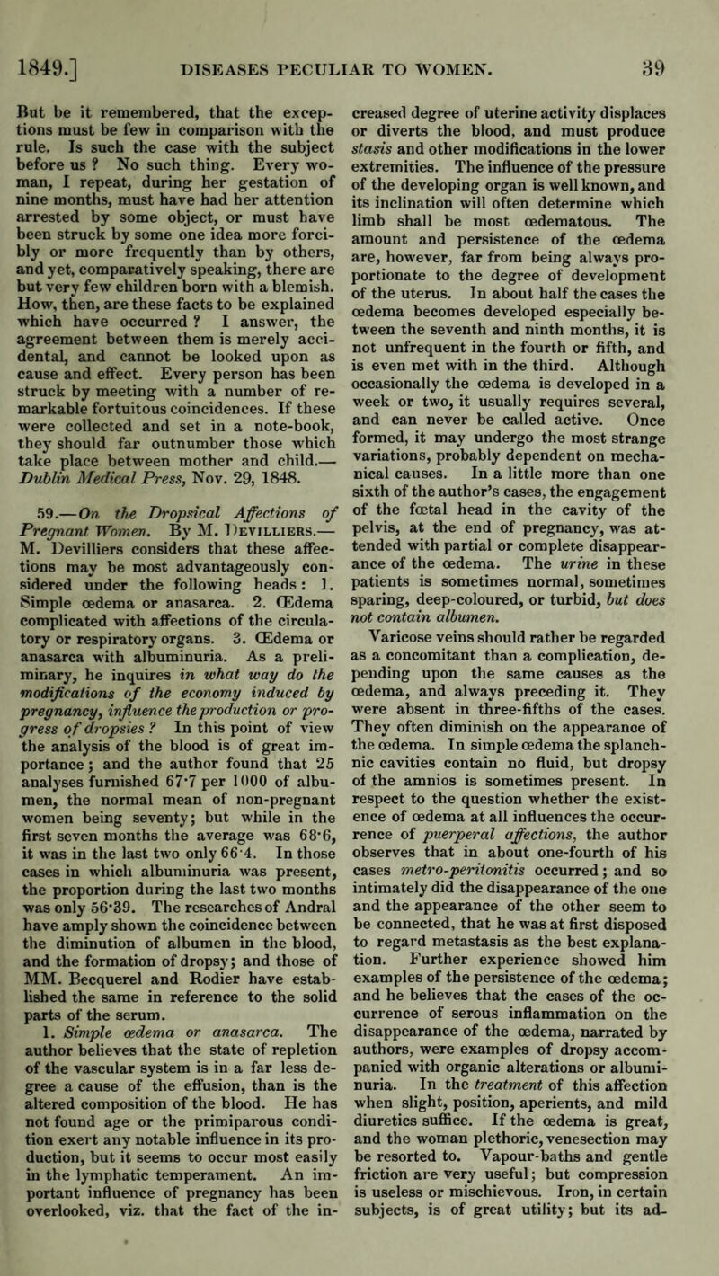 But be it remembered, that the excep¬ tions must be few in comparison with the rule. Is such the case with the subject before us ? No such thing. Every wo¬ man, I repeat, during her gestation of nine months, must have had her attention arrested by some object, or must have been struck by some one idea more forci¬ bly or more frequently than by others, and yet, comparatively speaking, there are but very few children born with a blemish. How, then, are these facts to be explained which have occurred ? I answer, the agreement between them is merely acci¬ dental, and cannot be looked upon as cause and effect. Every person has been struck by meeting with a number of re¬ markable fortuitous coincidences. If these were collected and set in a note-book, they should far outnumber those which take place between mother and child.— Dublin Medical Press, Nov. 29, 1848. 59.—On the Dropsical Affections of Pregnant Women. By M. Devilliers.— M. Devilliers considers that these affec¬ tions may be most advantageously con¬ sidered under the following heads : 1. Simple oedema or anasarca. 2. (Edema complicated with affections of the circula¬ tory or respiratory organs. 3. (Edema or anasarca with albuminuria. As a preli¬ minary, he inquires in what way do the modifications of the economy induced by pregnancy, influence the production or pro¬ gress of dropsies ? In this point of view the analysis of the blood is of great im¬ portance ; and the author found that 25 analyses furnished 67'7 per 1000 of albu¬ men, the normal mean of non-pregnant women being seventy; but while in the first seven months the average was 68'6, it was in the last two only 66 4. In those cases in which albuminuria was present, the proportion during the last two months was only 56‘39. The researches of Andral have amply shown the coincidence between the diminution of albumen in the blood, and the formation of drops}’; and those of MM. Becquerel and Rodier have estab¬ lished the same in reference to the solid parts of the serum. 1. Simple oedema or anasarca. The author believes that the state of repletion of the vascular system is in a far less de¬ gree a cause of the effusion, than is the altered composition of the blood. He has not found age or the primiparous condi¬ tion exert any notable influence in its pro¬ duction, but it seems to occur most easily in the lymphatic temperament. An im¬ portant influence of pregnancy has been overlooked, viz. that the fact of the in¬ creased degree of uterine activity displaces or diverts the blood, and must produce stasis and other modifications in the lower extremities. The influence of the pressure of the developing organ is well known, and its inclination will often determine which limb shall be most cedematous. The amount and persistence of the oedema are, however, far from being always pro¬ portionate to the degree of development of the uterus. In about half the cases the oedema becomes developed especially be¬ tween the seventh and ninth months, it is not unfrequent in the fourth or fifth, and is even met with in the third. Although occasionally the oedema is developed in a week or two, it usually requires several, and can never be called active. Once formed, it may undergo the most strange variations, probably dependent on mecha¬ nical causes. In a little more than one sixth of the author’s cases, the engagement of the foetal head in the cavity of the pelvis, at the end of pregnancy, was at¬ tended with partial or complete disappear¬ ance of the oedema. The urine in these patients is sometimes normal, sometimes sparing, deep-coloured, or turbid, hut does not contain albumen. Varicose veins should rather be regarded as a concomitant than a complication, de¬ pending upon the same causes as the oedema, and always preceding it. They were absent in three-fifths of the cases. They often diminish on the appearance of the oedema. In simple oedema the splanch¬ nic cavities contain no fluid, but dropsy of the amnios is sometimes present. In respect to the question whether the exist¬ ence of oedema at all influences the occur¬ rence of puerperal affections, the author observes that in about one-fourth of his cases metro-peritonitis occurred; and so intimately did the disappearance of the one and the appearance of the other seem to be connected, that he was at first disposed to regard metastasis as the best explana¬ tion. Further experience showed him examples of the persistence of the oedema; and he believes that the cases of the oc¬ currence of serous inflammation on the disappearance of the oedema, narrated by authors, were examples of dropsy accom¬ panied with organic alterations or albumi¬ nuria. In the treatment of this affection when slight, position, aperients, and mild diuretics suffice. If the oedema is great, and the woman plethoric, venesection may be resorted to. Vapour-baths and gentle friction are very useful; but compression is useless or mischievous. Iron, in certain subjects, is of great utility; but its ad-