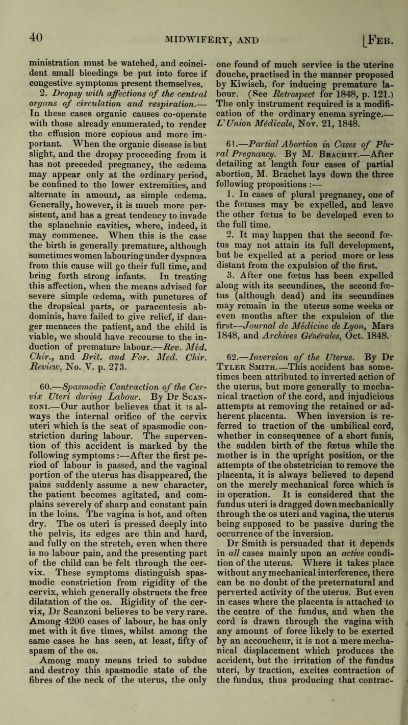 IMIDAVIFERY, AND ministration must be watched, and coinci¬ dent small bleedings be put into force if congestive symptoms present themselves. 2. Dropsy with affections of the central organs of circulation and respiration.— In these cases organic causes co-operate with those already enumerated, to render the effusion more copious and more im¬ portant. When the organic disease is but slight, and the dropsy proceeding from it has not preceded pregnancy, the oedema may appear only at the ordinary period, be confined to the lower extremities, and alternate in amount, as simple cedema. Generally, however, it is much more per- sisteut, and has a great tendency to invade the splanchnic cavities, where, indeed, it may commence. When this is the case the birth is generally premature, although sometimes women labouring under dyspnoea from this cause will go their full time, and bring forth strong infants. In treating this affection, when the means advised for severe simple oedema, with punctures of the dropsical parts, or paracentesis ab¬ dominis, have failed to give relief, if dan¬ ger menaces the patient, and the child is viable, we should have recourse to the in¬ duction of premature labour.—Rev. Med. Chir., and Brit, and For. Med. Chir. Review, No. V. p. 273. 60.—Spasmodic Contraction of the Cer¬ vix Uteri during Labour. By Dr Scan- zoNi.^—Our author believes that it is al¬ ways the internal orifice of the cervix uteri which is the seat of spasmodic con¬ striction during labour. The superven¬ tion of this accident is marked by the following symptoms :—After the first pe¬ riod of labour is passed, and the vaginal portion of the uterus has disappeared, the pains suddenly assume a new character, the patient becomes agitated, and com¬ plains severely of sharp and constant pain in the loins. The vagina is hot, and often dry. The os uteri is pressed deeply into the pelvis, its edges are thin and hard, and fully on the stretch, even when there is no labour pain, and the presenting part of the child can be felt through the cer¬ vix. These symptoms distinguish spas¬ modic constriction from rigidity of the cervix, which generally obstructs the free dilatation of the os. Rigidity of the cer¬ vix, Dr Scanzoni believes to be very rare. Among 4200 cases of labour, he has only met with it five times, whilst among the same cases he has seen, at least, fifty of spasm of the os. Among many means tried to subdue and destroy this spasmodic state of the fibres of the neck of the uterus, the only [Feb. one found of much service is the uterine douche, practised in the manner proposed by Kiwisch, for inducing premature la¬ bour. (See Retrospect for 1848, p. 121.) The only instrument required is a modifi¬ cation of the ordinary enema syringe.— V Union Midicale, Nov. 21, 1848. 61. —Partial Abortion in Cases of Plu¬ ral Pregnancy. By M. Bracket_After detailing at length four cases of partial abortion, M. Brachet lays down the three following propositions :—■ 1. In cases of plural pregnancy, one of the foetuses may be expelled, and leave the other foetus to be developed even to the full time. 2. It may happen that the second foe¬ tus may not attain its full development, but be expelled at a period more or less distant from the expulsion of the first. 3. After one foetus has been expelled along with its secundines, the second foe¬ tus (although dead) and its secundines may remain in the uterus some weeks or even months after the expulsion of the first—Journal de Medicine de Lyon, Mars 1848, and Archives Gdn&ales, Oct. 1848. 62. —Inversion of the Uterus. By Dr Tyler Smith.—This accident has some¬ times been attributed to inverted action of the uterus, but more generally to mecha¬ nical traction of the cord, and injudicious attempts at removing the retained or ad¬ herent placenta. When inversion is re¬ ferred to traction of the umbilical cord, whether in consequence of a short funis, the sudden birth of the foetus while the mother is in the upright position, or the attempts of the obstetrician to remove the placenta, it is always believed to depend on the merely mechanical force which is in operation. It is considered that the fundus uteri is dragged down mechanically through the os uteri and vagina, the uterus being supposed to be passive during the. occurrence of the inversion. Dr Smith is persuaded that it depends in all cases mainly upon an active condi¬ tion of the uterus. Where it takes place without any mechanical interference, there can be no doubt of the preternatural and peiwerted activity of the uterus. But even in cases where the placenta is attached to the centre of the fundus, and when the cord is drawn through the vagina with any amount of force likely to be exerted by an accoucheur, it is not a mere mecha¬ nical displacement which produces the accident, but the irritation of the fundus uteri, by traction, excites contraction of the fundus, thus producing that contrac-