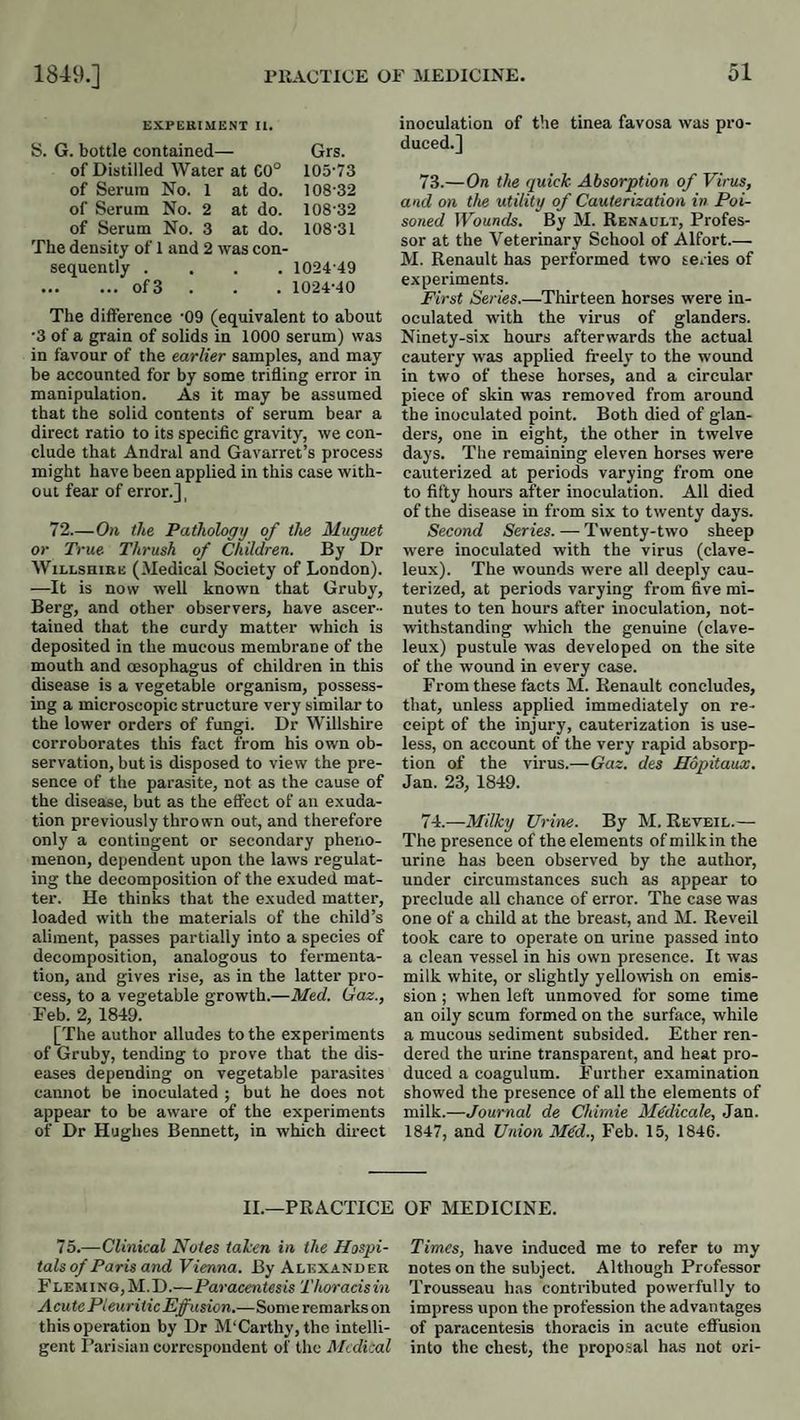 EXPEKIMENT II. S. G. bottle contained— Grs. of Distilled Water at C0° 105-73 of Serum No. 1 at do. 108-32 of Serum No. 2 at do. 108-32 of Serum No. 3 at do. 108-31 The density of 1 and 2 was con- sequently . . . 1024-49 .of3 . , , 10-24-40 The difference '09 (equivalent to about •3 of a grain of solids in 1000 serum) was in favour of the earlier samples, and may be accounted for by some trifling error in manipulation. As it may be assumed that the solid contents of serum bear a direct ratio to its specific gravity, we con¬ clude that Andral and Gavarret’s process might have been applied in this case with¬ out fear of error.], 72.—On the Pathology of the Muguet or True Thrush of Children. By Dr WiLLSHiKE (Medical Society of London). —It is now well known that Gruby, Berg, and other observers, have ascer¬ tained that the curdy matter which is deposited in the mucous membrane of the mouth and oesophagus of children in this disease is a vegetable organism, possess¬ ing a microscopic structure very similar to the lower orders of fungi. Dr Willshire corroborates this fact from his own ob¬ servation, but is disposed to view the pre¬ sence of the parasite, not as the cause of the disease, but as the effect of an exuda¬ tion previously thrown out, and therefore only a contingent or secondary pheno¬ menon, dependent upon the laws regulat¬ ing the decomposition of the exuded mat¬ ter. He thinks that the exuded matter, loaded with the materials of the child’s aliment, passes partially into a species of decomposition, analogous to fermenta¬ tion, and gives rise, as in the latter pro¬ cess, to a vegetable growth.—Med. Gaz., Feb. 2, 1849. [The author alludes to the experiments of Gruby, tending to prove that the dis¬ eases depending on vegetable parasites cannot be inoculated ; but he does not appear to be aware of the experiments of Dr Hughes Bennett, in which direct inoculation of the tinea favosa was pro¬ duced.] 73. —On the quick Absorption of Virus, and on the utility of Cauterization in Poi¬ soned Wounds, By M. Renault, Profes¬ sor at the Veterinary School of Alfort_ M. Renault has performed two te.ies of experiments. First Series.—Thirteen horses were in¬ oculated with the virus of glanders. Ninety-six hours afterwards the actual cautery was applied freely to the wound in two of these horses, and a circular piece of skin was removed from around the inoculated point. Both died of glan¬ ders, one in eight, the other in twelve days. The remaining eleven horses were cauterized at periods varying from one to fifty hours after inoculation. All died of the disease in from six to twenty days. Second Series. — Twenty-two sheep were inoculated with the virus (clave- leux). The wounds were all deeply cau¬ terized, at periods varying from five mi¬ nutes to ten hours after inoculation, not¬ withstanding which the genuine (clave- leux) pustule was developed on the site of the wound in every case. From these facts M. Renault concludes, that, unless applied immediately on re¬ ceipt of the injury, cauterization is use¬ less, on account of the very rapid absorp¬ tion of the virus.—Gaz. des Hopitaux. Jan. 23, 1849. 74. —Milky Urine. By M. Reveil.— The presence of the elements of milk in the urine has been observed by the author, under circumstances such as appear to preelude all chance of error. The case was one of a child at the breast, and M. Reveil took care to operate on urine passed into a clean vessel in his own presence. It was milk white, or slightly yellowish on emis¬ sion ; when left unmoved for some time an oily scum formed on the surface, while a mucous sediment subsided. Ether ren¬ dered the urine transparent, and heat pro¬ duced a coagulum. Further examination showed the presence of all the elements of milk.—Journal de Chimie Mddicale, Jan. 1847, and Union M€d., Feb. 15, 1846. II.—PRACTICE OF MEDICINE. 75.—Clinical Notes taken in the Haspi- Times, have induced me to refer to my tals of Paris and Vienna. By Alexander notes on the subject. Although Professor Fleming,M.D.—Paracentesis Thoracisin Trousseau has contributed powerfully to Acute Pleuritic Effusion.—Someremarkson impress upon the profession the advantages this operation by Dr M'Carthy, the intelli- of paracentesis thoracis in acute effusion gent I’arisian correspondent of the Medical into the chest, the proposal has not ori-