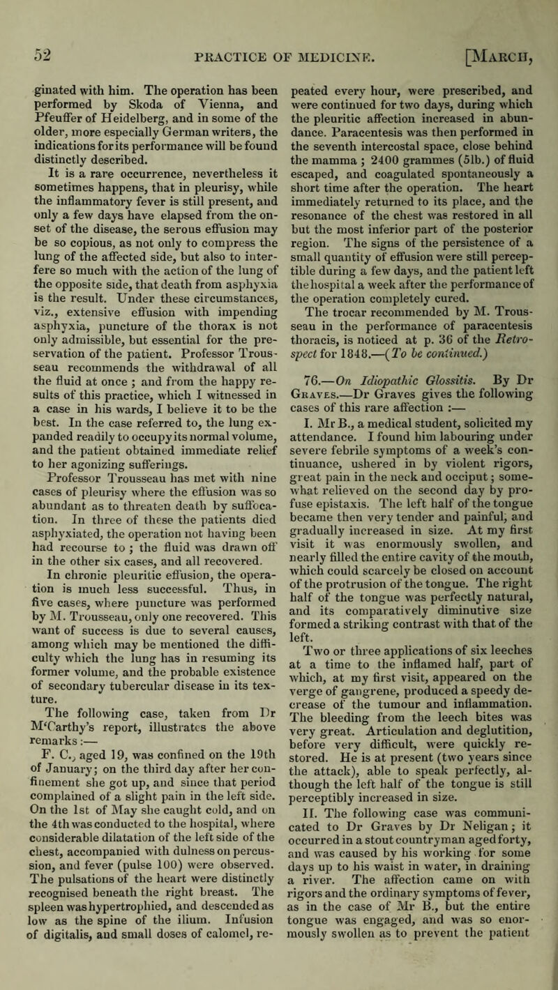 ginated with him. The operation has been performed by Skoda of Vienna, and Pfeuffer of H eidelberg, and in some of the older, more especially German writers, the indications for its performance will be found distinctly described. It is a rare occurrence, nevertheless it sometimes happens, that in pleurisy, while the inflammatory fever is still present, and only a few days have elapsed from the on¬ set of the disease, the serous eflFusion may be so copious, as not only to compress the lung of the affected side, but also to inter¬ fere so much with the action of the lung of the opposite side, that death from asphyxia is the result. Under these circumstances, viz., extensive effusion with impending asphyxia, puncture of the thorax is not only admissible, but essential for the pre¬ servation of the patient. Professor Trous¬ seau recommends the withdrawal of all the fluid at once ; and from the happy re¬ sults of this practice, which I witnessed in a case in his wards, I believe it to be the best. In the ease referred to, the lung ex¬ panded readily to occupy its normal volume, and the patient obtained immediate relief to her agonizing sufferings. Professor Trousseau has met with nine cases of pleurisy where the efl'usion was so abundant as to threaten death by suflbca- tion. In three of these the patients died asphyxiated, the operation not having been had recourse to ; the fluid was drawn oil’ in the other six cases, and all recovered. In chronic pleuritic effusion, the opera¬ tion is much less successful. Thus, in five cases, where puncture was performed by M. Trousseau,only one recovered. This want of success is due to several causes, among which may be mentioned the diffi¬ culty which the lung has in resuming its former volume, and the probable existence of secondary tubercular disease in its tex¬ ture. The following case, taken from Ur MUarthy’s report, illustrates the above remarks:— P. C., aged 19, was confined on the 19th of January; on the third day after her con¬ finement she got up, and since that period complained of a slight pain in the left side. On the 1st of May she caught cold, and on the 4th was conducted to the hospital, where considerable dilatation of the left side of the chest, accompanied with dulness on percus¬ sion, and fever (pulse 100) were observed. The pulsations of the heart were distinctly recognised beneath the right breast. The spleen was hypertrophied, and descended as low as the spine of the ilium. Infusion of digitalis, and small doses of calomel, re¬ peated every hour, were prescribed, and were continued for two days, during which the pleuritic affection increased in abun¬ dance. Paracentesis was then performed in the seventh intercostal space, close behind the mamma ; 2400 grammes (51b.) of fluid escaped, and coagulated spontaneously a short time after the operation. The heart immediately returned to its place, and the resonance of the chest was restored in all but the most inferior part of the posterior region. The signs of the persistence of a small quantity of effusion were still percep¬ tible during a few days, and the patient left the hospital a week after the performance of the operation completely cured. The trocar recommended by M. Trous¬ seau in the performance of paracentesis thoracis, is noticed at p. 36 of the Retro¬ spect for 1846.—{To he continued.) 76.—On Idiopathic Glossitis. By Dr Graves.—Dr Graves gives the following- cases of this rare affection ;— I. Mr B., a medical student, solicited my attendance. I found him labouring under severe febrile symptoms of a w-eek’s con¬ tinuance, ushered in by violent rigors, great pain in the neck and occiput; some- -what relieved on the second day by pro¬ fuse epistaxis. The left half of the tongue became then very tender and painful, and gradually increased in size. At my first visit it was enormously swollen, and nearly filled the entire cavity of the mouth, which could scarcely be closed on account of the protrusion of the tongue. The right half of the tongue was perfectly natural, and its comparatively diminutive size formed a striking contrast with that of the left. Twm or three applications of six leeches at a time to the inflamed half, part of which, at my first visit, appeared on the verge of gangrene, produced a speedy de¬ crease of the tumour and inflammation. The bleeding from the leech bites was very great. Articulation and deglutition, before very difficult, were quickly re¬ stored. He is at present (two years since the attack), able to speak perfectly, al¬ though the left half of the tongue is still perceptibly increased in size. II. The following case was communi¬ cated to Dr Graves by Dr Neligan; it occurred in a stout countryman agedforty, and was caused by his working for some days up to his waist in water, in draining a river. The affection came on with rigors and the ordinary symptoms of fever, as in the case of Mr B., but the entire tongue was engaged, and was so enor¬ mously swollen as to prevent the patient