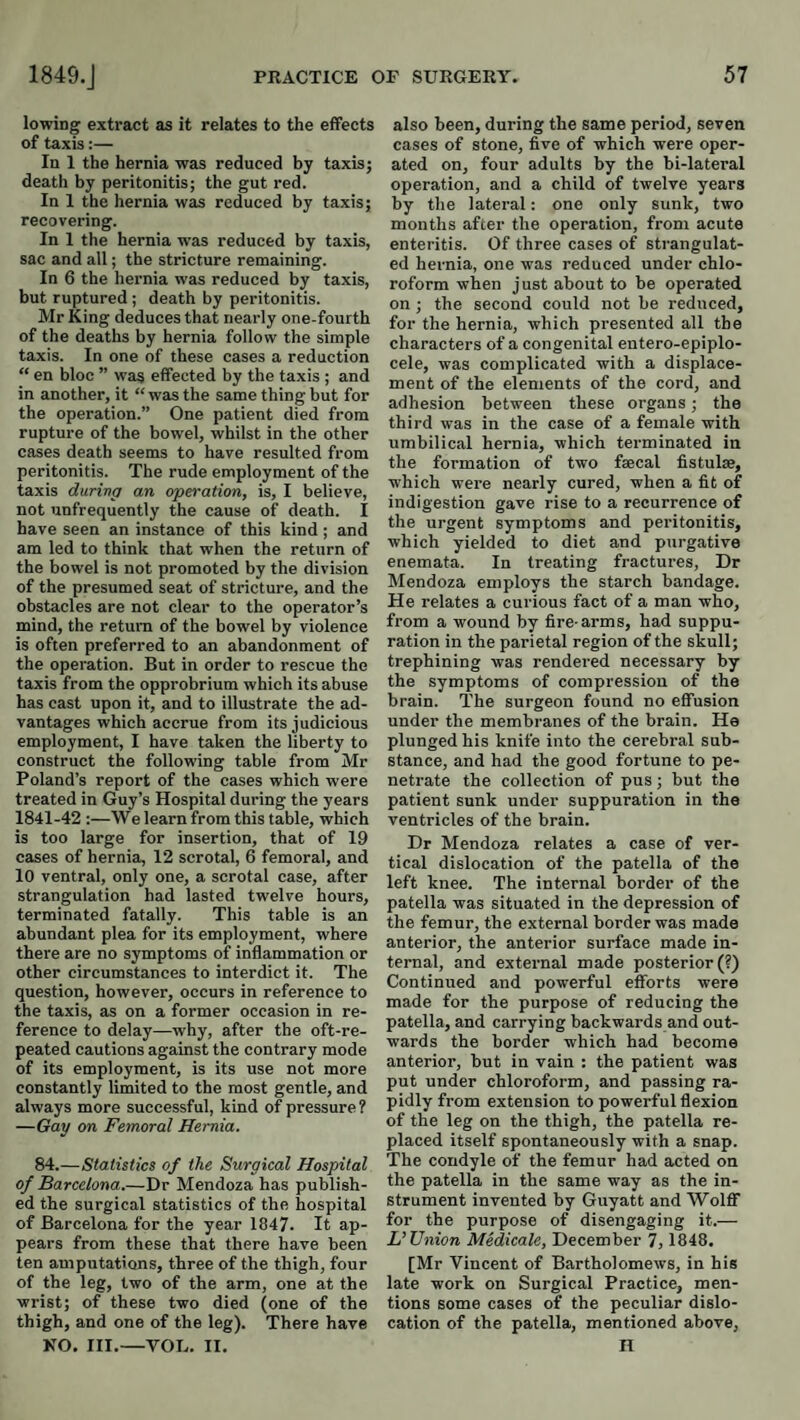 lowing extract as it relates to the effects of taxis:— In 1 the hernia was reduced by taxis; death by peritonitis; the gut red. In 1 the hernia was reduced by taxis; recovering. In 1 the hernia was reduced by taxis, sac and all; the stricture remaining. In 6 the hernia was reduced by taxis, but ruptured ; death by peritonitis. Mr King deduces that nearly one-fourth of the deaths by hernia follow the simple taxis. In one of these cases a reduction “ en bloc ” wa^ effected by the ta.xis ; and in another, it “ was the same thing but for the operation.” One patient died from rupture of the bowel, whilst in the other cases death seems to have resulted from peritonitis. The rude employment of the taxis during an operation, is, I believe, not 'infrequently the cause of death. I have seen an instance of this kind ; and am led to think that when the return of the bowel is not promoted by the division of the presumed seat of stricture, and the obstacles are not clear to the operator’s mind, the return of the bowel by violence is often preferred to an abandonment of the operation. But in order to rescue the taxis from the opprobrium which its abuse has cast upon it, and to illustrate the ad¬ vantages which accrue from its judicious employment, I have taken the liberty to construct the following table from Mr Poland’s report of the cases which were treated in Guy’s Hospital during the years 1841-42 :—We learn from this table, which is too large for insertion, that of 19 cases of hernia, 12 scrotal, 6 femoral, and 10 ventral, only one, a scrotal case, after strangulation had lasted twelve hours, terminated fatally. This table is an abundant plea for its employment, where there are no symptoms of inflammation or other circumstances to interdict it. The question, however, occurs in reference to the taxis, as on a former occasion in re¬ ference to delay—why, after the oft-re¬ peated cautions against the contrary mode of its employment, is its use not more constantly limited to the most gentle, and always more successful, kind of pressure? —Gay on Femoral Hernia. 84.—Statistics of the Surgical Hospital of Barcelona.—Dr Mendoza has publish¬ ed the surgical statistics of the hospital of Barcelona for the year 1847. It ap¬ pears from these that there have been ten amputations, three of the thigh, four of the leg, two of the arm, one at the wrist; of these two died (one of the thigh, and one of the leg). There have NO. III.—YOU. II. also been, during the same period, seven cases of stone, five of which were oper¬ ated on, four adults by the bi-lateral operation, and a child of twelve years by the lateral: one only sunk, two months after the operation, from acute enteritis. Of three cases of strangulat¬ ed hernia, one was reduced under chlo¬ roform when just about to be operated on ; the second could not be reduced, for the hernia, which presented all the characters of a congenital entero-epiplo- cele, was complicated with a displace¬ ment of the elements of the cord, and adhesion between these organs; the third was in the case of a female with umbilical hernia, which terminated in the formation of two faecal fistulas, which were nearly cured, when a fit of indigestion gave rise to a recurrence of the urgent symptoms and peritonitis, which yielded to diet and purgative enemata. In treating fractures. Dr Mendoza employs the starch bandage. He relates a curious fact of a man who, from a wound by fire-arms, had suppu¬ ration in the parietal region of the skull; trephining was rendered necessary by the symptoms of compression of the brain. The surgeon found no effusion under the membranes of the brain. He plunged his knife into the cerebral sub¬ stance, and had the good fortune to pe¬ netrate the collection of pus; but the patient sunk under suppuration in the ventricles of the brain. Dr Mendoza relates a case of ver¬ tical dislocation of the patella of the left knee. The internal border of the patella was situated in the depression of the femur, the external border was made anterior, the anterior surface made in¬ ternal, and external made posterior (?) Continued and powerful efforts were made for the purpose of reducing the patella, and carrying backwards and out¬ wards the border which had become anterior, but in vain : the patient was put under chloroform, and passing ra¬ pidly from extension to powerful flexion of the leg on the thigh, the patella re¬ placed itself spontaneously with a snap. The condyle of the femur had acted on the patella in the same way as the in¬ strument invented by Guyatt and Wolflf for the purpose of disengaging it.— L’Union Medicate, December 7, 1848. [Mr Vincent of Bartholomews, in his late work on Surgical Practice, men¬ tions some cases of the peculiar dislo¬ cation of the patella, mentioned above, H