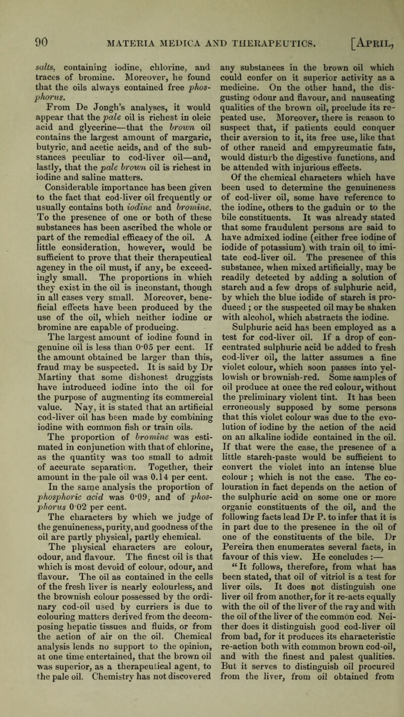 salts, containing iodine, chlorine, and traces of bromine. Moreover, he found that the oils always contained free phos¬ phorus. From De Jongh’s analyses, it would appear that the pale oil is richest in oleic acid and glycerine—that the brown oil contains the largest amount of margaric, butyric, and acetic acids, and of the sub¬ stances peculiar to cod-liver oil—and, lastly, that the pale brown oil is richest in iodine and saline matters. Considerable importance has been given to the fact that cod-liver oil frequently or usually contains both iodine and bromine. To the presence of one or both of these substances has been ascribed the whole or part of the remedial eflScacy of the oil. A little consideration, however, would be sufficient to prove that their therapeutical agency in the oil must, if any, be exceed¬ ingly small. The proportions in which they exist in the oil is inconstant, though in all cases very small. Moreover, bene¬ ficial effects have been produced by the use of the oil, which neither iodine or bromine are capable of producing. The largest amount of iodine found in genuine oil is less than 0’05 per cent. If the amount obtained be larger than this, fraud may be suspected. It is said by Dr Martiny that some dishonest druggists have introduced iodine into the oil for the purpose of augmenting its commercial value. Nay, it is stated that an artificial cod-liver oil has been made by combining iodine with common fish or train oils. The proportion of bromine was esti¬ mated in conjunction with that of chlorine, as the quantity was too small to admit of accurate separation. Together, their amount in the pale oil was 0.14 per cent. In the same analysis the proportion of phosphoric acid was 0-09, and of phos¬ phorus 0 02 per cent. The characters by which we judge of the genuineness, purity, and goodness of the oil are partly physical, partly chemical. The physical characters are colour, odour, and flavour. The finest oil is that which is most devoid of colour, odour, and flavour. The oil as contained in the cells of the fresh liver is nearly colourless, and the brownish colour possessed by the ordi¬ nary cod-oil used by curriers is due to colouring matters derived from the decom¬ posing hepatic tissues and fluids, or from the action of air on the oil. Chemical analysis lends no support to the opinion, at one time entertained, that the brown oil was supei-ior, as a therapeutical agent, to the pale oil. Chemistry has not discovered any substances in the brown oil which could confer on it superior activity as a medicine. On the other hand, the dis¬ gusting odour and flavour, and nauseating qualities of the brown oil, preclude its re¬ peated use. Moreover, there is reason to suspect that, if patients could conquer their aversion to it, its free use, like that of other rancid and empyreumatic fats, would disturb the digestive functions, and be attended with injurious effects. Of the chemical characters which have been used to determine the genuineness of cod-liver oil, some have reference to the iodine, others to the gaduin or to the bile constituents. It was already stated that some fraudulent persons are said to have admixed iodine (either free iodine of iodide of potassium) with train oil to imi¬ tate cod-liver oil. The presence of this substance, when mixed artificially, may be readily detected by adding a solution of starch and a few drops of sulphuric acid, by which the blue iodide of starch is pro¬ duced ; or the suspected oil may be shaken with alcohol, which abstracts the iodine. Sulphuric acid has been employed as a test for cod-liver oil. If a drop of con¬ centrated sulphuric acid be added to fresh cod-liver oil, the latter assumes a fine violet colour, which soon passes into yel¬ lowish or brownish-red. Some samples of oil produce at once the red colour, without the preliminary violent tint. It has been erroneously supposed by some persons that this violet colour was due to the evo¬ lution of iodine by the action of the acid on an alkaline iodide contained in the oil. If that were the case, the presence of a little starch-paste would be sufficient to convert the violet into an intense blue colour ; which is not the case. The co¬ louration in fact depends on the action of the sulphuric acid on some one or more organic constituents of the oil, and the following facts lead Dr P. to infer that it is in part due to the presence in the oil of one of the constituents of the bile. Dr Pereira then enumerates several facts, in favour of this view. He concludes :— “It follows, therefore, from what has been stated, that oil of vitriol is a test for liver oils. It does not distinguish one liver oil from another, for it re-acts equally with the oil of the liver of the ray and with the oil of the liver of the common cod. Nei¬ ther does it distinguish good cod-liver oil from bad, for it produces its characteristic re-action both with common brown cod-oil, and with the finest and palest qualities. But it serves to distinguish oil procured from the liver, from oil obtained from