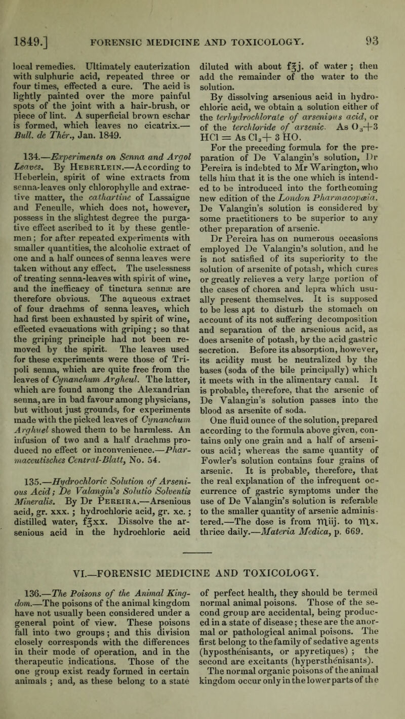 local remedies. Ultimately cauterization with sulphuric acid, repeated three or four times, effected a cure. The acid is lightly painted over the more painful spots of the joint with a hair-brush, or piece of lint. A superficial brown eschar is formed, which leaves no cicatrix.— Bull, de Ther., Jan. 1849. 134. —Experiments on Senna and Argol Leaves. By Heberlein.—According to lleberlein, spirit of wine extracts from senna-leaves only chlorophylle and extrac¬ tive matter, the cathartine of Lassaigne and Feneulle, which does not, however, possess in the slightest degree the purga¬ tive effect ascribed to it by these gentle¬ men ; for after repeated experiments with smaller quantities, the alcoholic extract of one and a half ounces of senna leaves were taken without any effect. The uselessness of treating senna-leaves with spirit of wine, and the inefficacy of tinctura sennoe are therefore obvious. The aqueous extract of four drachms of senna leaves, which had first been exhausted by spirit of wine, effected evacuations with griping ; so that the griping principle had not been re¬ moved by the spirit. The leaves used for these experiments were those of Tri¬ poli senna, which are quite free from the leaves of Cynanchum Arghcul. The latter, which are found among the Alexandrian senna, are in bad favour among physicians, but without just grounds, for experiments made with the picked leaves of Cynanchum Arghuel showed them to be harmless. An infusion of two and a half drachms pro¬ duced no effect or inconvenience.—Phar- maceulisches Central-Dlatl, No. 54. 135. —Hydrochloric Solution of Arseni- ous Acid; he Valangin’s Solutio Solventis Mineralis. By Dr Pereira.—Arsenious acid, gr. xxx. ; hydrochloric acid, gr. xc. ; distilled water, f^xx. Dissolve the ar¬ senious acid in the hydrochloric acid diluted with about f^j. of water ; then add the remainder of the water to the solution. By dissolving arsenious acid in hydro¬ chloric acid, we obtain a solution either of the terhydrochlorale of arsenious acid, or of the terchloride of arsenic. As Dg-I-S HCl = As CU+ 3 HO. I’or the preceding formula for the pre¬ paration of De Valangin’s solution. Dr Pereira is indebted to Mr Warington, who tells him that it is the one which is intend¬ ed to be introduced into the forthcoming new edition of the London Pharmacopreia. De Valangin’s solution is considered by some practitioners to be superior to any other preparation of arsenic. Dr Pereira has on numerous occasions employed De Valangiu’s solution, and he is not satisfied of its superiority to the solution of arsenite of potash, which cures or greatly relieves a very large portion of the cases of chorea and lepra which usu¬ ally present themselves. It is supposed to be less apt to disturb the stomach on account of its not suffering decomposition and separation of the arsenious acid, as does arsenite of potash, by the acid gastric secretion. Before its absorption, however, its acidity must be neutralized by the bases (soda of the bile principally) which it meets with in the alimentary canal. It is probable, therefore, that the arsenic of De Valangin’s solution passes into the blood as arsenite of soda. One fluid ounce of the solution, prepared according to the formula above given, con¬ tains only one grain and a half of arseni¬ ous acid; whereas the same quantity of Fowler’s solution contains four grains of arsenic. It is probable, therefore, that the real explanation of the infrequent oc¬ currence of gastric symptoms under the use of De Valangin’s solution is referable to the smaller quantity of arsenic adminis ■ tered.—The dose is from TTliij. to ITIx. thrice daily.—Materia Mcdica, p. 669. VI.—FORENSIC MEDICINE AND TOXICOLOGY. 136.—The Poisons of the Animal King¬ dom.—The poisons of the animal kingdom have not usually been considered under a general point of view. These poisons fall into two groups; and this division closely corresponds with the differences in their mode of operation, and in the therapeutic indications. Those of the one group exist ready formed in certain animals ; and, as these belong to a state of perfect health, they should be termed normal animal poisons. Those of the se¬ cond group are accidental, being produc¬ ed in a state of disease; these are the anor- mal or pathological animal poisons. The first belong to the family of sedative agents (hyposthenisants, or apyretiques) ; the second are excitants (hypersthenisants). The normal organic poisons of the animal kingdom occur only in the lower parts of the