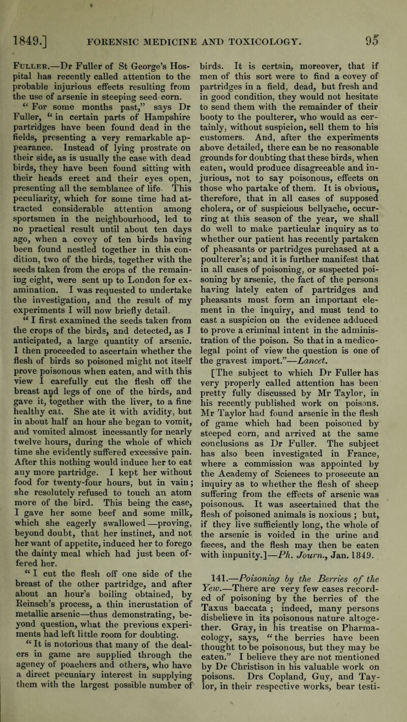 Fuller.—Dr Fuller of St George’s Hos¬ pital lias recently called attention to the probable injurious effects resulting from the use of arsenic in steeping seed-corn. “ For some months past,” says Dr Fuller, “ in certain parts of Hampshire partridges have been found dead in the fields, presenting a very remarkable ap¬ pearance. Instead of lying prostrate on their side, as is usually the case with dead birds, they have been found sitting with their heads erect and their eyes open, presenting all the semblance of life. This peculiarity, which for some time had at¬ tracted considerable attention among sportsmen in the neighbourhood, ted to no practical result until about ten days ago, when a covey of ten birds having been found nestled together in this con¬ dition, two of the birds, together with the seeds taken from the crops of the remain¬ ing eight, were sent up to London for ex¬ amination. I was requested to undertake the investigation, and the result of ray experiments I will now briefly detail. “ I first examined the seeds taken from the crops of the birds, and detected, as I anticipated, a large quantity of arsenic. I then proceeded to ascertain whether the flesh of birds so poisoned might not itself prove poisonous when eaten, and with this view I carefully cut the flesh off the breast ayd legs of one of the birds, and gave it, together with the liver, to a fine healthy cat. She ate it with avidity, but in about half an hour she began to vomit, and vomited almost incessantly for nearly twelve hours, during the whole of which time she evidently suffered excessive pain. After this nothing would induce her to eat any more partridge. I kept her without food for twenty-four hours, but in vain; she resolutely refused to touch an atom more of the bird. This being the case, I gave her some beef and some milk, which she eagerly swallowed —proving, beyond doubt, that her instinct, and not her want of appetite, induced her to forego the dainty meal which had just been of¬ fered her. “ I cut the flesh off one side of the breast of the other partridge, and after about an hour’s boiling obtained, by Eeinsch’s process, a thin incrustation of metallic arsenic—thus demonstrating, be¬ yond question, what the previous experi¬ ments had left little room for doubting. “ It is notorious that many of the deal¬ ers in game are supplied through the agency of poachers and others, who have a direct pecuniary interest in supplying them with the largest possible number of bii’ds. It is certain, moreover, that if men of this sort were to find a covey of partridges in a field, dead, but fresh and in good condition, they would not hesitate to send them with the remainder of their booty to the poulterer, who would as cer¬ tainly, without suspicion, sell them to his customers. And, after the experiments above detailed, there can be no reasonable grounds for doubting that these birds, when eaten, would produce disagreeable and in¬ jurious, not to say poisonous, effects on those who partake of them. It is obvious, therefore, that in all cases of supposed cholera, or of suspicious bellyache, occur¬ ring at this season of the year, we shall do well to make particular inquiry as to whether our patient has recently partaken of pheasants or partridges purchased at a poulterer’s; and it is further manifest that in all cases of poisoning, or suspected poi¬ soning by arsenic, the fact of the persons having lately eaten of partridges and pheasants must form an important ele¬ ment in the inquiry, and must tend to cast a suspicion on the evidence adduced to prove a criminal intent in the adminis¬ tration of the poison. So that in a medico¬ legal point of view the question is one of the gravest import.”—Lancet. [The subject to which Dr Fuller has very properly called attention has been pretty fully discussed by Mr Taylor, in his recently published work on poisons. Mr Taylor had found arsenic in the flesh of game which had been poisoned by steeped corn, and arrived at the same conclusions as Dr Fuller. The subject has also been investigated in France, where a commission was appointed by the Academy of Sciences to prosecute an inquiry as to whether the flesh of sheep suffering from the effects of arsenic was poisonous. It was ascertained that the flesh of poisoned animals is noxious ; but, if they live sufficiently long, the whole of the arsenic is voided in the urine and fseces, and the flesh may then be eaten with impunity.]—Ph. Journ., Jan. 1849. I4I.—Poisoning hy the Berries of the Yew.—There are very few cases record¬ ed of poisoning by the berries of the Taxus baccata ; indeed, many persons disbelieve in its poisonous nature altoge¬ ther. Gray, in his treatise on Pharma¬ cology, says, “the berries have been thought to be poisonous, but they may be eaten.” I believe they are not mentioned by Dr Christison in his valuable work on poisons. Drs Copland, Guy, and Tay¬ lor, in their respective works, bear testi-