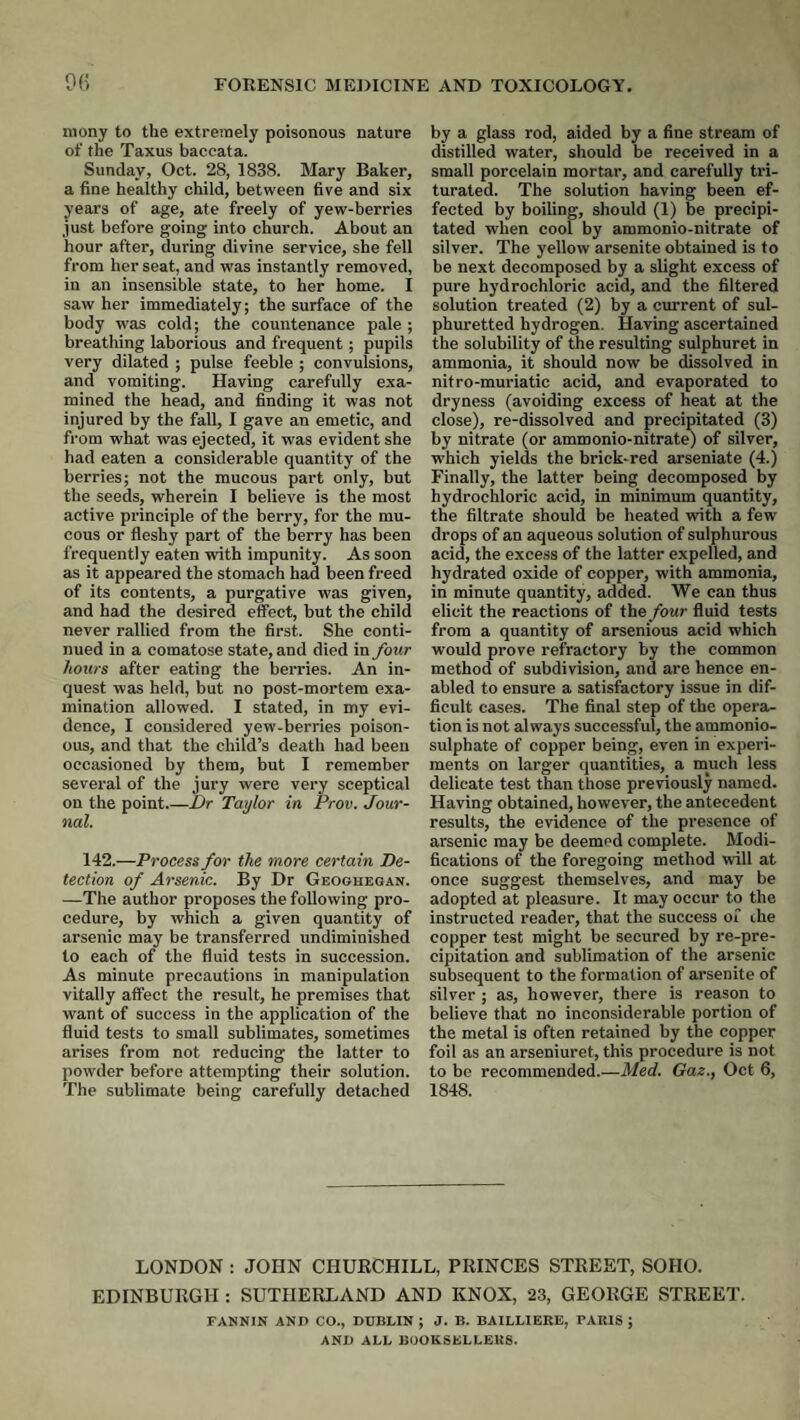 mony to the extremely poisonous nature of the Taxus baccata. Sunday, Oct. 28, 1838. Mary Baker, a fine healthy child, between five and six years of age, ate freely of yew-berries just before going into church. About an hour after, during divine service, she fell from her seat, and was instantly removed, in an insensible state, to her home. I saw her immediately; the surface of the body was cold; the countenance pale ; breathing laborious and frequent; pupils very dilated ; pulse feeble ; convulsions, and vomiting. Having carefully exa¬ mined the head, and finding it was not injured by the fall, I gave an emetic, and from what was ejected, it was evident she had eaten a considerable quantity of the berries; not the mucous part only, but the seeds, wherein I believe is the most active principle of the berry, for the mu¬ cous or fleshy part of the berry has been frequently eaten with impunity. As soon as it appeared the stomach had been freed of its contents, a purgative was given, and had the desired effect, but the child never rallied from the first. She conti¬ nued in a comatose state, and died in four hours after eating the berries. An in¬ quest was held, but no post-mortem exa¬ mination allowed. I stated, in my evi¬ dence, I considered yew-berries poison¬ ous, and that the child’s death had been occasioned by them, but I remember several of the jury were very sceptical on the point.—IJr Taylor in Prov. Jour¬ nal. 142.—Process for the more certain De¬ tection of Arsenic. By Dr Geoghegan. —The author proposes the following pro¬ cedure, by which a given quantity of arsenic may be transferred undiminished to each of the fluid tests in succession. As minute precautions in manipulation vitally affect the result, he premises that want of success in the application of the fluid tests to small sublimates, sometimes arises from not reducing the latter to powder before attempting their solution. The sublimate being carefully detached by a glass rod, aided by a fine stream of distilled water, should be received in a small porcelain mortar, and carefully tri¬ turated. The solution having been ef¬ fected by boiling, should (1) be precipi¬ tated when cool by ammonio-nitrate of silver. The yellow arsenite obtained is to be next decomposed by a slight excess of pure hydrochloric acid, and the filtered solution treated (2) by a cimrent of sul¬ phuretted hydrogen. Having ascertained the solubility of the resulting sulphuret in ammonia, it should now be dissolved in nitro-muriatic acid, and evaporated to dryness (avoiding excess of heat at the close), re-dissolved and precipitated (3) by nitrate (or ammonio-nitrate) of silver, which yields the brick-red arseniate (4.) Finally, the latter being decomposed by hydrochloric acid, in minimum quantity, the filtrate should be heated with a few drops of an aqueous solution of sulphurous acid, the excess of the latter expelled, and hydrated oxide of copper, with ammonia, in minute quantity, added. We can thus elicit the reactions of the four fluid tests from a quantity of arsenious acid which would prove refractory by the common method of subdivision, and are hence en¬ abled to ensure a satisfactory issue in dif¬ ficult cases. The final step of the opera¬ tion is not always successful, the ammonio- sulphate of copper being, even in experi¬ ments on larger quantities, a much less delicate test than those previously named. Having obtained, however, the antecedent results, the evidence of the presence of arsenic may be deemed complete. Modi¬ fications of the foregoing method will at once suggest themselves, and may be adopted at pleasure. It may occur to the instructed reader, that the success of ihe copper test might be secured by re-pre¬ cipitation and sublimation of the arsenic subsequent to the formation of arsenite of silver ; as, however, there is reason to believe that no inconsiderable portion of the metal is often retained by the copper foil as an arseniuret, this procedure is not to be recommended.—Med. Gaz., Oct 6, 1848. LONDON : JOHN CHURCHILL, PRINCES STREET, SOHO. EDINBURGH : SUTHERLAND AND KNOX, 23, GEORGE STREET. FANNIN AND CO., DUBLIN ; J. B. BAILLIERE, PARIS ; AND ALL BOOKSELLERS.