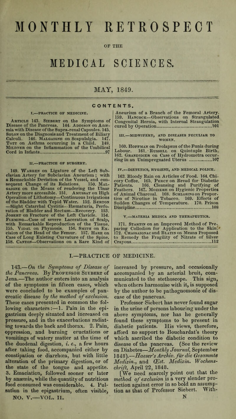 MONTHLY RETROSPECT OF THE MEDICAL SCIENCES. MAY, 1849. C O N T I.—PRACTICE OP MEDICINE. Article 143. Siebert on the Symptoms of Disease of the Pancreas. 144. Addison on Anae¬ mia with Disease of the Supra-renal Capsules. 145. Solon on the Diagnosis and Treatment of Biliary Calculi. 146. Malgaione on Seapulalgia. 147. Tott on Asthma occurring in a Child. 148. Mildner on the InSammation of the Umbilical Cord in Infants.97 II.—practice op surgery. 149. Warren on Ligature of the Left Sub¬ clavian Artery for Subclavian Aneurism ; with a Remarkable Deviation of the Vessel, and con¬ sequent Change of its Relations. 150. Mal- gaigne on the Means of rendering the Ulnar Artery more accessible. 151. Amdssat on High Operation of Lithotomy—Continuous Irrigations of the Bladder with Tepid Water. 152. Berton —Slight Catarrhal C.ystitis--Haematuria, Perfo¬ ration of Bladder and Rectum—Recovery. 153. Jobert on Fracture of the Left Clavicle. 154. Fleming—Case of severe Laceration of Scalp, with Remarkable Reproduction of the Tissue. 155. Vidal on Phymosis. 156. Smith on Ex¬ cision of the Head of the Femur. 157. Hare on Case of Long Existing Curvature of the Spine. 158. CANTON—Observations on a Rare Kind of ENTS. Aneurism of a Branch of the Femoral Artery. 159. Hancock—Observations on Strangulated Congenital Hernia, with Internal Strangulation cured by Operation.101 HI.—midwifery, and diseases peculiar TO women. 160. Hoffman on Prolapsus of the Funis during Labour. 161. Russell on Quintuple Birth. 162. Grandidier on Case of Hydrometra occur¬ ring in an Unimpregnated Uterus .107 IV_DIETETICS, HYGIENE, AND MEDICAL POLICE. 163. Bloody Rain on Articles of Food. 164. Chi¬ cory Coffee. 165. Percy on Bread for Diabetic Patients. 166. Cleansing and Purifying of Feathers, 167. Moziere on Hygienic Properties of Animal Charcoal. 168. SciiLosiNGon Propor¬ tion of Nicotiue in Tobacco. 169. Effects of Sudden Changes of Temperature. 170. Prison Discipline.108 V.—^MATERIA MEDICA AND THERAPEUTICS. 171. Startin on an Improved Method of Pre- paring Collodion for Application to the Skin'.' 172. Chassaignac and BLATiNon Means Proposed to Remedy the Fragility of Nitrate of Silver Crayons.112 I.—PRACTICE OF MEDICINE. 143.—On the Symptoms of Disease of the Pancreas. By Professor Siebert of Jena.—The author enters into an analysis of the symptoms in fifteen cases, which were concluded to be examples of pan¬ creatic disease hy the method of exclusion. These cases presented in common the fol¬ lowing characters:—1. Pain in the epi¬ gastrium deeply situated and increased on pressure, and in the exacerbations radiat¬ ing towards the back and thorax. 2. Pain, oppression, and burning eructations or vomitings of watery matter at the time of the duodenal digestion, i. e., a few hours after taking food, accompanied either by constipation or diarrhoea, but with little alteration of the primary digestion, or of the state of the tongue and appetite. 3. Emaciation, followed sooner or later by anaemia, while the quantity of nutritious food consumed was considerable. 4. Pul¬ sation in the epigastrium, often visible, NO. V,-VOL. II. increased by pressure, and occasionally accompanied by an arterial bruit, com¬ municated to the stethoscope. This sign, when others harmonise with it, is supposed by the author to be pathognomonic of dis¬ ease of the pancreas. Professor Siebert has never found sugar in the urine of persons labouring under the above symptoms, nor has he generally found these symptoms to be present in diabetic patients. His views, therefore, afford no support to Bouchardat’s theory which ascribed the diabetic condition to disease of the pancreas. (See the review on Diabetes—Monthly Journal, September 1848).—Haeser’s Archiv. fur die Gesammte Medizin., and (Est. Medizin. Wochens- chrift, April 22, 1848. [We need scarcely point out that the method of exclusion is a very slender pro¬ tection against error in so bold an assump¬ tion as that of Professor Siebert. With- N