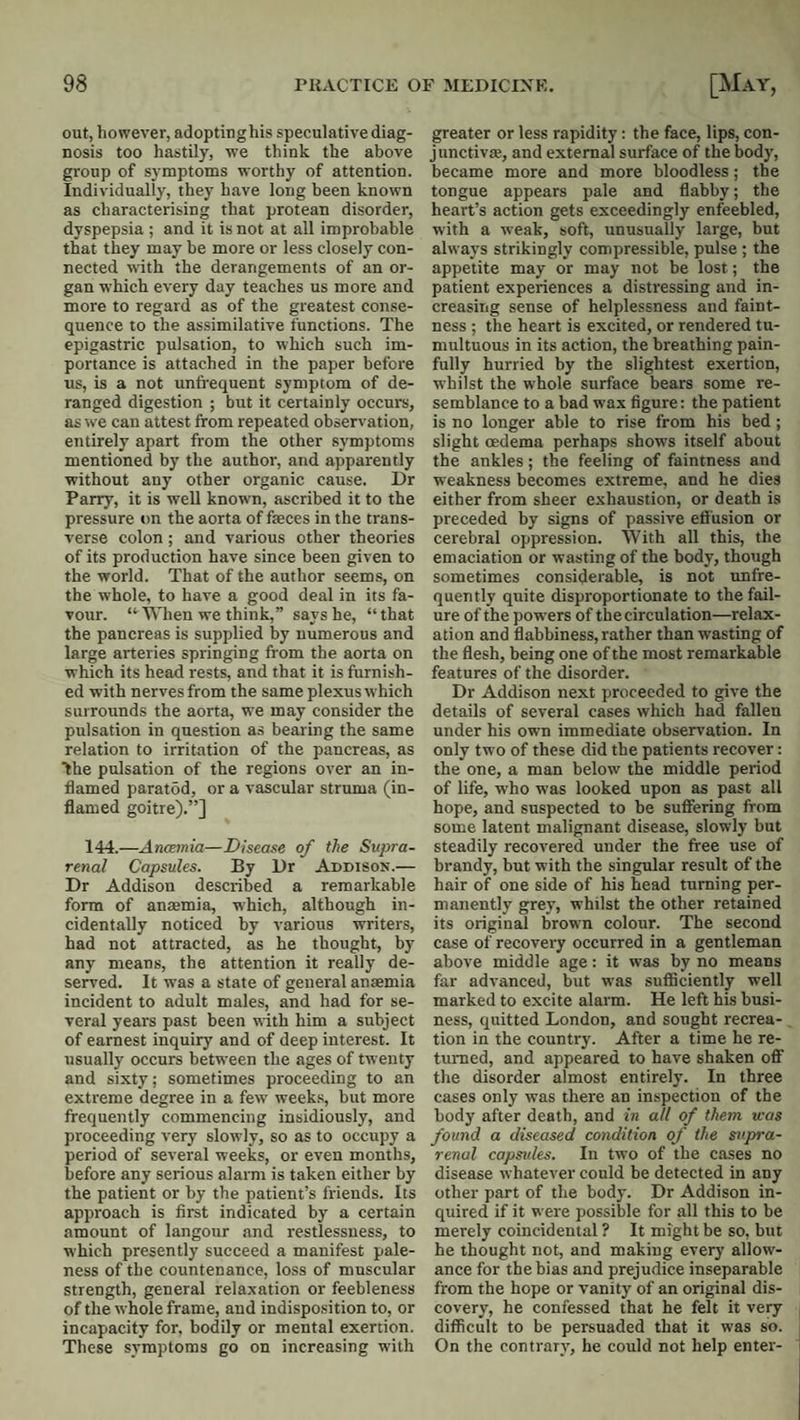 out, however, adoptinghis speculative diag¬ nosis too hastily, we think the above group of symptoms worthy of attention. Individually, they have long been known as characterising that protean disorder, dyspepsia ; and it is not at all improbable that they may be more or less closely con¬ nected wth the derangements of an or¬ gan which every day teaches us more and more to regard as of the greatest conse¬ quence to the assimilative functions. The epigastric pulsation, to which such im¬ portance is attached in the paper before us, is a not unfi-equent symptom of de¬ ranged digestion ; but it certainly occurs, as we can attest from repeated observation, entirely' apart from the other symptoms mentioned by the author, and apparently ■without any other organic cause. Dr Parry, it is well known, ascribed it to the pressure tin the aorta of faeces in the trans¬ verse colon ; and various other theories of its production have since been given to the world. That of the author seems, on the whole, to have a good deal in its fa¬ vour. “When we think,” says he, “that the pancreas is supplied by numerous and large arteries springing from the aorta on which its head rests, and that it is furnish¬ ed with nerves from the same plexus which surrounds the aorta, we may consider the pulsation in question a.s bearing the same relation to irritation of the pancreas, as the pulsation of the regions over an in¬ flamed paratdd, or a vascular struma (in¬ flamed goitre).”] 144.—Anoemia—Disease of the Supra¬ renal Capsules. By Dr Addison.— Dr Addison described a remarkable form of anmmia, which, although in¬ cidentally noticed by various writers, had not attracted, as he thought, by any means, the attention it really de¬ served. It w-as a state of general anaemia incident to adult males, and had for se¬ veral years past been with him a subject of earnest inquiry and of deep interest. It usually occurs between the ages of twenty and sixty; sometimes proceeding to an extreme degree in a few weeks, but more frequently commencing insidiously, and proceeding very slowly, so as to occupy a period of several weeks, or even months, before any serious alarm is taken either by the patient or by the patient’s friends. Its approach is first indicated by a certain amount of langour and restlessness, to which presently succeed a manifest pale¬ ness of the countenance, loss of muscular strength, general relaxation or feebleness of the whole frame, and indisposition to, or incapacity for, bodily or mental exertion. These symptoms go on increasing with greater or less rapidity: the face, lips, con- J unctivae, and external surface of the body, became more and more bloodless; the tongue appears pale and flabby; the heart’s action gets exceedingly enfeebled, with a weak, soft, unusually large, but always strikingly compressible, pulse ; the appetite may or may not be lost; the patient experiences a distressing and in¬ creasing sense of helplessness and faint¬ ness ; the heart is excited, or rendered tu¬ multuous in its action, the breathing pain¬ fully hurried by the slightest exertion, whilst the whole surface bears some re¬ semblance to a bad wax figure: the patient is no longer able to rise from his bed; slight oedema perhaps shows itself about the ankles; the feeling of faintness and weakness becomes extreme, and he dies either from sheer exhaustion, or death is preceded by signs of passive efi'usion or cerebral oppression. With all this, the emaciation or wasting of the body, though sometimes considerable, is not unfre- quently quite disproportionate to the fail¬ ure of the po-wers of the circulation—relax¬ ation and flabbiness, rather than wasting of the flesh, being one of the most remarkable features of the disorder. Dr Addison next proceeded to give the details of several cases which had fallen under his own immediate observation. In only two of these did the patients recover: the one, a man below the middle period of life, who was looked upon as past all hope, and suspected to be sufiering from some latent malignant disease, slowly but steadily recovered under the free use of brandy, but with the singular result of the hair of one side of his head turning per¬ manently grey, whilst the other retained its original brown colour. The second case of recovery occurred in a gentleman above middle age: it was by no means far advanced, but was sufficiently well marked to excite alarm. He left his busi¬ ness, quitted London, and sought recrea¬ tion in the country. After a time he re¬ turned, and appeared to have shaken ofiT the disorder almost entirely. In three cases only was there an inspection of the body after death, and in all of them was found a diseased condition of the sitpra- renal capsules. In two of the cases no disease whatever could be detected in any other part of the body. Dr Addison in¬ quired if it were possible for all this to be merely coincidental ? It might be so, but he thought not, and making every allow¬ ance for the bias and prejudice inseparable from the hope or vanity of an original dis¬ covery, he confessed that he felt it very difficult to be persuaded that it was so. On the contrary, he could not help enter-