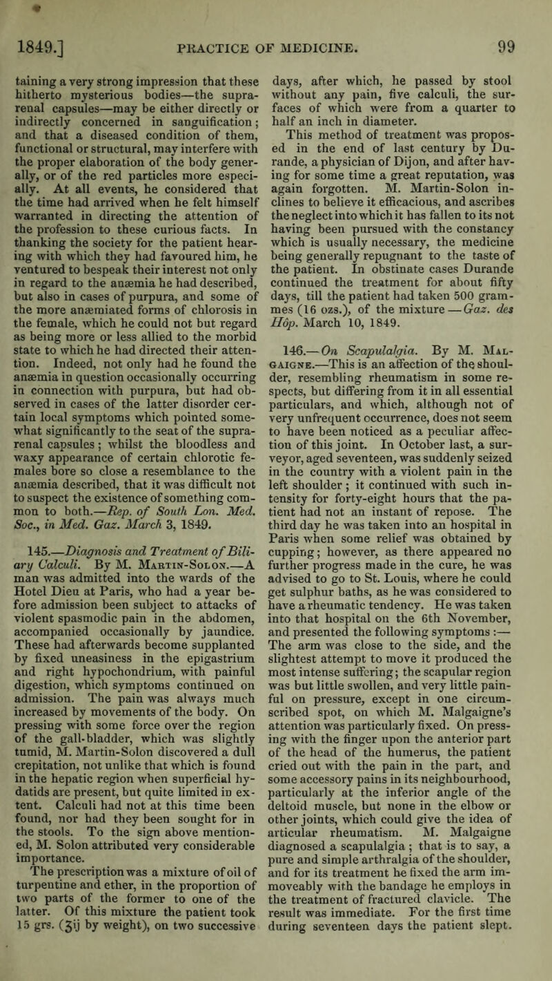 taining a very strong impression that these hitherto mysterious bodies—the supra¬ renal capsules—may be either directly or indirectly concerned in sanguification; and that a diseased condition of them, functional or structural, may interfere with the proper elaboration of the body gener¬ ally, or of the red particles more especi¬ ally. At all events, he considered that the time had arrived when he felt himself warranted in directing the attention of the profession to these curious facts. In thanking the society for the patient hear¬ ing with which they had favoured him, he ventured to bespeak their interest not only in regard to the anaemia he had described, but also in cases of purpura, and some of the more an*miated forms of chlorosis in the female, which he could not but regard as being more or less allied to the morbid state to which he had directed their atten¬ tion. Indeed, not only had he found the anaemia in question occasionally occurring in connection with purpura, but had ob¬ served in cases of the latter disorder cer¬ tain local symptoms which pointed some¬ what significantly to the seat of the supra¬ renal capsules; whilst the bloodless and waxy appearance of certain chlorotic fe¬ males bore so close a resemblance to the anaemia described, that it was difiScult not to suspect the existence of something com¬ mon to both.—Rep. of South Lon. Med. Soc., in Med. Gaz. March 3, 1849. 145.—Diagnosis and Treatment of Bili¬ ary Calculi. By M. Mabtin-Solon_A man was admitted into the wards of the Hotel Dieu at Paris, who had a year be¬ fore admission been subject to attacks of violent spasmodic pain in the abdomen, accompanied occasionally by jaundice. These had afterwards become supplanted by fixed uneasiness in the epigastrium and right hypochondrium, with painful digestion, which symptoms continued on admission. The pain was always much increased by movements of the body. On pressing with some force over the region of the gall-bladder, which was slightly tumid, M. Martin-Solon discovered a dull crepitation, not unlike that which is found in the hepatic region when superficial hy¬ datids are present, but quite limited in ex¬ tent. Calculi had not at this time been found, nor had they been sought for in the stools. To the sign above mention¬ ed, M. Solon attributed very considerable importance. The prescription was a mixture of oil of turpentine and ether, in the proportion of two parts of the former to one of the latter. Of this mixture the patient took 15 grs. (3ij by weight), on two successive days, after which, he passed by stool without any pain, five calculi, the sur¬ faces of which were from a quarter to half an inch in diameter. This method of treatment was press¬ ed in the end of last century by Du- rande, a physician of Dijon, and after hav¬ ing for some time a great reputation, was again forgotten. M. Martin-Solon in¬ clines to believe it efiicacious, and ascribes the neglect into which it has fallen to its not having been pursued with the constancy which is usually necessary, the medicine being generally repugnant to the taste of the patient. In obstinate cases Durande continued the treatment for about fifty days, till the patient had taken 500 gram¬ mes (16 ozs.), of the mixture—Gaz. des Hop. March 10, 1849. 146.— On Scapulalgia. By M. Mal- GAIGNE.—This is an affection of the shoul¬ der, resembling rheumatism in some re¬ spects, but differing from it in all essential particulars, and which, although not of very unfrequent occurrence, does not seem to have been noticed as a peculiar affec¬ tion of this joint. In October last, a sur¬ veyor, aged seventeen, was suddenly seized in the country with a violent pain in the left shoulder ; it continued with such in¬ tensity for forty-eight hours that the pa¬ tient had not an instant of repose. The third day he was taken into an hospital in Paris when some relief was obtained by cupping; however, as there appeared no further progress made in the cure, he was advised to go to St. Louis, where he could get sulphur baths, as he was considered to have a rheumatic tendency. He was taken into that hospital on the 6th November, and presented the following symptoms ;— The arm was close to the side, and the slightest attempt to move it produced the most intense suffering; the scapular region was but little swollen, and very little pain¬ ful on pressure, except in one circum¬ scribed spot, on which M. Malgaigne’s attention was particularly fixed. On press¬ ing with the finger upon the anterior part of the head of the humerus, the patient cried out with the pain in the part, and some accessory pains in its neighbourhood, particularly at the inferior angle of the deltoid muscle, but none in the elbow or other joints, which could give the idea of articular rheumatism. M. Malgaigne diagnosed a scapulalgia ; that is to say, a pure and simple arthralgia of the shoulder, and for its treatment he fixed the arm im- moveably with the bandage he employs in the treatment of fractured clavicle. The result was immediate. For the first time during seventeen days the patient slept.