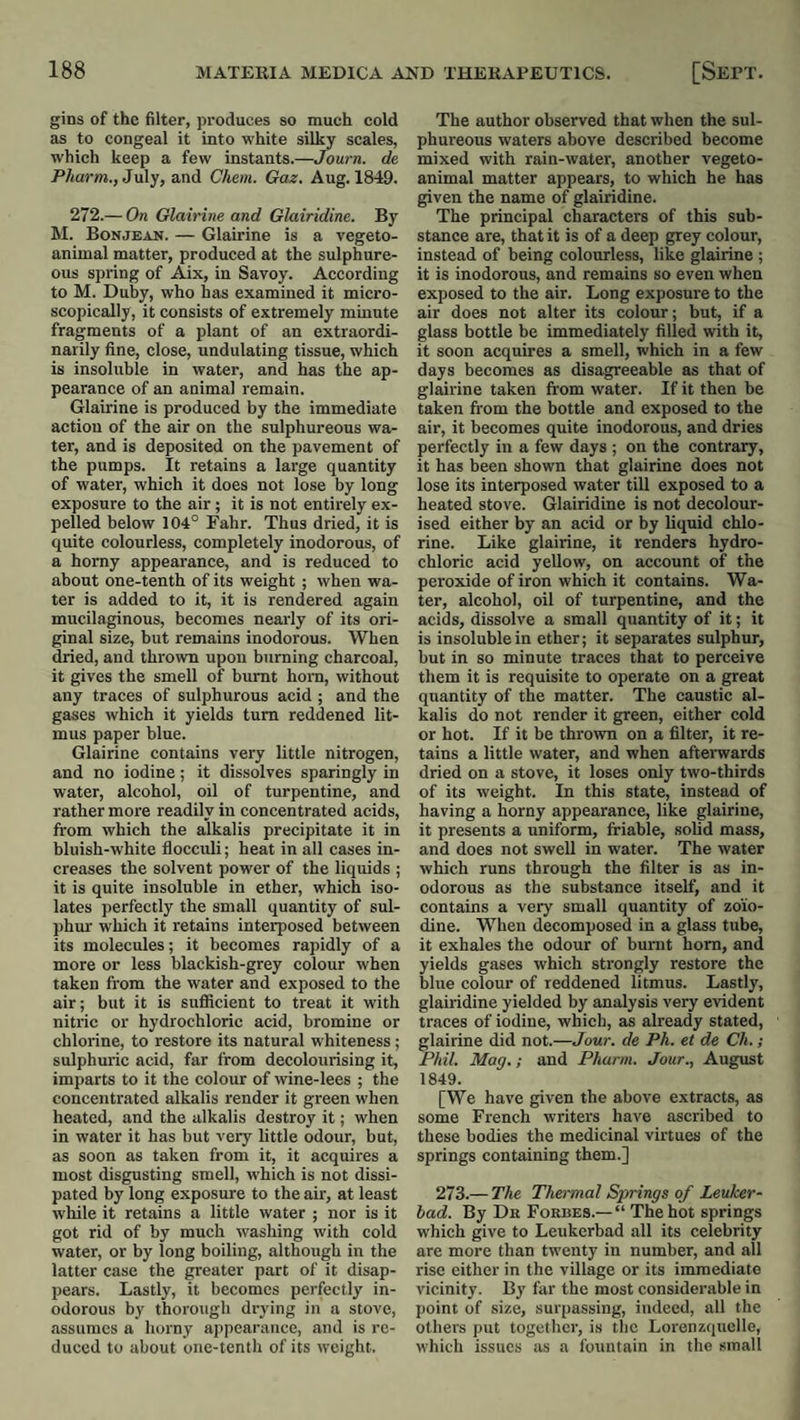 gins of the filter, produces so much cold as to congeal it into white silky scales, which keep a few instants.—Journ. de PAarw., July, and Chem. Gaz. Aug. 1849. 272.— On Glairine and Glairidine. By M. Bonjean. — Glairine is a vegeto- animal matter, produced at the sulphure¬ ous spring of Aix, in Savoy. According to M. Duby, who has examined it micro¬ scopically, it consists of extremely minute fragments of a plant of an extraordi¬ narily fine, close, undulating tissue, which is insoluble in water, and has the ap¬ pearance of an animal remain. Glairine is produced by the immediate action of the air on the sulphureous wa¬ ter, and is deposited on the pavement of the pumps. It retains a large quantity of water, which it does not lose by long exposure to the air; it is not entirely ex¬ pelled below 104° Fabr. Thus dried, it is quite colourless, completely inodorous, of a homy appearance, and is reduced to about one-tenth of its weight ; when wa¬ ter is added to it, it is rendered again mucilaginous, becomes nearly of its ori¬ ginal size, but remains inodorous. When dried, and thrown upon burning charcoal, it gives the smell of burnt horn, without any traces of sulphurous acid ; and the gases which it yields turn reddened lit¬ mus paper blue. Glairine contains very little nitrogen, and no iodine; it dissolves sparingly in water, alcohol, oil of turpentine, and rather more readily in concentrated acids, from which the alkalis precipitate it in bluish-white flocculi; heat in all cases in¬ creases the solvent power of the liquids ; it is quite insoluble in ether, which iso¬ lates perfectly the small quantity of sul¬ phur which it retains interposed between its molecules; it becomes rapidly of a more or less blackish-grey colour when taken from the water and exposed to the air; but it is sufficient to treat it with nitric or hydrochloric acid, bromine or chlorine, to restore its natural whiteness ; sulphuric acid, far from decolourising it, imparts to it the colour of wine-lees ; the concentrated alkalis render it green when heated, and the alkalis destroy it; when in water it has but very little odour, but, as soon as taken from it, it acquires a most disgusting smell, which is not dissi¬ pated by long exposure to the air, at least while it retains a little water ; nor is it got rid of by much washing with cold water, or by long boiling, although in the latter case the greater part of it disap¬ pears. Lastly, it becomes perfectly in¬ odorous by thorough drying in a stove, assumes a horny appearance, and is re¬ duced to about one-tenth of its weight. The author observed that when the sul¬ phureous waters above described become mixed with rain-water, another vegeto- animal matter appears, to which he has given the name of glairidine. The principal characters of this sub¬ stance are, that it is of a deep grey colour, instead of being colourless, like glairine ; it is inodorous, and remains so even when exposed to the air. Long exposure to the air does not alter its colour; but, if a glass bottle be immediately filled with it, it soon acquires a smell, which in a few days becomes as disagreeable as that of glairine taken from water. If it then be taken from the bottle and exposed to the air, it becomes quite inodorous, and dries perfectly in a few days ; on the contrary, it has been shown that glairine does not lose its interposed water till exposed to a heated stove. Glairidine is not decolour¬ ised either by an acid or by liquid chlo¬ rine. Like glairine, it renders hydro¬ chloric acid yellow, on account of the peroxide of iron which it contains. Wa¬ ter, alcohol, oil of turpentine, and the acids, dissolve a small quantity of it; it is insoluble in ether; it separates sulphur, but in so minute traces that to perceive them it is requisite to operate on a great quantity of the matter. The caustic al¬ kalis do not render it green, either cold or hot. If it be thrown on a filter, it re¬ tains a little water, and when afterwards dried on a stove, it loses only two-thirds of its weight. In this state, instead of having a horny appearance, like glairine, it presents a uniform, friable, solid mass, and does not swell in water. The water which runs through the filter is as in¬ odorous as the substance itself, and it contains a very small quantity of zoiio- dine. When decomposed in a glass tube, it exhales the odour of burnt horn, and yields gases which strongly restore the blue colour of reddened litmus. Lastly, glairidine yielded by analysis very evident traces of iodine, which, as already stated, glairine did not.—Jour, de Ph. et de Ch.; Phil. Mag.; and Phurm. Jour., August 1849. [We have given the above extracts, as some French writers have ascribed to these bodies the medicinal virtues of the springs containing them.] 273.— The Themial Springs of Leuker- bad. By Dn Forbes.—“ The hot springs which give to Leukerbad all its celebrity are more than twenty in number, and all rise either in the village or its immediate vicinity. By far the most considerable in point of size, surpassing, indeed, all the others put together, is the Lorenz(iuclle, which issues as a fountain in the small