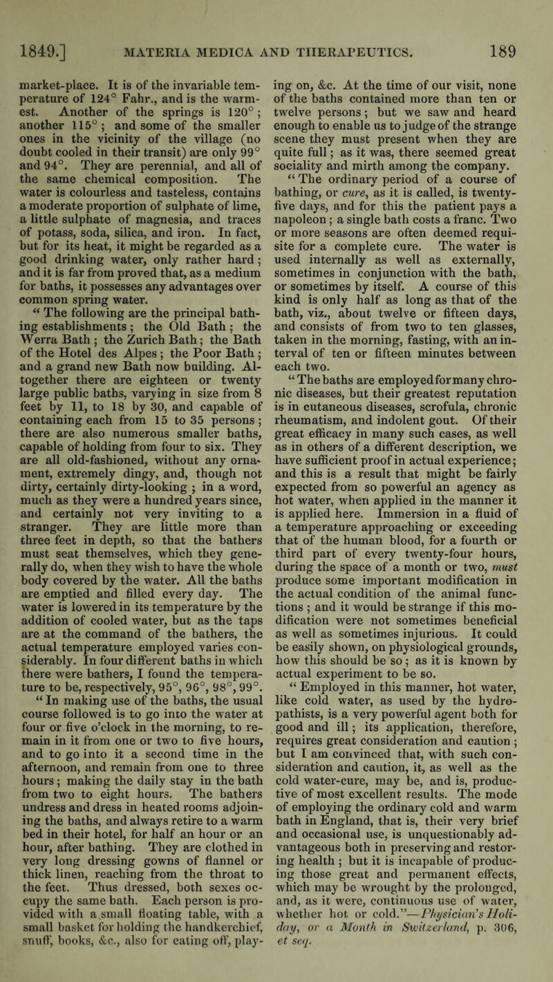 market-place. It is of the invariable tem¬ perature of 124° Fahr., and is the warm¬ est. Another of the springs is 120°; another 115°; and some of the smaller ones in the vicinity of the village (no doubt cooled in their transit) are only 99° and 94°. They are perennial, and all of the same chemical composition. The water is colourless and tasteless, contains a moderate proportion of sulphate of lime, a little sulphate of magnesia, and traces of potass, soda, silica, and iron. In fact, but for its heat, it might be regarded as a good drinking water, only rather hard; and it is far from proved that, as a medium for baths, it possesses any advantages over common spring water. “ The following are the principal bath¬ ing establishments ; the Old Bath ; the WerraBath; the Zurich Bath; the Bath of the Hotel des Alpes ; the Poor Bath ; and a grand new Bath now building. Al¬ together there are eighteen or twenty large public baths, varying in size from 8 feet by 11, to 18 by 30, and capable of containing each from 15 to 35 persons ; there are also numerous smaller baths, capable of holding from four to six. They are all old-fashioned, without any orna¬ ment, extremely dingy, and, though not dirty, certainly dirty-looking ; in a word, much as they were a hundred years since, and certainly not very inviting to a stranger. They are little more than three feet in depth, so that the bathers must seat themselves, which they gene¬ rally do, when they wish to have the whole body covered by the water. All the baths are emptied and filled every day. The water is lowered in its temperature by the addition of cooled water, but as the taps are at the command of the bathers, the actual temperature employed varies con¬ siderably. In four different baths in which there were bathers, I found the tempera¬ ture to be, respectively, 95°, 96°, 98°, 99°. “ In making use of the baths, the usual course followed is to go into the water at four or five o’clock in the morning, to re¬ main in it from one or two to five hours, and to go into it a second time in the afternoon, and remain from one to three hours ; making the daily stay in the bath from two to eight hours. The bathers undress and dress in heated rooms adjoin¬ ing the baths, and always retire to a warm bed in their hotel, for half an hour or an hour, after bathing. They are clothed in very long dressing gowns of flannel or thick linen, reaching from the throat to the feet. Thus dressed, both sexes oc¬ cupy the same bath. Each person is pro¬ vided with a small floating table, with a small basket for holding the handkerchief, snuff, books, &c,., also for eating off, play¬ ing on, &c. At the time of our visit, none of the baths contained more than ten or twelve persons; but we saw and heard enough to enable us to judge of the strange scene they must present when they are quite full; as it was, there seemed great sociality and mirth among the company. “ The ordinary period of a course of bathing, or cure, as it is called, is twenty- five days, and for this the patient pays a napoleon; a single bath costs a franc. Two or more seasons are often deemed requi¬ site for a complete cure. The water is used internally as well as externally, sometimes in conjunction with the bath, or sometimes by itself. A course of this kind is only half as long as that of the bath, viz., about twelve or fifteen days, and consists of from two to ten glasses, taken in the morning, fasting, with an in¬ terval of ten or fifteen minutes between each two. “ The baths are employedformany chro¬ nic diseases, but their greatest reputation is in cutaneous diseases, scrofula, chronic rheumatism, and indolent gout. Of their great efficacy in many such cases, as well as in others of a different description, we have sufficient proof in actual experience; and this is a result that might be fairly expected from so powerful an agency as hot water, when applied in the manner it is applied here. Immersion in a fluid of a temperature approaching or exceeding that of the human blood, for a fourth or third part of every twenty-four hours, during the space of a month or two, must produce some important modification in the actual condition of the animal func¬ tions ; and it would be strange if this mo¬ dification were not sometimes beneficial as well as sometimes injurious. It could be easily shown, on physiological grounds, how this should be so ; as it is known by actual experiment to be so. “ Employed in this manner, hot water, like cold water, as used by the hydro- pathists, is a very powerful agent both for good and ill; its application, therefore, requires great consideration and caution ; but I am convinced that, with such con¬ sideration and caution, it, as well as the cold water-cure, may be, and is, produc¬ tive of most excellent results. The mode of employing the ordinary cold and warm bath in England, that is, their very brief and occasional use, is unquestionably ad¬ vantageous both in preserving and restor¬ ing health ; but it is incapable of produc¬ ing those great and permanent effects, which may be wrought by the prolonged, and, as it were, continuous use of water, whether hot or cold.”—Physician's Holi¬ day, or a Month in Switzerland, p. 306, et se.q.