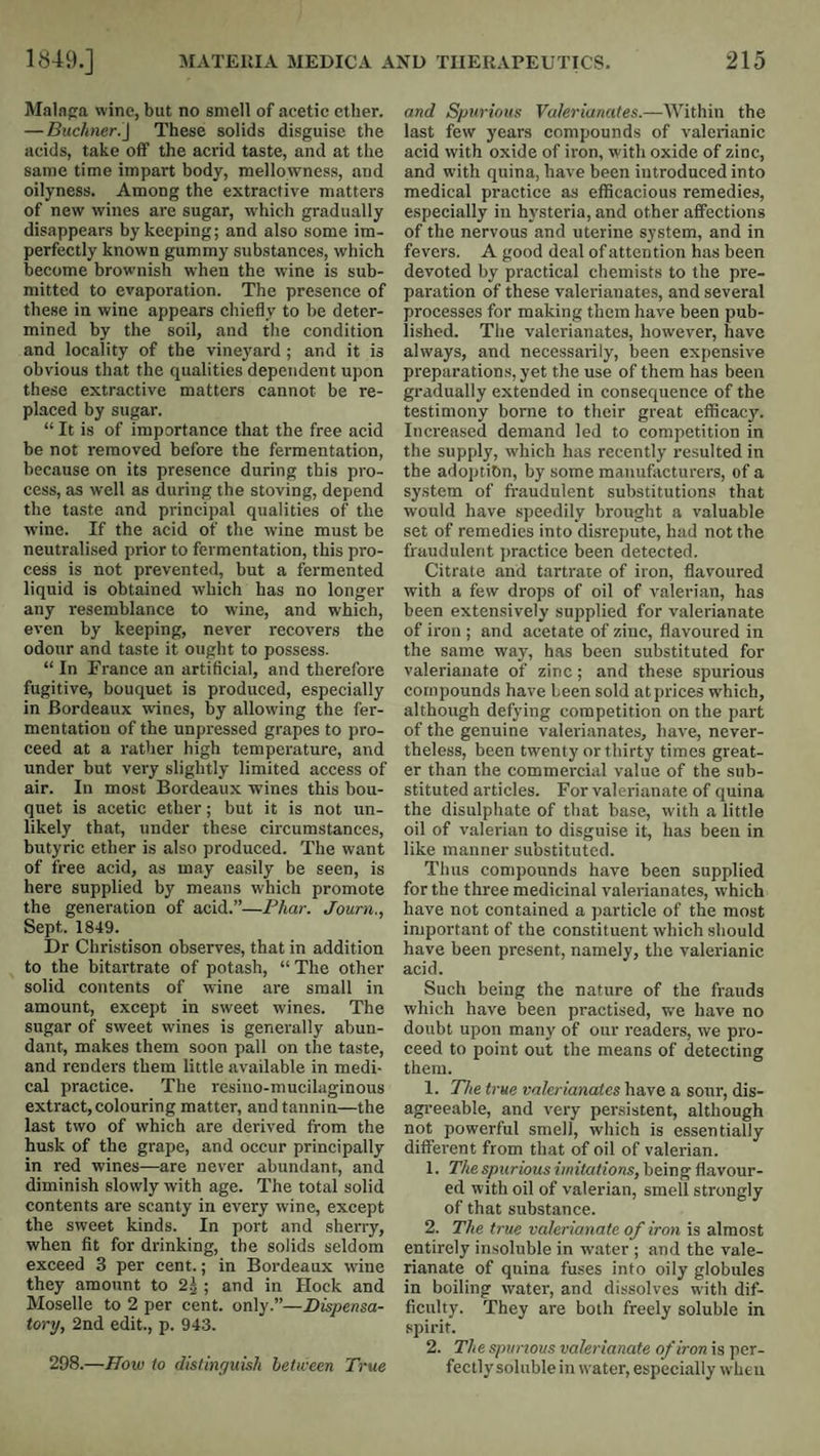 Malnga wine, but no smell of acetic ether. — Buchneri\ These solids disguise the acids, take off the acrid taste, and at the same time impart body, mellowness, and oilyness. Among the extractive matters of new wines are sugar, which gradually disappears by keeping; and also some im¬ perfectly known gummy substances, which become brownish when the wine is sub¬ mitted to evaporation. The presence of these in wine appears chiefly to be deter¬ mined by the soil, and the condition and locality of the vineyard ; and it is obvious that the qualities dependent upon these extractive matters cannot be re¬ placed by sugar. “ It is of importance that the free acid be not removed before the fermentation, because on its presence during this pro¬ cess, as well as during the stoving, depend the taste and principal qualities of the wine. If the acid of the wine must be neutralised prior to fermentation, this pro¬ cess is not prevented, but a fermented liquid is obtained which has no longer any resemblance to wine, and which, even by keeping, never recovers the odour and taste it ought to possess. “ In Trance an artificial, and therefore fugitive, bouquet is produced, especially in Bordeaux wines, by allowing the fer¬ mentation of the unpressed grapes to pro¬ ceed at a rather high temperature, and under but very slightly limited access of air. In most Bordeaux wines this bou¬ quet is acetic ether; but it is not un¬ likely that, under these circumstances, butyric ether is also produced. The want of free acid, as may easily be seen, is here supplied by means which promote the generation of acid.”—Phai-. Journ., Sept. 1849. Dr Christison observes, that in addition to the bitartrate of potash, “The other solid contents of wine are small in amount, except in sweet wines. The sugar of sweet wines is generally abun¬ dant, makes them soon pall on the taste, and renders them little available in medi¬ cal practice. The resino-mucilaginous extract,colouring matter, and tannin—the last two of which are derived from the husk of the grape, and occur principally in red wines—are never abundant, and diminish slowly with age. The total solid contents are scanty in every wine, except the sweet kinds. In port and sherry, when fit for drinking, the solids seldom exceed 3 per cent.; in Bordeaux wine they amount to 2^ ; and in Hock and Moselle to 2 per cent, only.”—Dispensa¬ tory, 2nd edit., p. 943. 298.—How to distinguish between True and Spurious Valerianates.—AVithin the last few years compounds of valerianic acid with oxide of iron, with oxide of zinc, and with quina, have been introduced into medical practice as efiicacious remedie.s, especially in hj'steria, and other affections of the nervous and uterine system, and in fevers. A good deal of attention has been devoted by practical chemists to the pre¬ paration of these valerianates, and several processes for making them have been pub¬ lished. The valerianates, however, have always, and necessarily, been expensive preparations, yet the use of them has been gradually extended in consequence of the testimony borne to their great efficacy. Increased demand led to competition in the supply, which has recently resulted in the adoption, by some manufacturers, of a system of fi’audulent substitutions that would have speedily brought a valuable set of remedies into disrepute, had not the fraudulent practice been detected. Citrate and tartrate of iron, flavoured with a few drops of oil of valerian, has been extensively supplied for valerianate of iron ; and acetate of zinc, flavoured in the same way, has been substituted for valerianate of zinc; and these spurious compounds have been sold at prices which, although defying competition on the part of the genuine valerianates, have, never¬ theless, been twenty or thirty times great¬ er than the commercial value of the sub¬ stituted articles. For valerianate of quina the disulphate of that base, with a little oil of valerian to disguise it, has been in like manner substituted. Thus compounds have been supplied for the three medicinal valerianates, which have not contained a particle of the most important of the constituent which should have been present, namely, the valerianic acid. Such being the nature of the frauds which have been practised, we have no doubt upon many of our readers, we pro¬ ceed to point out the means of detecting them. 1. The true valerianates have a sour, dis- agi’eeable, and very persistent, although not powerful smell, which is essentially different from that of oil of valerian. 1. The spurious imitations, being flavour¬ ed with oil of valerian, smell strongly of that substance. 2. The true valerianate of iron is almost entirely insoluble in water ; and the vale¬ rianate of quina fuses into oily globules in boiling water, and dissolves with dif¬ ficulty. They are both freely soluble in spirit. 2. The spurious valerianate of iron is per¬ fectly soluble in water, especially when