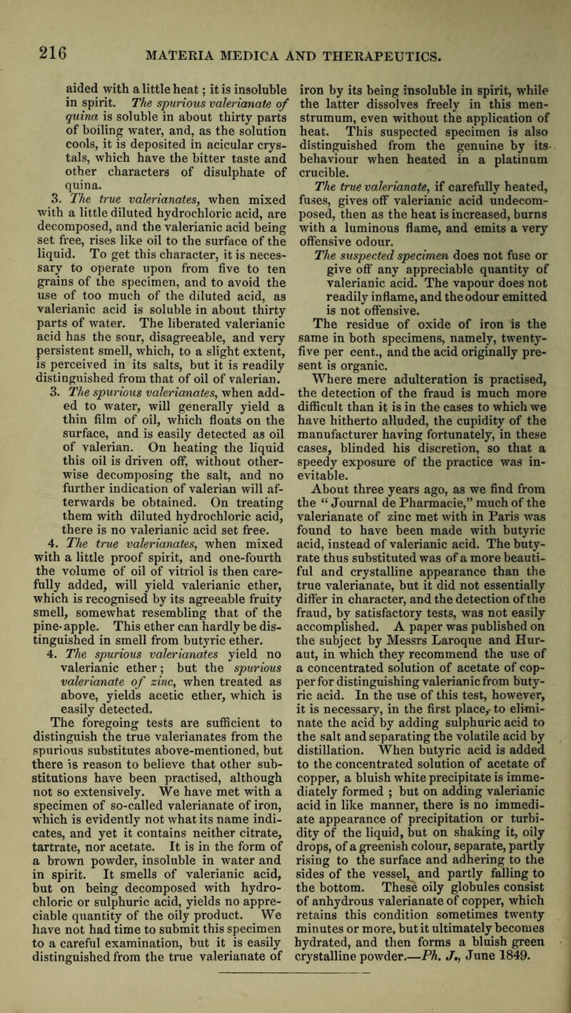 aided with a little heat; it is insoluble in spirit. The spurious valerianate of quina is soluble in about thirty parts of boiling water, and, as the solution cools, it is deposited in acicular crys¬ tals, which have the bitter taste and other characters of disulphate of quina. 3. The true valerianates, when mixed with a little diluted hydrochloric acid, are decomposed, and the valerianic acid being set free, rises like oil to the surface of the liquid. To get this character, it is neces¬ sary to operate upon from five to ten grains of the specimen, and to avoid the use of too much of the diluted acid, as valerianic acid is soluble in about thirty parts of water. The liberated valerianic acid has the sour, disagreeable, and very persistent smell, which, to a slight extent, is perceived in its salts, but it is readily distinguished from that of oil of valerian. 3. The spurious valerianates, when add¬ ed to water, will generally yield a thin film of oil, which floats on the surface, and is easily detected as oil of valerian. On heating the liquid this oil is driven off, without other¬ wise decomposing the salt, and no further indication of valerian will af¬ terwards be obtained. On treating them with diluted hydrochloric acid, there is no valerianic acid set free. 4. The true valerianates, when mixed with a little proof spirit, and one-fourth the volume of oil of vitriol is then care¬ fully added, will yield valerianic ether, which is recognised by its agreeable fruity smell, somewhat resembling that of the pine- apple. This ether can hardly be dis¬ tinguished in smell from butyric ether. 4. The spurious valerianates yield no valerianic ether; but the spurious valerianate of zinc, when treated as above, yields acetic ether, which is easily detected. The foregoing tests are sufficient to distinguish the true valerianates from the spurious substitutes above-mentioned, but there is reason to believe that other sub¬ stitutions have been practised, although not so extensively. We have met with a specimen of so-called valerianate of iron, which is evidently not what its name indi¬ cates, and yet it contains neither citrate, tartrate, nor acetate. It is in the form of a brown powder, insoluble in water and in spirit. It smells of valerianic acid, but on being decomposed with hydro¬ chloric or sulphuric acid, yields no appre¬ ciable quantity of the oily product. We have not had time to submit this specimen to a careful examination, but it is easily distinguished from the true valerianate of iron by its being insoluble in spirit, while the latter dissolves freely in this men- strumum, even without the application of heat. This suspected specimen is also distinguished from the genuine by its- behaviour when heated in a platinum crucible. The true valerianate, if carefully heated, fuses, gives off valerianic acid undecom¬ posed, then as the heat is increased, burns with a luminous flame, and emits a very offensive odour. The suspected specimen does not fuse or give off any appreciable quantity of valerianic acid. The vapour does not readily inflame, and the odour emitted is not offensive. The residue of oxide of iron is the same in both specimens, namely, twenty- five per cent., and the acid originally pre¬ sent is organic. Where mere adulteration is practised, the detection of the fraud is much more difficult than it is in the cases to which we have hitherto alluded, the cupidity of the manufacturer having fortunately, in these cases, blinded his discretion, so that a speedy exposure of the practice was in¬ evitable. About three years ago, as we find from the “ Journal de Pharmacie,” much of the valerianate of zinc met with in Paris was found to have been made with butyric acid, instead of valerianic acid. The buty¬ rate thus substituted was of a more beauti¬ ful and crystalline appearance than the true valerianate, but it did not essentially differ in character, and the detection of the fraud, by satisfactory tests, was not easily accomplished. A paper was published on the subject by Mes.srs Laroqire and Hur- aut, in which they recommend the use of a concentrated solution of acetate of cop¬ per for distinguishing valerianic from buty¬ ric acid. In the use of this test, however, it is necessary, in the first place,- to elimi¬ nate the acid by adding sulphuric acid to the salt and separating the volatile acid by distillation. When butyric acid is added to the concentrated solution of acetate of copper, a bluish white precipitate is imme¬ diately formed ; hut on adding valerianic acid in like manner, there is no immedi¬ ate appearance of precipitation or turbi¬ dity of the liquid, but on shaking it, oily drops, of a greenish colour, separate, partly rising to the surface and adhering to the sides of the vessel, and partly falling to the bottom. These oily globules consist of anhydrous valerianate of copper, which retains this condition sometimes twenty minutes or more, but it ultimately becomes hydrated, and then forms a bluish green crystalline powder_Ph. J,, June 1849.