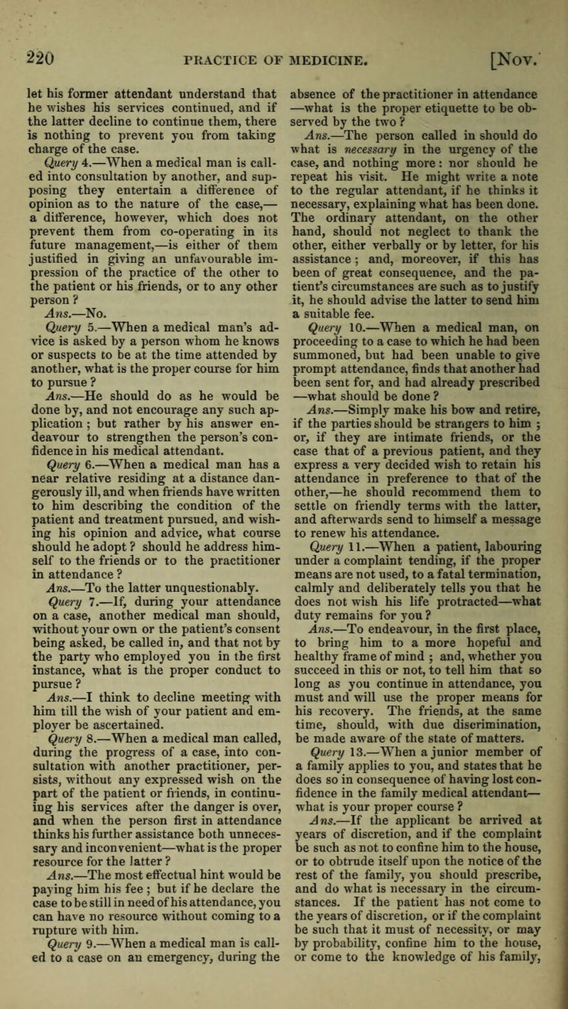 let his former attendant understand that he wishes his services continued, and if the latter decline to continue them, there is nothing to prevent yon from taking charge of the case. Query 4.—When a medical man is call¬ ed into consultation by another, and sup¬ posing they entertain a ditference of opinion as to the nature of the case,— a ditference, however, which does not prevent them from co-operating in its future management,—is either of them justified in giving an unfavourable im¬ pression of the practice of the other to the patient or his friends, or to any other person ? Ans.—No. Query 5.—When a medical man’s ad¬ vice is asked by a person whom he knows or suspects to be at the time attended by another, what is the proper course for him to pursue ? Ans.—He should do as he would be done by, and not encourage any such ap¬ plication ; but rather by his answer en¬ deavour to strengthen the person’s con¬ fidence in his medical attendant. Query 6.—When a medical man has a near relative residing at a distance dan¬ gerously ill, and when friends have written to him describing the condition of the patient and treatment pursued, and wish¬ ing his opinion and advice, what course should he adopt ? should he address him¬ self to the friends or to the practitioner in attendance ? Ans.—To the latter unquestionably. Query 7.—If, during your attendance on a case, another medical man should, without your own or the patient’s consent being asked, be called in, and that not by the party who employed you in the first instance, what is the proper conduct to pursue ? Ans.—I think to decline meeting with him till the wish of your patient and em¬ ployer be ascertained. Query 8.—When a medical man called, during the progress of a case, into con¬ sultation with another practitioner, per¬ sists, without any expressed wish on the part of the patient or fiiends, in continu¬ ing his services after the danger is over, and when the person first in attendance thinks his further assistance both unneces¬ sary and inconvenient—what is the proper resource for the latter ? .dns.—The most effectual hint w'ould be paying him his fee ; but if he declare the case to be still in need of his attendance, you can have no resource without coming to a rupture with him. Query 9.—When a medical man is call¬ ed to a case on an emergency, during the absence of the practitioner in attendance —what is the proper etiquette to be ob¬ served by the two ? Ans.—The person called in should do what is necessary in the urgency of the case, and nothing more: nor should he repeat his visit. He might write a note to the regular attendant, if he thinks it necessary, explaining what has been done. The ordinary attendant, on the other hand, should not neglect to thank the other, either verbally or by letter, for his assistance; and, moreover, if this has been of great consequence, and the pa¬ tient’s circumstances are such as to justify it, he should advise the latter to send him a suitable fee. Query 10.—When a medical man, on proceeding to a case to which he had been summoned, but had been unable to give prompt attendance, finds that another had been sent for, and had already prescribed —what should he done ? .4ns.—Simply make his bow and retire, if the parties should be strangers to him ; or, if they are intimate friends, or the case that of a previous patient, and they express a very decided wish to retain his attendance in preference to that of the other,—he should recommend them to settle on friendly terms with the latter, and afterwards send to himself a message to renew his attendance. Query 11.—When a patient, labouring under a complaint tending, if the proper means are not used, to a fatal termination, calmly and deliberately tells you that he does not wish his life protracted—what duty remains for you ? Ans.—To endeavour, in the first place, to bring him to a more hopeful and healthy frame of mind ; and, whether you succeed in this or not, to tell him that so long as you continue in attendance, you must and will use the proper means for his recovery. The friends, at the same time, should, with due discrimination, be made aware of the state of matters. Query 13.—When a junior member of a family applies to you, and states that he does so in consequence of having lost con¬ fidence in the family medical attendant— what is your proper course ? Ans.—If the applicant be arrived at years of discretion, and if the complaint be such as not to confine him to the house, or to obtrude itself upon the notice of the rest of the family, you should prescribe, and do what is necessary in the circum¬ stances. If the patient has not come to the years of discretion, or if the complaint be such that it must of necessity, or may by probability, confine him to the house, or come to the knowledge of his family.