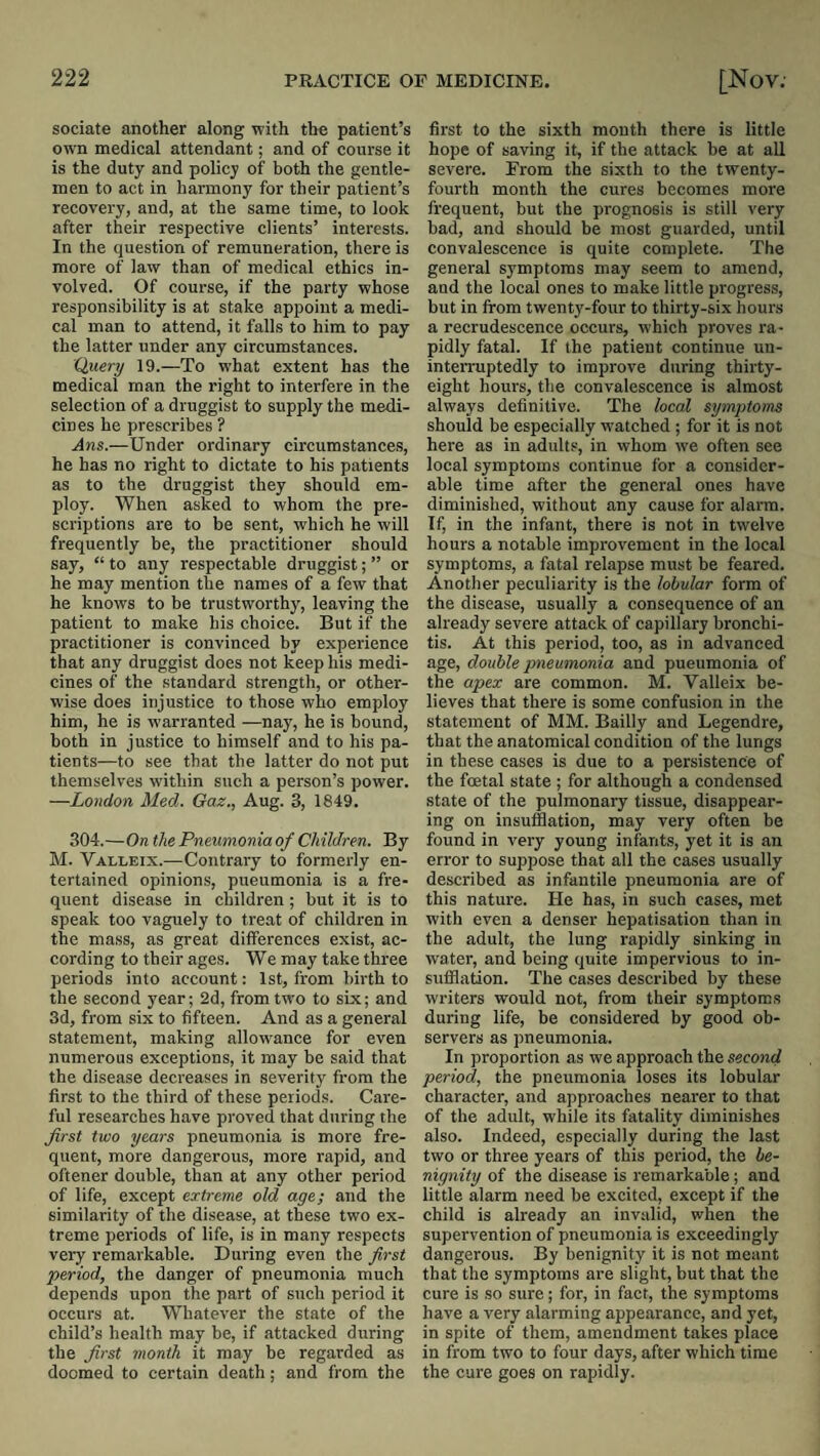 sociate another along with the patient’s own medical attendant; and of course it is the duty and policy of both the gentle¬ men to act in harmony for their patient’s recovery, and, at the same time, to look after their respective clients’ interests. In the question of remuneration, there is more of law than of medical ethics in¬ volved. Of course, if the party whose responsibility is at stake appoint a medi¬ cal man to attend, it falls to him to pay the latter under any circumstances. Quenj 19.—To what extent has the medical man the right to interfere in the selection of a druggist to supply the medi¬ cines he prescribes ? Ans.—Under ordinary circumstances, he has no right to dictate to his patients as to the druggist they should em¬ ploy. When asfcd to whom the pre¬ scriptions are to be sent, which he will frequently be, the practitioner should say, “ to any respectable druggist; ” or he may mention the names of a few that he knows to be trustworthy, leaving the patient to make his choice. But if the practitioner is convinced by experience that any druggist does not keep his medi¬ cines of the standard strength, or other¬ wise does injustice to those who employ him, he is warranted —nay, he is bound, both in justice to himself and to his pa¬ tients—to see that the latter do not put themselves within such a person’s power. —London Med. Gaz., Aug. 3, 1849. 304.—On the Pneumonia of Children. By M. Valleix.—Contrary to formerly en¬ tertained opinions, pneumonia is a fre¬ quent disease in children ; but it is to speak too vaguely to treat of children in the mass, as great differences exist, ac¬ cording to their ages. We may take three periods into account: 1st, from birth to the second year; 2d, from two to six; and 3d, from six to fifteen. And as a general statement, making allowance for even numerous exceptions, it may be said that the disease decreases in severity from the first to the third of these periods. Care¬ ful researches have proved that during the first two years pneumonia is more fre¬ quent, more dangerous, more rapid, and oftener double, than at any other period of life, except extreme old age; and the similarity of the disease, at these two ex¬ treme periods of life, is in many respects very remarkable. During even the first period, the danger of pneumonia much depends upon the part of such period it occurs at. Whatever the state of the child’s health may be, if attacked during the first month it may be regarded as doomed to certain death; and from the first to the sixth month there is little hope of saving it, if the attack be at all severe. From the sixth to the twenty- fourth month the cures becomes more frequent, but the prognosis is still very bad, and should be most guarded, until convalescence is quite complete. The general symptoms may seem to amend, and the local ones to make little progress, but in from twenty-four to thirty-six hours a recrudescence occurs, which proves ra¬ pidly fatal. If the patient continue un- inteiTuptedly to improve during thirty- eight hours, the convalescence is almost always definitive. The local symptoms should be especially watched ; for it is not here as in adults, in whom we often see local symptoms continue for a consider¬ able time after the general ones have diminished, without any cause for alarm. If, in the infant, there is not in twelve hours a notable improvement in the local symptoms, a fatal relapse must be feared. Another peculiarity is the lobular form of the disease, usually a consequence of an already severe attack of capillary bronchi¬ tis. At this period, too, as in advanced age, double pneumonia and pueumoriia of the apex are common. M. Valleix be¬ lieves that there is some confusion in the statement of MM. Bailly and Legendre, that the anatomical condition of the lungs in these cases is due to a persistence of the foetal state ; for although a condensed state of the pulmonary tissue, disappear¬ ing on insufflation, may very often be found in very young infants, yet it is an error to suppose that all the cases usually described as infantile pneumonia are of this nature. He has, in such cases, met with even a denser hepatisation than in the adult, the lung rapidly sinking in water, and being quite impervious to in¬ sufflation. The cases described by these writers would not, from their symptoms during life, be considered by good ob¬ servers as pneumonia. In proportion as we approach the second period, the pneumonia loses its lobular character, and approaches nearer to that of the adult, while its fatality diminishes also. Indeed, especially during the last two or three years of this period, the be¬ nignity of the disease is remarkable; and little alarm need be excited, except if the child is already an invalid, when the supervention of pneumonia is exceedingly dangerous. By benignity it is not meant that the symptoms are slight, but that the cure is so sure; for, in faet, the symptoms have a very alarming appearance, and yet, in spite of them, amendment takes place in from two to four days, after which time the cure goes on rapidly.
