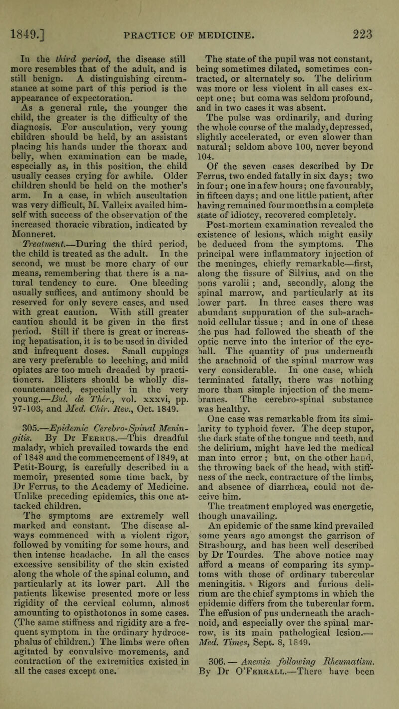 III the third period, the disease still more resembles that of the adult, and is still benign. A distinguishing circum¬ stance at some part of this period is the appearance of expectoration. As a general rule, the younger the child, the greater is the difficulty of the diagnosis. For ausculation, very young children should be held, by an assistant placing his hands under the thorax and belly, when examination can be made, especially as, in this position, the child usually ceases crying for awhile. Older children should be held on the mother’s arm. In a case, in which auscultation was very difficult, M. Valleix availed him¬ self with success of the observation of the increased thoracic vibration, indicated by Monneret. Treatment.—During the third period, the child is treated as the adult. In the second, we must be more chary of our means, remembering that there is a na¬ tural tendency to cure. One bleeding usually suffices, and antimony should be reserved for only severe cases, and used with great caution. With still greater caution should it be given in the first period. Still if there is great or increas¬ ing hepatisation, it is to be used in divided and infrequent doses. Small cuppings are very preferable to leeching, and mild opiates are too much dreaded by practi¬ tioners. Blisters should be wholly dis¬ countenanced, especially in the very young.—Bill, de TJdr., vol. xxxvi, pp. 97-103, and Med. Chir. Rev., Oct. 1849. 305.—Epidemic Cerebro-Spinal Menin¬ gitis. By Dr Ferkcs.—This dreadful malady, which prevailed towards the end of 1848 and the commencement of 184 9, at Petit-Bourg, is carefully described in a memoir, presented some time back, by Dr Ferrus, to the Academy of Medicine. Unlike preceding epidemics, this one at¬ tacked children. The symptoms are extremely well marked and constant. The disease al¬ ways commenced with a violent rigor, followed by vomiting for some hours, and then intense headache. In all the cases excessive sensibility of the skin existed along the whole of the spinal column, and particularly at its lower part. All the patients likewise presented more or less rigidity of the cervical column, almost amounting to opisthotonos in some cases. (The same stiffness and rigidity are a fre¬ quent symptom in the ordinary hydroce¬ phalus of children.) The limbs were often agitated by convulsive movements, and contraction of the extremities existed in all the cases except one. The state of the pupil was not constant, being sometimes dilated, sometimes con¬ tracted, or alternately so. The delirium was more or less violent in all cases ex¬ cept one; but coma was seldom profound, and in two cases it was absent. The pulse was ordinarily, and during the whole course of the malady, depressed, slightly accelerated, or even slower than natural; seldom above 100, never beyond 104. Of the seven cases described by Dr Ferrus, two ended fatally in six days; tw'o in four; one in a few hours; one favourably, in fifteen days; and one little patient, after having remained fourinonthsin a complete state of idiotcy, recovered completely. Post-mortem examination revealed the existence of lesions, which might easily be deduced from the symptoms. The principal were inflammatory injection of the meninges, chiefly remarkable—first, along the fissure of Silvius, and on the pons varolii ; and, secondly, along the spinal marrow, and particularly at its lower part. In three cases there was abundant suppuration of the sub-arach¬ noid cellular tissue ; and in one of these the pus had followed the sheath of the optic nerve into the interior of the eye¬ ball. The quantity of pus underneath the arachnoid of the spinal marrow was very considerable. In one case, which terminated fatally, there was nothing more than simple injection of the mem¬ branes. The cerebro-spinal substance was healthy. One case was remarkable from its simi¬ larity to typhoid fever. The deep stupor, the dark state of the tongue and teeth, and the delirium, might have led the medical man into error ; but, on the other baud, the throwing back of the head, with stiff¬ ness of the neck, contracture of the limbs, and absence of diarrhoea, could not de¬ ceive him. Tlie treatment employed was energetic, though unavailing. An epidemic of the same kind prevailed some years ago amongst the garrison of Strasbourg, and has been well described by Dr Tourdes. The above notice may afford a means of comparing its symp¬ toms with those of ordinary tubercular meningitis. ' Rigors and furious deli¬ rium are the chief symptoms in which the epidemic differs from the tubercular form. The effusion of pus underneath the arach¬ noid, and especially over the spinal mar¬ row, is its main pathological lesion_ Med. Times, Sept. 8, 1849. 306. — Anemia following Rheumatism. By Dr O’Ferrall.—There have been
