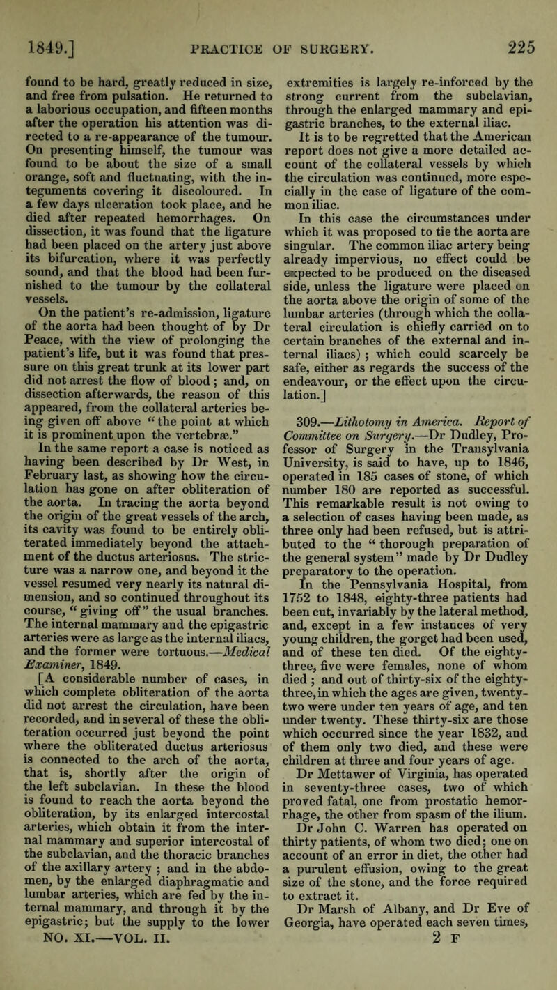 found to be hard, greatly reduced in size, and free from pulsation. He returned to a laborious occupation, and fifteen months after the operation his attention was di¬ rected to a re-appearance of the tumour. On presenting himself, the tumour was found to be about the size of a small orange, soft and fluctuating, with the in¬ teguments covering it discoloured. In a few days ulceration took place, and he died after repeated hemorrhages. On dissection, it was found that the ligature had been placed on the artery just above its bifurcation, where it was perfectly sound, and that the blood had been fur¬ nished to the tumour by the collateral vessels. On the patient’s re-admission, ligature of the aorta had been thought of by Dr Peace, with the view of prolonging the patient’s life, but it was found that pres¬ sure on this great trunk at its lower part did not arrest the flow of blood ; and, on dissection afterwards, the reason of this appeared, from the collateral arteries be¬ ing given off above “ the point at which it is prominent upon the vertebras.” In the same report a case is noticed as having been described by Dr West, in February last, as showing how the circu¬ lation has gone on after obliteration of the aorta. In tracing the aorta beyond the origin of the great vessels of the arch, its cavity was found to be entirely obli¬ terated immediately beyond the attach¬ ment of the ductus arteriosus. The stric¬ ture was a narrow one, and beyond it the vessel resumed very nearly its natural di¬ mension, and so continued throughout its course, “ giving off” the usual branches. The internal mammary and the epigastric arteries were as large as the internal iliacs, and the former were tortuous.—Medical Examiner, 1849. [A considerable number of cases, in which complete obliteration of the aorta did not arrest the circulation, have been recorded, and in several of these the obli¬ teration occurred just beyond the point where the obliterated ductus arteriosus is connected to the arch of the aorta, that is, shortly after the origin of the left subclavian. In these the blood is found to reach the aorta beyond the obliteration, by its enlarged intercostal arteries, which obtain it from the inter¬ nal mammary and superior intercostal of the subclavian, and the thoracic branches of the axillary artery ; and in the abdo¬ men, by the enlarged diaphragmatic and lumbar arteries, which are fed by the in¬ ternal mammary, and through it by the epigastric; but the supply to the lower NO. XI.—VOL. II. extremities is largely re-iuforced by the strong current from the subclavian, through the enlarged mammary and epi¬ gastric branches, to the external iliac. It is to be regretted that the American report does not give a more detailed ac¬ count of the collateral vessels by which the circulation was continued, more espe¬ cially in the case of ligature of the com¬ mon iliac. In this case the circumstances under which it was proposed to tie the aorta are singular. The common iliac artery being already impervious, no effect could be expected to be produced on the diseased side, unless the ligature were placed on the aorta above the origin of some of the lumbar arteries (through which the colla¬ teral circulation is chiefly carried on to certain branches of the external and in¬ ternal iliacs) ; which could scarcely be safe, either as regards the success of the endeavour, or the effect upon the circu¬ lation.] 309.—Lithotomy in America. Export of Committee on Surgery.—Dr Dudley, Pro¬ fessor of Surgery in the Transylvania University, is said to have, up to 1846, operated in 185 cases of stone, of which number 180 are reported as successful. This remarkable result is not owing to a selection of cases having been made, as three only had been refused, but is attri¬ buted to the “ thorough preparation of the general system” made by Dr Dudley preparatory to the operation. In the Pennsylvania Hospital, from 1752 to 1848, eighty-three patients had been cut, invariably by the lateral method, and, except in a few instances of very young children, the gorget had been used, and of these ten died. Of the eighty- three, five were females, none of whom died ; and out of thirty-six of the eighty- three, in which the ages are given, twenty- two were under ten years of age, and ten under twenty. These thirty-six are those which occurred since the year 1832, and of them only two died, and these were children at three and four years of age. Dr Mettawer of Virginia, has operated in seventy-three cases, two of which proved fatal, one from prostatic hemor¬ rhage, the other from spasm of the ilium. Dr John C. Warren has operated on thirty patients, of whom two died; one on account of an error in diet, the other had a purulent effusion, owing to the great size of the stone, and the force required to extract it. Dr Marsh of Albany, and Dr Eve of Georgia, have operated each seven times, 2 F