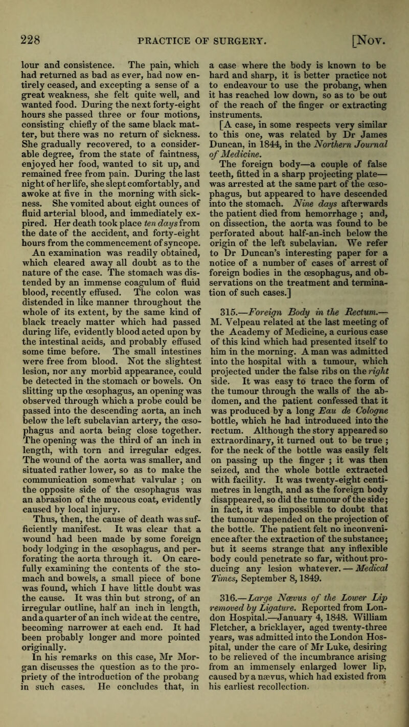 lour and consistence. The pain, which had returned as bad as ever, had now en¬ tirely ceased, and excepting a sense of a great weakness, she felt quite well, and wanted food. During the next forty-eight hours she passed three or four motions, consisting chiefly of the same black mat¬ ter, but there was no return of sickness. She gradually recovered, to a consider¬ able degree, from the state of faintness, enjoyed her food, wanted to sit up, and remained free from pain. During the last night of her life, she slept comfortably, and awoke at five in the morning with sick¬ ness. She vomited about eight ounces of fluid arterial blood, and immediately ex¬ pired. Her death took place ten days from the date of the accident, and forty-eight hours from the commencement of syncope. An examination was readily obtained, which cleared away all doubt as to the nature of the case. The stomach was dis¬ tended by an immense coagulum of fluid blood, recently effused. The colon was distended in like manner throughout the whole of its extent, by the same kind of black treacly matter which had passed during life, evidently blood acted upon by the intestinal acids, and probably effused some time before. The small intestines were free from blood. Not the slightest lesion, nor any morbid appearance, could be detected in the stomach or bowels. On slitting up the cesophagus, an opening was observed through which a probe could be passed into the descending aorta, an inch below the left subclavian artery, the oeso¬ phagus and aorta being close together. The opening was the third of an inch in length, with torn and irregular edges. The wound of the aorta was smaller, and situated rather lower, so as to make the communication somewhat valvular ; on the opposite side of the oesophagus was an abrasion of the mucous coat, evidently caused by local injury. Thus, then, the cause of death was suf¬ ficiently manifest. It was clear that a wound had been made by some foreign body lodging in the oesophagus, and per¬ forating the aorta through it. On care¬ fully examining the contents of the sto¬ mach and bowels, a small piece of bone was found, which I have little doubt was the cause. It was thin but strong, of an irregular outline, half an inch in length, andaquarter of an inch wide at the centre, becoming narrower at each end. It had been probably longer and more pointed originally. In his remarks on this case, Mr Mor¬ gan discusses the question as to the pro¬ priety of the introduction of the probang in such cases. He concludes that, in a case where the body is known to be hard and sharp, it is better practice not to endeavour to use the probang, when it has reached low down, so as to be out of the reach of the finger or extracting instruments. [A case, in some respects very similar to this one, was related by Dr James Duncan, in 1844, in the Northern Journal of Medicine. The foreign body—a couple of false teeth, fitted in a sharp projecting plate— was arrested at the same part of the oeso¬ phagus, but appeared to have descended into the stomach. Nine days afterwards the patient died from hemorrhage ; and, on dissection, the aorta was found to be perforated about half-an-inch below the origin of the left subclavian. We refer to Dr Duncan’s interesting paper for a notice of a number of cases of arrest of foreign bodies in the oesophagus, and ob¬ servations on the treatment and termina¬ tion of such cases.] 316.—Foreign Body in the Rectum.— M. Velpeau related at the last meeting of the Academy of Medicine, a curious case of this kind which had presented itself to him in the morning. A man was admitted into the hospital with a tumour, which projected under the false ribs on the right side. It was easy to trace the form of the tumour through the walls of the ab¬ domen, and the patient confessed that it was produced by a long Eau de Cologne bottle, which he had introduced into the rectum. Although the story appeared so extraordinary, it turned out to be true ; for the neck of the bottle was easily felt on passing up the finger ; it was then seized, and the whole bottle extracted with facility. It was twenty-eight centi¬ metres in length, and as the foreign body disappeared, so did the tumour of the side; in fact, it was impossible to doubt that the tumour depended on the projection of the bottle. The patient felt no inconveni¬ ence after the extraction of the substance; but it seems strange that any inflexible body could penetrate so far, without pro¬ ducing any lesion whatever. — Medical Times, September 8,1849. 316.—Large Noevus of the Lower Lip removed by Ligature. Reported from Lon¬ don Hospital.—January 4,1848. William Fletcher, a bricklayer, aged twenty-three years, was admitted into the London Hos¬ pital, under the care of Mr Luke, desiring to be relieved of the incumbrance arising from an immensely enlarged lower lip, caused byantevus, which had existed from his earliest recollection.
