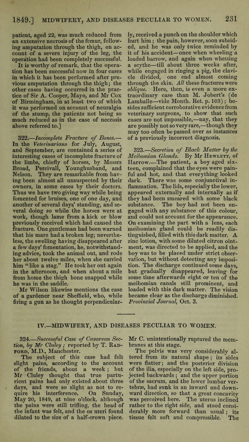patient, aged 22, was much reduced from an extensive necrosis of the femur, follow¬ ing amputation through the thigh, on ac¬ count of a severe injury of the leg, the operation had been completely successful. It is worthy of remark, that the opera¬ tion has been successful now in four cases in which it has been performed after pre¬ vious amputation through the thigh; the other cases having occurred in the prac¬ tice of Sir A. Cooper, Mayo, and Mr Cox of Birmingham, in at least two of which it was performed on account of neuralgia of the stump, the patients not being so much reduced as in the case of necrosis above referred to.] 322.—Incomplete Fracture of Bones.— In the Veterinarians for July, August, and September, are contained a series of interesting cases of incomplete fracture of the limbs, chiefly of horses, by Messrs Broad, Percivall, Younghusband, and Nelson. They are remarkable from hav¬ ing been almost all unsuspected by their owners, in some cases by their doctors. Thus we have two giving way while being fomented for bruises, one of one day, and another of several day^’ standing, and se¬ veral doing so while the horses were at work, though lame from a kick or blow previously received which had caused the fracture. One gentleman had been warned that his mare had a broken leg; neverthe¬ less, the swelling having disappeared after a few days’ fomentation, he, notwithstand¬ ing advice, took the animal out, and rode her about twelve miles, when she carried him “like a stag.” He took her out again in the afternoon, and when about a mile from home the thigh bone snapped while he was in the saddle. Mr Wilson likewise mentions the case of a gardener near Shefiield, who, while firing a gun as he thought perpendicular¬ ly, received a punch on the shoulder which hurt him ; the pain, however, soon subsid¬ ed, and he was only twice reminded by it of his accident—once when wheeling a loaded barrow, and again when whetting a scythe—till about three weeks after, while engaged in ringing a pig, the clavi¬ cle divided, one end almost coming through the skin. All these fractures were oblique. Here, then, is even a more ex¬ traordinary case than M. Jobert’s (de Lamballe—vide Month. Ret. p. 103) ; be¬ sides suificient corroborative evidence from veterinary surgeons, to show that such cases are not impossible,—nay, that they are possibly not so very rare,—though they may too often he passed over as instances of a previously incorrect diagnosis. 323.—Secretion of Black Matter by the Meibomian Glands. By Mr Hewlett, of Harrow.—The patient, a boy aged six¬ teen, complained that the eyes were pain¬ ful and hot, and that everything looked dark. There was some conjunctival in¬ flammation. The lids, especially the lower, appeared externally and internally as if they had been smeared with some black substance. The boy had not been en¬ gaged with any substance of this colour, and could not account for the appearance. On examining the part with a lens, each meibomian gland could be readily dis¬ tinguished, filled with this dark matter. A zinc lotion, with some diluted citron oint¬ ment, was directed to be applied, and the boy was to be placed under strict obser¬ vation, but without detecting any imposi¬ tion. The discharge continued some days, but gradually disappeared, leaving for some time afterwards eight or ten of the meibomian canals still prominent, and loaded with this dark matter. The vision became clear as the discharge diminished. Provincial Journal, Oct. 3. IV.—MIDWIFERY, AND DISEASES PECULIAR TO WOMEN. 324.—Successful Case of Ccesarean Sec¬ tion, by Mr Cluley ; reported by T. Rad¬ ford, M.D., Manchester. The subject of this case had felt slight pains, according to the account of the friends, about a week ; but Mr Cluley thought that true partu¬ rient pains had only existed about three days, and were so slight as not to re¬ quire his interference. On Sunday, May 20, 1849, at nine o’clock, although the pains were still trifling, the head of the infant was felt, and the os uteri found dilated to the size of a half-crown piece. Mr C. unintentionally ruptured the mem¬ branes at this stage. The pelvis was very considerably al¬ tered from its natural shape ; its sides were flatter; and the posterior division of the ilia, especially on the left side, pro¬ jected backwards ; and the upper portion of the sacrum, and the lower lumbar ver¬ tebrae, had sunk in an inward and down¬ ward direction, so that a great concavity was perceived here. The uterus inclined rather to the right side, and stood consi¬ derably more forward than usual ; its tissue felt soft and compressible. The