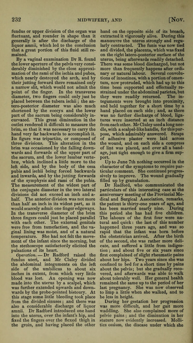 fundus or upper division of the organ was fluctuant, and rounder in shape than it generally is after the discharge of the liquor amnii, which led to the conclusion that a great portion of this fluid still re¬ mained. By a vaginal examination Dr R. found the lower aperture of the pelvis very consi¬ derably diminished by the close approxi¬ mation of the rami of the ischia and pubes, which nearly destroyed the arch, and by their jutting forward there remained only a narrow slit, which would not admit the point of the finger. In the transverse diameter, two fingers could only just be placed between the tubera ischii; the an- tero-posterior diameter was also much shortened by the coccyx and the lower part of the sacrum being considerably in- curvated. This great diminution in the outlet rendered it difficult to measure the brim, so that it was necessary to carry the hand very far backwards to accomplish it. Its figure was tripartite, or composed of three divisions. This alteration in the brim was occasioned by the falling down¬ wards and forwards of the upper part of the sacrum, and the lower lumbar verte¬ brae, which inclined a little more to the left side, and by the body of the ossa pubis and ischii being forced backwards and inwards, and by the jutting forwards of the symphysis and rami of the pubis. The measurement of the widest part of the conjugate diameter in the two lateral divisions did not exceed an inch and a- half. The anterior division was not more than half an inch in its widest part, as it would scarcely admit one finger edgeways. In the transverse diameter of the brim three fingers could just be placed parallel with each other. The external genitals were free from tumefaction, and the va¬ ginal lining was moist, and of a natural temperature. She had not felt the move¬ ment of the infant since the morning, but the stethoscope satisfactorily elicited the pulsations of its heart. Operation. — Dr Radford raised the fijndus uteri, and Mr Cluley divided the abdominal integuments on the left side of the umbilicus to about six inches in extent, from which very little blood was lost. An opening was now made into the uterus by a scalpel, which was further extended upwards and down¬ wards by the probe-pointed bistoury. At this stage some little bleeding took place from the divided sinuses ; and there was also a considerable discharge of liquor amnii. Dr Radford introduced one hand into the uterus, over the infant’s hip, and fixed the fingers over the flexed thigh in the groin, and having placed the other hand on the opposite side of its breach, extracted it vigorously alive. Daring this manoeuvre the uterus strongly and regu¬ larly contracted. The funis was now tied and divided, the placenta, which was fixed on the right latero-posterior surface of the uterus, being afterwards readily detached. There was some blood discharged, but not more than frequently happens after ordi¬ nary or natural labour. Several convolu¬ tions of intestines, with a portion of omen¬ tum, now protruded, which had up to this time been supported and effectually re¬ strained under the abdominal parietes, but they were readily returned. The in¬ teguments were brought into proximity, and held together for a short time by a hand placed on each side ; and, as there was no further discharge of blood, liga¬ tures were inserted at an inch distance from each other. Mr Cluley used a long nee¬ dle, with a scalpel-like handle, for this pur¬ pose, which admirably answered. Straps of adhesive plaster were laid across the wound, and on each side a compress of lint was placed, and over all a band¬ age, just tight enough to give a firm sup¬ port. Up to June 7th nothing occurred in the character of the symptoms to require par¬ ticular comment. She continued progres¬ sively to improve. The wound gradually filled up by granulation. Dr Radford, who communicated the particulars of this interesting case at the anniversary meeting of the Provincial Me¬ dical and Surgical Association, remarks, the patient is thirty-one years of age, and has been married nearly nine. During this period she has had five children. The labours of the first four were na¬ tural and quick: the last of this number happened three years ago, and was so rapid that the infant was born before the obstetrician arrived. After the birth of the second, she was rather more deli¬ cate, and suffered a little from indiges¬ tion ; and about five or six years since first complained of slight rheumatic pains about her hips. Two years since she was confined to bed for a short time by pains about the pelvis; but she gradually reco¬ vered, and afterwards was able to walk about tolerably well. Her general health remained the same up to the period of her last pregnancy. She was now observed to limp a little when she walked, and to be less in height. During her gestation her progression was more difficult, and her gait more waddling. She also complained more of pelvic pains; and the diminution in her stature now evidently increased. Molli- ties ossium, the disease under which she