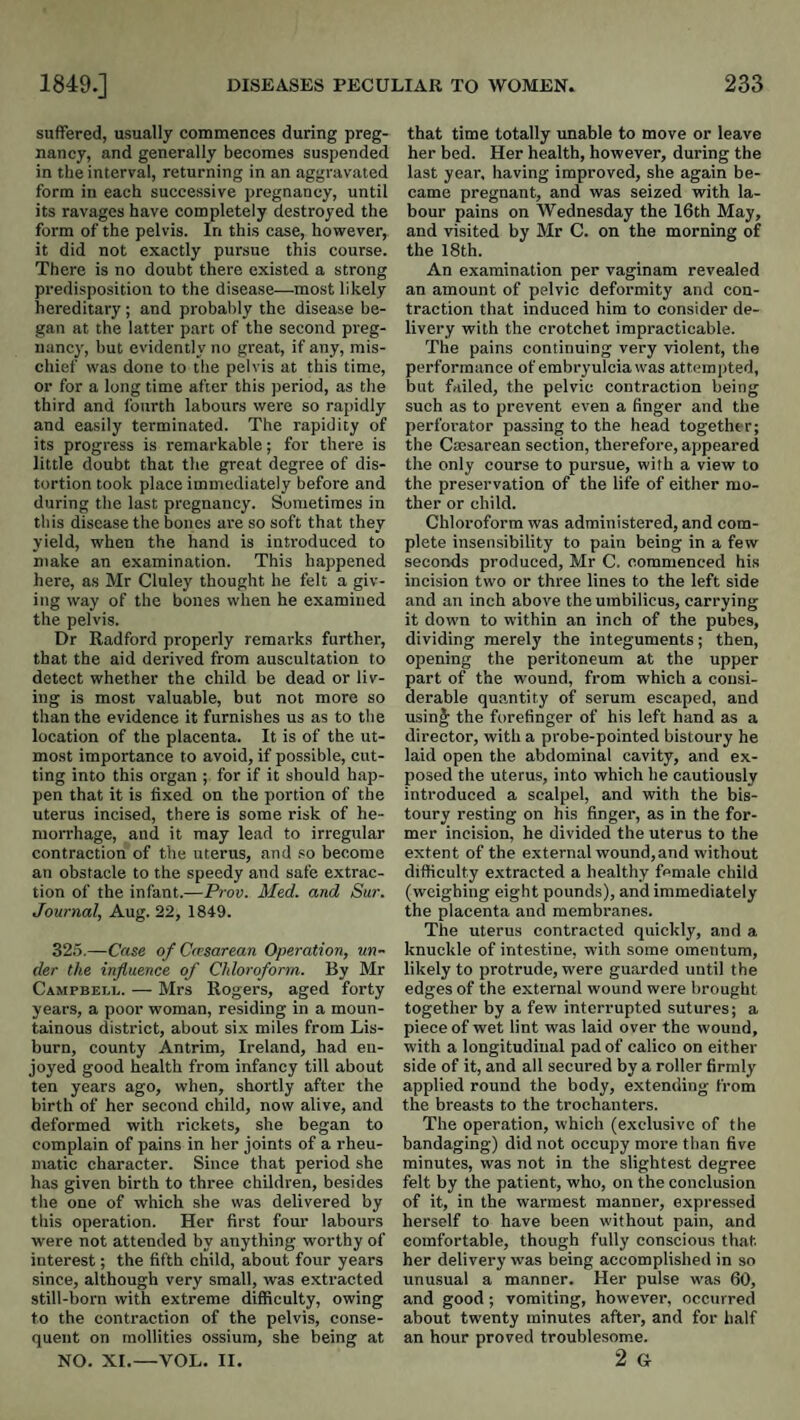 suffered, usually commences during preg¬ nancy, and generally becomes suspended in the interval, returning in an aggravated form in each successive pregnancy, until its ravages have completely destroyed the form of the pelvis. In this case, however, it did not exactly pursue this course. There is no doubt there existed a strong predisposition to the disease—most likely hereditary; and probably the disease be¬ gan at the latter part of the second preg¬ nancy, but evidently no great, if any, mis¬ chief was done to the pelvis at this time, or for a long time after this period, as the third and fourth labours were so rapidly and easily terminated. The rapidity of its progress is remarkable; for there is little doubt that the great degree of dis¬ tortion took place immediately before and during the last pregnancy. Sometimes in this disease the bones are so soft that they yield, when the hand is introduced to ntake an examination. This happened here, as Mr Cluley thought he felt a giv¬ ing way of the bones when he examined the pelvis. Dr Radford properly remarks further, that the aid derived from auscultation to detect whether the child be dead or liv¬ ing is most valuable, but not more so than the evidence it furnishes us as to the location of the placenta. It is of the ut¬ most importance to avoid, if possible, cut¬ ting into this organ ; for if it should hap¬ pen that it is fixed on the portion of the uterus incised, there is some risk of he¬ morrhage, and it may lead to irregular contraction of the uterus, and .'o become an obstacle to the speedy and safe extrac¬ tion of the infant.—Prov. Med. and Sur. Journal, Aug. 22, 1849. 325.—Case of Ccrsarean Operation, un¬ der the influence of Chloroform. By Mr Campbei.l. — Mrs Rogers, aged forty years, a poor woman, residing in a moun¬ tainous district, about six miles from Lis¬ burn, county Antrim, Ireland, had en¬ joyed good health from infancy till about ten years ago, when, shortly after the birth of her second child, now alive, and deformed with rickets, she began to complain of pains in her joints of a rheu¬ matic character. Since that period she has given birth to three children, besides the one of which she was delivered by this operation. Her first four labours were not attended by anything worthy of interest; the fifth child, about four years since, although very small, was extracted still-born with extreme difficulty, owing to the contraction of the pelvis, conse¬ quent on mollities ossiura, she being at NO. XI.—VOL. II. that time totally unable to move or leave her bed. Her health, however, during the last year, having improved, she again be¬ came pregnant, and was seized with la¬ bour pains on Wednesday the 16th May, and visited by Mr C. on the morning of the I8th. An examination per vaginam revealed an amount of pelvic deformity and con¬ traction that induced him to consider de¬ livery with the crotchet impracticable. The pains continuing very violent, the performance of embryulciawas attempted, but failed, the pelvic contraction being such as to prevent even a finger and the perforator passing to the head together; the Caesarean section, therefore, appeared the only course to pursue, with a view to the preservation of the life of either mo¬ ther or child. Chloroform was administered, and com¬ plete insensibility to pain being in a few seconds produced, Mr C. commenced his incision two or three lines to the left side and an inch above the umbilicus, carrying it down to within an inch of the pubes, dividing merely the integuments; then, opening the peritoneum at the upper part of the wound, from which a consi¬ derable qu.antity of serum escaped, and usin|; the forefinger of his left hand as a director, with a probe-pointed bistoury he laid open the abdominal cavity, and ex¬ posed the uterus, into which he cautiously introduced a scalpel, and with the bis¬ toury resting on his finger, as in the for¬ mer incision, he divided the uterus to the extent of the external wound, and without difficulty extracted a healthy female child (weighing eight pounds), and immediately the placenta and membranes. The uterus contracted quickly, and a knuckle of intestine, with some omentum, likely to protrude, were guarded until the edges of the external wound were brought together by a few interrupted sutures; a piece of wet lint was laid over the wound, with a longitudinal pad of calico on either side of it, and all secured by a roller firmly applied round the body, extending from the breasts to the trochanters. The operation, which (exclusive of the bandaging) did not occupy more than five minutes, was not in the slightest degree felt by the patient, who, on the conclusion of it, in the warmest manner, expressed herself to have been without pain, and comfortable, though fully conscious that her delivery was being accomplished in so unusual a manner. Her pulse was 60, and good ; vomiting, however, occurred about twenty minutes after, and for half an hour proved troublesome. 2 G