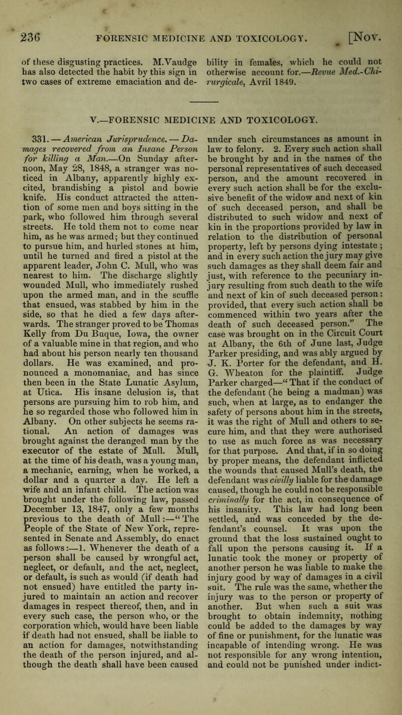 of these disgusting practices. M.Vaudge bility in females, which he could not has also detected the habit by this sign in otherwise account for.—Revue Med.-Chi- two cases of extreme emaciation and de- rurgicale, Avril 1849. V.—FORENSIC MEDICINE AND TOXICOLOGY. 331. — American Jurisprudence. — Da¬ mages recovered from an Insane Person for killing a Man.—On Sunday after¬ noon, May 28, 1848, a stranger was no¬ ticed in Albany, apparently highly ex¬ cited, brandishing a pistol and bowie knife. His conduct attracted the atten¬ tion of some men and boys sitting in the park, who followed him through several streets. He told them not to come near him, as he was armed; but they continued to pursue him, and hurled stones at him, until he turned and fired a pistol at the apparent leader, John C. Mull, who was nearest to him. The discharge slightly wounded Mull, who immediately rushed upon the armed man, and in the scuffle that ensued, was stabbed by him in the side, so that he died a few days after¬ wards. The stranger proved to be Thomas Kelly from Du Buque, Iowa, the owner of a valuable mine in that region, and who had about his person nearly ten thousand dollars. He was examined, and pro¬ nounced a monomaniac, and has since then been in the State Lunatic Asylum, at Utica. His insane delusion is, that persons are pursuing him to rob him, and he so regarded those who followed him in Albany. On other subjects he seems ra¬ tional. An action of damages was brought against the deranged man by the executor of the estate of Mull. Mull, at the time of his death, was a young man, a mechanic, earning, when he worked, a dollar and a quarter a day. He left a wife and an infant child. The action was brought under the following law, passed December 13, 1847, only a few months previous to the death of Mull:—“ The People of the State of New York, repre¬ sented in Senate and Assembly, do enact as follows:—1. Whenever the death of a person shall be caused by wrongful act, neglect, or default, and the act, neglect, or default, is such as would (if death had not ensued) have entitled the party in¬ jured to maintain an action and recover damages in respect thereof, then, and in every such case, the person who, or the corporation which, would have been liable if death had not ensued, shall be liable to an action for damages, notwithstanding the death of the person injured, and al¬ though the death shall have been caused under such circumstances as amount in law to felony. 2. Every such action shall be brought by and in the names of the personal representatives of such deceased person, and the amount recovered in every such action shall be for the exclu¬ sive benefit of the widow and next of kin of such deceased person, and shall be distributed to such widow and next of kin in the proportions provided by law in relation to the distribution of personal property, left by persons dying intestate ; and in every such action the jury may give such damages as they shall deem fair and just, with reference to the pecuniary in¬ jury resulting from such death to the wife and next of kin of such deceased person: provided, that every such action shall be commenced within two years after the death of such deceased person.” The case was brought on in the Circuit Court at Albany, the 6th of June last. Judge Parker presiding, and was ably argued by J. K. Porter for the defendant, and H. G. Wheaton for the plaintiff. Judge Parker charged—“ That if the conduct of the defendant (he being a madman) was such, when at large, as to endanger the safety of persons about him in the streets, it was the right of Mull and others to se¬ cure him, and that they were authorised to use as much force as was necessary for that purpose. And that, if in so doing by proper means, the defendant inflicted the wounds that caused Mull’s death, the defendant was civilly liable for the damage caused, though he could not be responsible criminally for the act, in consequence of his insanity. This law had long been settled, and was conceded by the de¬ fendant’s counsel. It was upon the ground that the loss sustained ought to fall upon the persons causing it. If a lunatic took the money or property of another person he was liable to make the injury good by way of damages in a civil suit. The rule was the same, whether the injury was to the person or property of another. But when such a suit was brought to obtain indemnity, nothing could be added to the damages by way of fine or punishment, for the lunatic was incapable of intending wrong. He was not responsible for any wrong intention, and could not be punished under indict-
