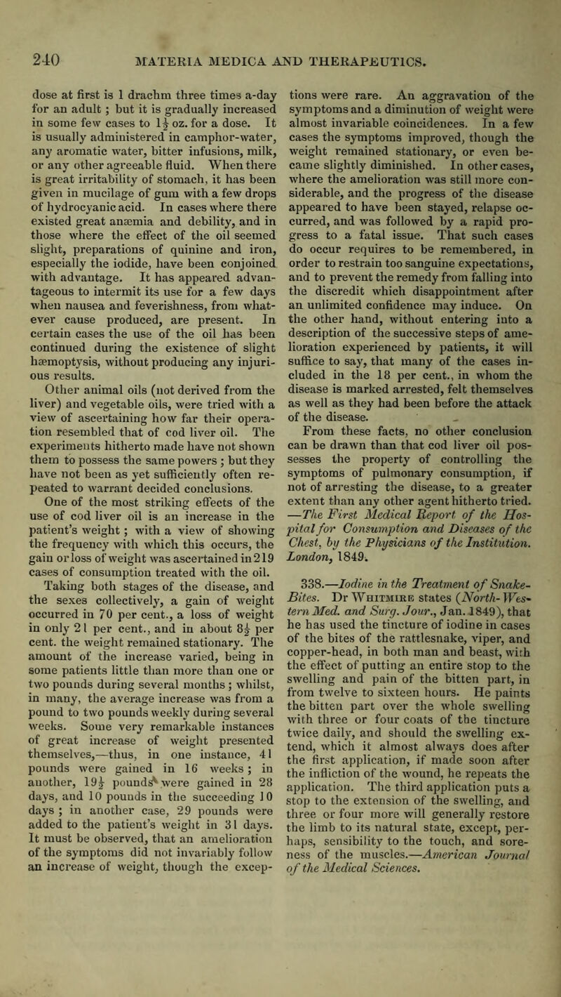dose at first is 1 drachm three times a-day for an adult; but it is gradually increased in some few cases to 1^ oz. for a dose. It is usually administered in camphor-water, any aromatic water, bitter infusions, milk, or any other agreeable fluid. When there is great irritability of stomach, it has been given in mucilage of gum with a few drops of hydrocyanic acid. In cases where there existed great anaemia and debility, and in those where the effect of the oil seemed slight, preparations of quinine and iron, especially the iodide, have been conjoined with advantage. It has appeared advan¬ tageous to intermit its use for a few days when nausea and feverishness, from what¬ ever cause produced, are present. In certain cases the use of the oil has been continued during the existence of slight haemoptysis, without producing any injuri¬ ous results. Other animal oils (not derived from the liver) and vegetable oils, were tried with a view of ascertaining how far their opei-a- tion resembled that of cod liver oil. The experiments hitherto made have not shown them to possess the same powers ; but they have not been as yet sufficiently often re¬ peated to warrant decided conclusions. One of the most striking effects of the use of cod liver oil is an increase in the patient’s weight; with a view of showing the frequency with which this occurs, the gain or loss of weight was ascertained in 219 cases of consumption treated with the oil. Taking both stages of the disease, and the se.xes collectively, a gain of weight occurred in 70 per cent., a loss of weight in only 21 per cent., and in about 8^ per cent, the weight remained stationary. The amount of the increase varied, being in some patients little than more than one or two pounds during several months; whilst, in many, the average increase was from a pound to two pounds weekly during several weeks. Some very remarkable instances of great increase of weight presented themselves,—thus, in one instance, 41 pounds were gained in 16 weeks; in another, 19 J pounds were gained in 28 days, and 10 pounds in the succeeding 10 days ; in another case, 29 pounds were added to the patient’s weight in 31 days. It must be observed, that an amelioration of the symptoms did not invariably follow an increase of weight, though the excep¬ tions were rare. An aggravation of the symptoms and a diminution of weight were almost invariable coincidences. In a few cases the symptoms improved, though the weight remained stationary, or even be¬ came slightly diminished. In other cases, where the amelioration was still more con¬ siderable, and the progress of the disease appeared to have been stayed, relapse oc¬ curred, and was followed by a rapid pro¬ gress to a fatal issue. That such cases do occur requires to be remembered, in order to restrain too sanguine expectations, and to prevent the remedy from falling into the discredit which disappointment after an unlimited confidence may induce. On the other hand, without entering into a description of the successive steps of ame¬ lioration experienced by patients, it will suffice to say, that many of the cases in¬ cluded in the 18 per cent., in whom the disease is marked arrested, felt themselves as well as they had been before the attack of the disease. From these facts, no other conclusion can be drawn than that cod liver oil pos¬ sesses the property of controlling the symptoms of pulmonary consumption, if not of arresting the disease, to a greater extent than any other agent hitherto tried. —The First Medical Report of the Hos¬ pital for Consumption, and Diseases of the Chest, hy the Physicians of the Institution. London, 1849. 338.—Iodine in the Treatment of Snake- Bites. Dr Whitmire states {North- IFes* tern Med. and Surg. Jour., Jan. 1849), that he has used the tincture of iodine in cases of the bites of the rattlesnake, viper, and copper-head, in both man and beast, with the effect of putting an entire stop to the swelling and pain of the bitten part, in from twelve to sixteen hours. He paints the bitten part over the whole swelling with three or four coats of the tincture twice daily, and should the swelling ex¬ tend, which it almost always does after the first application, if made soon after the infliction of the wound, he repeats the application. The third application puts a stop to the extension of the swelling, and three or four more will generally restore the limb to its natural state, except, per¬ haps, sensibility to the touch, and sore¬ ness of the muscles.—American Journal of the Medical Sciences.