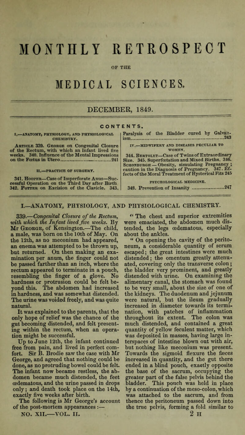 MONTHLY RETROSPECT OF THE MEDICAL SCIENCES. DECEMBEK, 1849. C O N T I.—ANATOMY, PHYSIOLOGY, AND PHYSIOLOGICAL CHEMISTRY. Article 339. George on Congenital Closure of the Rectum, with which an Infant lived five weeks. 340. Influence of the Mental Impressions on the Foetus in Utcro...241 II.—practice of surgery. 341. Hooper—Case of Imperforate Anus—Suc¬ cessful Operation on the Third Day after Birth 342. Potter on Excision of the Clavicle. 343. ENTS. Paralysis of the Bladder cured by Galvan. :_ IV.—midwifery and diseases peculiar to WOMEN. 344. Bertolet—Case of Twins of Extraordinary Size. 345. Superfoetation and Mixed Births. 346. ScHONBURGH — Obcsity, simulating Pregnancy; caution in the Diagnosis of Pregnancy. 347. Ef¬ fects of the Moral Treatment of Hysterical Fits 245 PSYCHOLOGICAL MEDICINE. 348. Prevention of Insanity .247 I.—ANATOAIT. PHrSIOLOGY. AND PHYSIOLOGICAL CHEAHSTRY. 339.—Congenital Closure of the Rectum, with which the Infant lived five weeks. By Mr George, of Kensington.—The child, a male, was bom on the 10th of May. On the 12th, as no meconium had appeared, an enema was attempted to be thrown up, but returned. On then making an exa¬ mination per anum, the finger could not be passed farther than an inch, where the rectum appeared to terminate in a pouch, resembling the finger of a glove. No hardness or protrusion could be felt be¬ yond this. The abdomen had increased in hardness, and was somewhat distended. The urine was voided freely, and was quite natural. It was explained to the parents, that the only hope of relief was the chance of the gut becoming distended, and felt present¬ ing within the rectum, when an opera¬ tion might be successful. Up to June 12th, the infant continued free from pain, and lived in perfect com¬ fort. Sir B. Brodie saw the case with Mr George, and agreed that nothing could be done, as no protruding bowel could be felt. The infant now became restless, the ab¬ domen became much distended, the feet oedematous, and the urine passed in drops only; and death took place on the 14th, exactly five weeks after birth. The following is Mr George’s account of the post-mortem appearances:— NO. XII.—VOL. II. “ The chest and superior extremities were emaciated, the abdomen much dis¬ tended, the legs oedematous, especially about the ankles. “ On opening the cavity of the perito¬ neum, a considerable quantity of serum escaped; the great intestines were much distended; the omentum greatly attenu¬ ated, covering only the transverse colon; the bladder very prominent, and greatly distended with urine. On examining the alimentary canal, the stomach was found to be very small, about the size of one of the kidneys. The duodenum and j ej unum were natural, but the ileum gradually increased in diameter towards its termi¬ nation, with patches of inflammation throughout its extent. The colon was much distended, and contained a great quantity of yellow feculent matter, which was deposited in masses, having large in¬ terspaces of intestine blown out with air, but nothing like meconium was present. Towards the sigmoid flexure the faeces increased in quantity, and the gut there ended in a blind pouch, exactly opposite the base of the sacrum, occupying the greater part of the false pelvis behind the bladder. This pouch was held in place by a continuation of the meso-colon, which was attached to the sacrum, and from thence the peritoneum passed down into the tnie pelvis, forming a fold similar to 2 H
