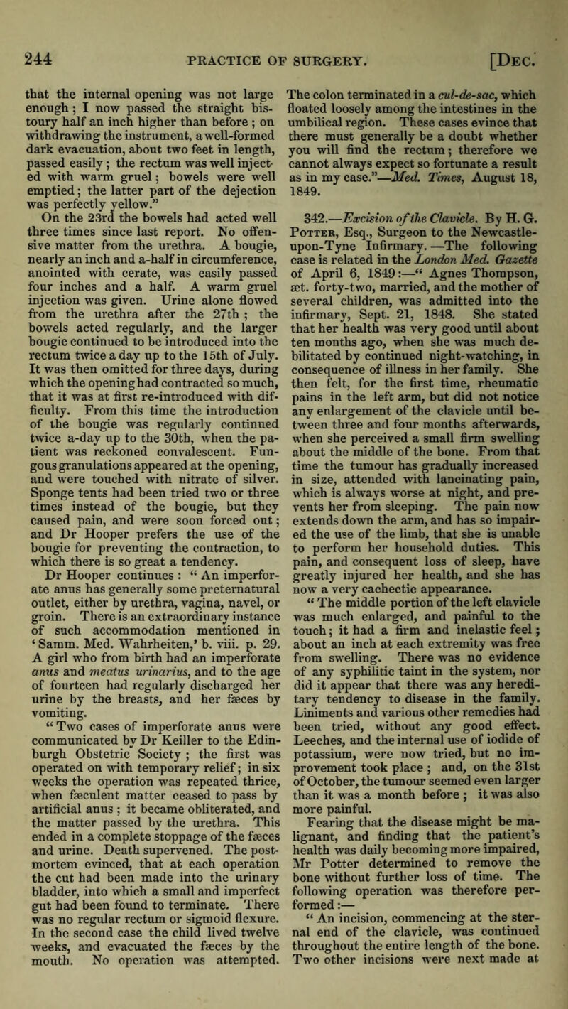 that the internal opening was not large enough ; I now passed the straight bis¬ toury half an inch higher than before ; on withdrawing the instrument, a well-formed dark evacuation, about two feet in length, passed easily; the rectum was well inject¬ ed with warm gruel; bowels were well emptied; the latter part of the dejection was perfectly yellow.” On the 23rd the bowels had acted well three times since last report. No offen¬ sive matter from the urethra. A bougie, nearly an inch and a-half in circumference, anointed vrith cerate, was easily passed four inches and a half. A warm gruel injection was given. Urine alone flowed from the urethra after the 27th ; the bowels acted regularly, and the larger bougie continued to be introduced into the rectum twice a day up to the 15th of July. It was then omitted for three days, during which the openinghad contracted so much, that it was at first re-introduced with dif¬ ficulty. From this time the introduction of the bougie was regularly continued twice a-day up to the 30th, when the pa¬ tient was reckoned convalescent. Fun¬ gous granulations appeared at the opening, and were touched with nitrate of silver. Sponge tents had been tried two or three times instead of the bougie, but they caused pain, and were soon forced out; and Dr Hooper prefers the use of the bougie for preventing the contraction, to which there is so great a tendency. Dr Hooper continues : “ An imperfor¬ ate anus has generally some preternatural outlet, either by urethra, vagina, navel, or groin. There is an extraordinary instance of such accommodation mentioned in ‘ Samm. Med. Wahrheiten,’ b. viii. p. 29. A girl who from birth had an imperforate anus and meatus urinarius, and to the age of fourteen had regularly discharged her urine by the breasts, and her faeces by vomiting. “ Two cases of imperforate anus were communicated by Dr Keiller to the Edin¬ burgh Obstetric Society ; the first was operated on with temporary relief; in six weeks the operation was repeated thrice, when feculent matter ceased to pass by artificial anus ; it became obliterated, and the matter passed by the urethra. This ended in a complete stoppage of the faeces and urine. Death supervened. The post¬ mortem evinced, that at each operation the cut had been made into the urinary bladder, into which a small and imperfect gut had been found to terminate. There was no regular rectum or sigmoid flexure. In the second case the child lived twelve weeks, and evacuated the faeces by the mouth. No operation was attempted. The colon terminated in a cul-de-sac, which floated loosely among the intestines in the umbilical region. These cases evince that there must generally be a doubt whether you will find the rectum; therefore we cannot always expect so fortunate a result as in my case.”—Med. Times, August 18, 1849. 342.—Excision of the Clavicle. By H. G. Potter, Esq., Surgeon to the Newcastle- upon-Tyne Infirmary. —The following case is related in the London Med. Gazette of April 6, 1849:—“ Agnes Thompson, aet. forty-two, married, and the mother of several children, was admitted into the infirmary. Sept. 21, 1848. She stated that her health was very good until about ten months ago, when she was much de¬ bilitated by continued night-watching, in consequence of illness in her family. She then felt, for the first time, rheumatic pains in the left arm, but did not notice any enlargement of the clavicle until be¬ tween three and four months afterwards, when she perceived a small firm swelling about the middle of the bone. From that time the tumour has gradually increased in size, attended with lancinating pain, which is always worse at night, and pre¬ vents her from sleeping. The pain now extends down the arm, and has so impair¬ ed the use of the limb, that she is unable to perform her household duties. This pain, and consequent loss of sleep, have greatly injured her health, and she has now a very cachectic appearance. “ The middle portion of the left clavicle was much enlarged, and painful to the touch; it had a firm and inelastic feel; about an inch at each extremity was free from swelling. There was no evidence of any syphilitic taint in the system, nor did it appear that there was any heredi¬ tary tendency to disease in the family. Liniments and various other remedies had been tried, without any good effect. Leeches, and the internal use of iodide of potassium, were now tried, but no im¬ provement took place ; and, on the 31st of October, the tumour seemed even larger than it was a month before ; it was also more painful. Fearing that the disease might be ma¬ lignant, and finding that the patient’s health was daily becoming more impaired, Mr Potter determined to remove the bone without further loss of time. The following operation was therefore per¬ formed :— “ An incision, commencing at the ster¬ nal end of the clavicle, was continued throughout the entire length of the bone. Two other incisions were next made at