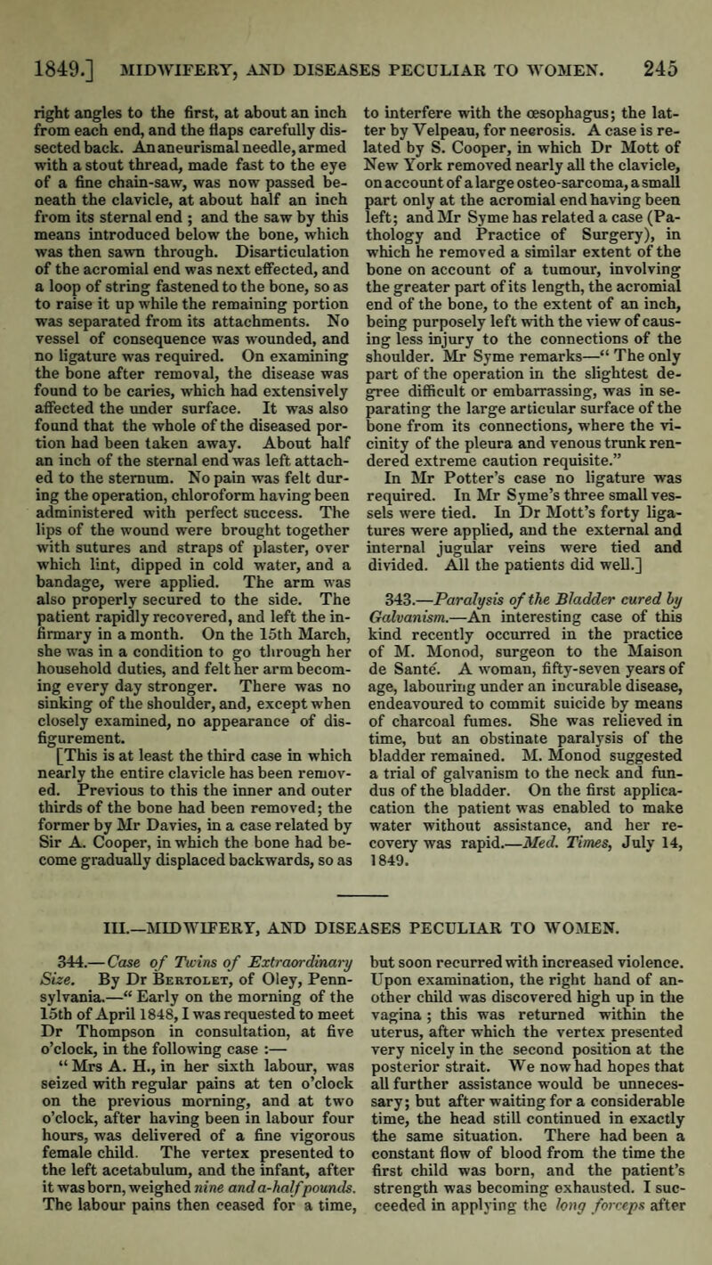 right angles to the first, at about an inch from each end, and the flaps carefully dis¬ sected back. An aneurismal needle, armed with a stout thread, made fast to the eye of a fine chain-saw, was now passed be¬ neath the clavicle, at about half an inch from its sternal end ; and the saw by this means introduced below the bone, which was then sawn through. Disarticulation of the acromial end was next effected, and a loop of string fastened to the bone, so as to raise it up while the remaining portion was separated from its attachments. No vessel of consequence was wounded, and no ligature was required. On examining the bone after removal, the disease was found to be caries, which had extensively affected the under surface. It was also found that the whole of the diseased por¬ tion had been taken away. About half an inch of the sternal end was left attach¬ ed to the sternum. No pain was felt dur¬ ing the operation, chloroform having been administered with perfect success. The lips of the wound were brought together with sutures and straps of plaster, over which lint, dipped in cold water, and a bandage, were applied. The arm was also properly secured to the side. The patient rapidly recovered, and left the in¬ firmary in a month. On the 15th March, she was in a condition to go through her household duties, and felt her arm becom¬ ing every day stronger. There was no sinking of the shoulder, and, except when closely examined, no appearance of dis¬ figurement. [This is at least the third case in which nearly the entire clavicle has been remov¬ ed. Previous to this the inner and outer thirds of the bone had been removed; the former by Mr Davies, in a case related by Sir A. Cooper, in which the bone had be¬ come gradually displaced backwards, so as to interfere with the oesophagus; the lat¬ ter by Velpeau, for necrosis. A case is re¬ lated by S. Cooper, in which Dr Mott of New York removed nearly all the clavicle, on account of a large osteo-sarcoma, a small part only at the acromial end having been left; and Mr Syme has related a case (Pa¬ thology and Practice of Surgery), in which he removed a similar extent of the bone on account of a tumour, involving the greater part of its length, the acromial end of the bone, to the extent of an inch, being purposely left with the view of caus¬ ing less injury to the connections of the shoulder. Mr Syme remarks—“ The only part of the operation in the slightest de¬ gree difficult or embarrassing, was in se¬ parating the large articular surface of the bone from its connections, where the vi¬ cinity of the pleura and venous trimk ren¬ dered extreme caution requisite.” In Mr Potter’s case no ligature was required. In Mr Syme’s three small ves¬ sels were tied. In Dr Mott’s forty liga¬ tures were applied, and the external and internal jugular veins were tied and divided. All the patients did well.] 343.—Paralysis of the Bladder cured hy Galvanism.—An Interesting case of this kind recently occurred in the practice of M. Monod, surgeon to the Maison de Sante. A -woman, fifty-seven years of age, labouring under an incurable disease, endeavoured to commit suicide by means of charcoal fumes. She was relieved in time, but an obstinate paralysis of the bladder remained. M. Monod suggested a trial of galvanism to the neck and fun¬ dus of the bladder. On the first applica- cation the patient was enabled to make water without assistance, and her re¬ covery was rapid.—Med. Times, July 14, 1849. III.—MIDWIFERY, AND DISEASES PECULIAR TO WOMEN. 344.—Case of Twins of Extraordinary Size. By Dr Bertolet, of Oley, Penn¬ sylvania.—“ Early on the morning of the 15th of April 1848,1 was requested to meet Dr Thompson in consultation, at five o’clock, in the following case :— “ Mrs A. H., in her sixth labour, was seized -with regular pains at ten o’clock on the previous morning, and at two o’clock, after having been in labour four hours, was delivered of a fine vigorous female child. The vertex presented to the left acetabulum, and the infant, after it was born, weighed nine and a-half pounds. The labour pains then ceased for a time. but soon recurred with increased violence. Upon examination, the right hand of an¬ other child was discovered high up in the vagina; this was returned within the uterus, after which the vertex presented very nicely in the second position at the posterior strait. We now had hopes that all further assistance would be unneces¬ sary; but after waiting for a considerable time, the head still continued in exactly the same situation. There had been a constant flow of blood from the time the first child was born, and the patient’s strength was becoming exhausted. I suc¬ ceeded in applying the long forceps after