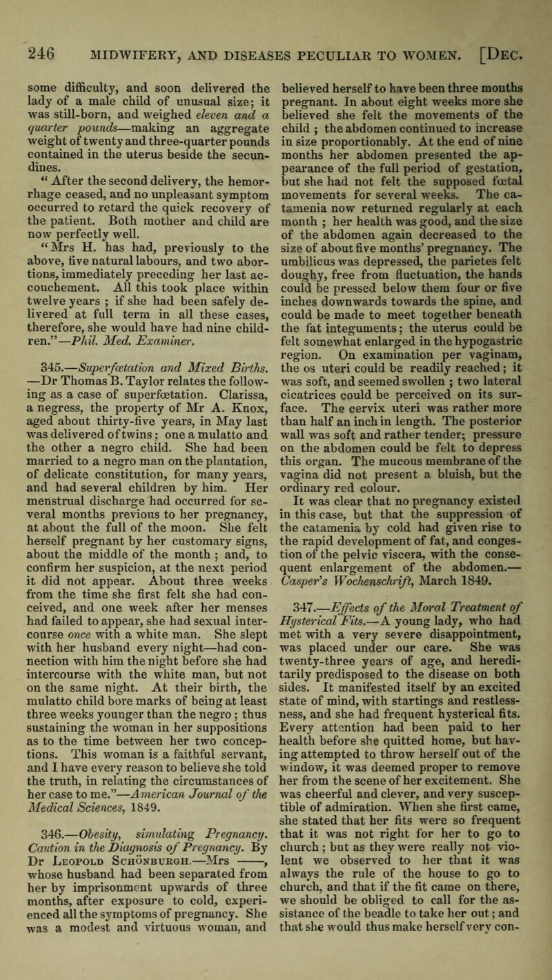some difficulty, and soon delivered the lady of a male child of unusual size; it was still-born, and weighed deom and a quarter pounds—making an aggregate weight of twenty and three-quarter pounds contained in the uterus beside the secun- dines. “ After the second delivery, the hemor¬ rhage ceased, and no unpleasant symptom occurred to retard the quick recovery of the patient. Both mother and child are now perfectly well. “Mrs H. has had, previously to the above, five natural labours, and two abor¬ tions, immediately preceding her last ac¬ couchement. All this took place within twelve years ; if she had been safely de¬ livered at full term in all these cases, therefore, she would have had nine child¬ ren.”—PhU. Med. Examiner. 345. —Superfatation and Mixed Births. —Dr Thomas B. Taylor relates the follow¬ ing as a case of superfoetation. Clarissa, a negress, the property of Mr A. Knox, aged about thirty-five years, in May last was delivered of twins; one a mulatto and the other a negro child. She had been married to a negro man on the plantation, of delicate constitution, for many years, and had several children by him. Her menstrual discharge had occurred for se¬ veral months previous to her pregnancy, at about the full of the moon. She felt herself pregnant by her customary signs, about the middle of the month ; and, to confirm her suspicion, at the next period it did not appear. About three weeks from the time she first felt she had con¬ ceived, and one week after her menses had failed to appear, she had sexual inter¬ course once with a white man. She slept with her husband every night—had con¬ nection with him the night before she had intercourse with the white man, but not on the same night. At their birth, the mulatto child bore marks of being at least three weeks younger than the negro ; thus sustaining the woman in her suppositions as to the time between her two concep¬ tions. This woman is a faithful servant, and I have every reason to believe she told the truth, in relating the circumstances of her case to me.”—American Journal of the Medical Sciences, 1849. 346. —Obesity, simulating Pregnancy. Caution in the Diagnosis of Pregnancy. By Dr Leopold Schonburgh.—Mrs -, whose husband had been separated from her by imprisonment upwards of three months, after exposure to cold, experi¬ enced all the symptoms of pregnancy. She was a modest and virtuous woman, and believed herself to have been three mouths pregnant. In about eight weeks more she believed she felt the movements of the child ; the abdomen continued to increase in size proportionably. At the end of nine months her abdomen presented the ap¬ pearance of the full period of gestation, but she had not felt the supposed foetal movements for several weeks. The ca¬ tamenia now returned regularly at each month ; her health was good, and the size of the abdomen again decreased to the size of about five months’ pregnancy. The umbilicus was depressed, the parietes felt doughy, free from fluctuation, the hands could be pressed below them four or five inches downwards towards the spine, and could be made to meet together beneath the fat integuments; the uterus could be felt somewhat enlarged in the hypogastric region. On examination per vaginam, the os uteri could be readily reached ; it was soft, and seemed swollen ; two lateral cicatrices could be perceived on its sur¬ face. The cervix uteri was rather more than half an inch in length. The posterior wall was soft and rather tender; pressure on the abdomen could be felt to depress this organ. The mucous membrane of the vagina did not present a bluish, but the ordinary red colour. It was clear that no pregnancy existed in this case, but that the suppression of the catamenia by cold had given rise to the rapid development of fat, and conges¬ tion of the pelvic viscera, with the conse¬ quent enlargement of the abdomen.— Casper’s Wochenschrift, March 1849. 347.—Effects of the Moral Treatment of Hysterical Fits.—A young lady, who had met with a very severe disappointment, was placed under our care. She was twenty-three years of age, and heredi¬ tarily predisposed to the disease on both sides. It manifested itself by an excited state of mind, with startings and restless¬ ness, and she had frequent hysterical fits. Every attention had been paid to her health before she quitted home, but hav¬ ing attempted to throw herself out of the window, it was deemed proper to remove her fi'om the scene of her excitement. She was cheerful and clever, and very suscep¬ tible of admiration. When she first came, she stated that her fits were so frequent that it was not right for her to go to church ; but as they were really not vio¬ lent we observed to her that it was always the rule of the house to go to church, and that if the fit came on there, we should be obliged to call for the as¬ sistance of the beadle to take her out; and that she w'ould thus make herself very con-