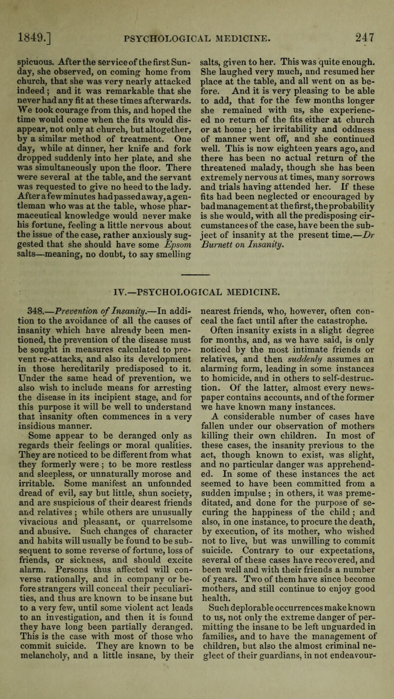 spicuous. After the service of the first Sun¬ day, she observed, on coming home from church, that she was very nearly attacked indeed; and it was remarkable that she never had any fit at these times afterwards. We took courage from this, and hoped the time would come when the fits would dis¬ appear, not only at church, but altogether, by a similar method of treatment. One day, while at dinner, her knife and fork dropped suddenly into her plate, and she was simultaneously upon the floor. There were several at the table, and the servant was requested to give no heed to the lady. After a fe wminutes had passed away, agen- tleman who was at the table, whose phar¬ maceutical knowledge would never make his fortune, feeling a little nervous about the issue of the case, rather anxiously sug¬ gested that she should have some Epsom salts—meaning, no doubt, to say smelling salts, given to her. This was quite enough. She laughed very much, and resumed her place at the table, and all went on as be¬ fore. And it is very pleasing to be able to add, that for the few months longer she remained with us, she experienc¬ ed no return of the fits either at church or at home ; her irritability and oddness of manner went off, and she continued well. This is now eighteen years ago, and there has been no actual return of the threatened malady, though she has been extremely nervous at times, many sorrows and trials having attended her. If these fits had been neglected or encouraged by bad management at the first, theprobability is she would, with all the predisposing cir¬ cumstances of the case, have been the sub¬ ject of insanity at the present time.—Dr Burnett on Insanity. IV.—PSYCHOLOGICAL MEDICINE. 348.—Prevention of Insanity.—In addi¬ tion to the avoidance of all the causes of insanity which have already been men¬ tioned, the prevention of the disease must be sought in measures calculated to pre¬ vent re-attacks, and also its development in those hereditarily predisposed to it. Under the same head of prevention, we also wish to include means for arresting the disease in its incipient stage, and for this purpose it will be well to understand that insanity often commences in a very insidious manner. Some appear to be deranged only as regards their feelings or moral qualities. They are noticed to be different from what they formerly were; to be more restless and sleepless, or unnaturally morose and irritable. Some manifest an unfounded dread of evil, say but little, shun society, and are suspicious of their dearest friends and relatives ; while others are unusually vivacious and pleasant, or quarrelsome and abusive. Such changes of character and habits will usually be found to be sub¬ sequent to some revei’se of fortune, loss of friends, or sickness, and should excite alarm. Persons thus affected will con¬ verse rationally, and in company or be¬ fore strangers will conceal their peculiari¬ ties, and thus are known to be insane but to a very few, until some violent act leads to an investigation, and then it is found they have long been partially deranged. This is the case with most of those who commit suicide. They are known to be melancholy, and a little insane, by their nearest friends, who, however, often con¬ ceal the fact until after the catastrophe. Often insanity exists in a slight degree for months, and, as we have said, is only noticed by the most intimate friends or relatives, and then suddenly assumes an alarming form, leading in some instances to homicide, and in others to self-destruc¬ tion. Of the latter, almost every news¬ paper contains accounts, and of the former we have known many instances. A considerable number of cases have fallen under our observation of mothers killing their own children. In most of these cases, the insanity previous to the act, though known to exist, was slight, and no particular danger was apprehend¬ ed. In some of these instances the act seemed to have been committed from a sudden impulse ; in others, it was preme¬ ditated, and done for the purpose of se¬ curing the happiness of the child; and also, in one instance, to procure the death, by execution, of its mother, who wished not to live, but was unwilling to commit suicide. Contrary to our expectations, several of these cases have recovered, and been well and with their friends a number of years. Two of them have since become mothers, and still continue to enjoy good health. Such deplorable occurrences make known to us, not only the extreme danger of per¬ mitting the insane to be left unguarded in families, and to have the management of children, but also the almost criminal ne¬ glect of their guardi.ans, in not endeavour-