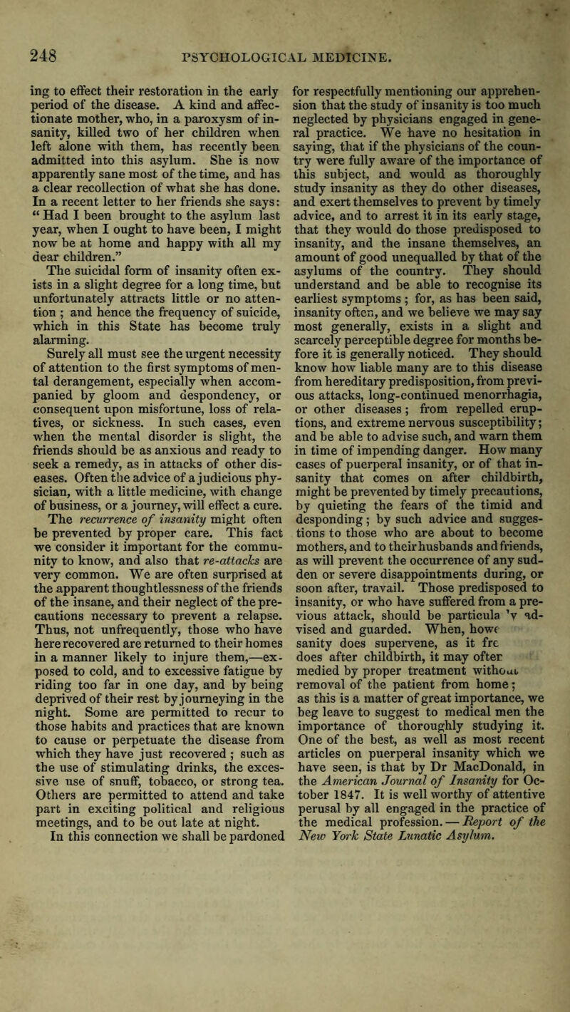 ing to effect their restoration in the early period of the disease. A kind and affec¬ tionate mother, who, in a paroxysm of in¬ sanity, killed two of her children when left alone with them, has recently been admitted into this asylum. She is now apparently sane most of the time, and has a clear recollection of what she has done. In a recent letter to her friends she says: “ Had I been brought to the asylum last year, when I ought to have been, I might now be at home and happy with all my dear children.” The suicidal form of insanity often ex¬ ists in a slight degree for a long time, but unfortunately attracts little or no atten¬ tion ; and hence the frequency of suicide, which in this State has become truly alarming. Surely all must see the urgent necessity of attention to the first symptoms of men¬ tal derangement, especially when accom¬ panied by gloom and despondency, or consequent upon misfortune, loss of rela¬ tives, or sickness. In such cases, even when the mental disorder is slight, the friends should be as anxious and ready to seek a remedy, as in attacks of other dis¬ eases. Often the advice of a judicious phy¬ sician, with a little medicine, with change of business, or a journey, will effect a cure. The recurrence of insanity might often be prevented by proper care. This fact we consider it important for the commu¬ nity to know, and also that re-attacks are very common. We are often surprised at the apparent thoughtlessness of the friends of the insane, and their neglect of the pre¬ cautions necessary to prevent a relapse. Thus, not unfrequently, those who have here recovered are returned to their homes in a manner likely to injure them,—ex¬ posed to cold, and to excessive fatigue by riding too far in one day, and by being deprived of their rest by journeying in the night. Some are permitted to recur to those habits and practices that are known to cause or perpetuate the disease from which they have just recovered ; such as the use of stimulating drinks, the exces¬ sive use of snuff, tobacco, or strong tea. Others are permitted to attend and take part in exciting political and religious meetings, and to be out late at night. In this connection we shall be pardoned for respectfully mentioning our apprehen¬ sion that the study of insanity is too much neglected by physicians engaged in gene¬ ral practice. We have no hesitation in saying, that if the physicians of the coun¬ try were fully aware of the importance of this subject, and would as thoroughly study insanity as they do other diseases, and exert themselves to prevent by timely advice, and to arrest it in its early stage, that they would do those predisposed to insanity, and the insane themselves, an amount of good unequalled by that of the asylums of the country. They should understand and be able to recognise its earliest symptoms ; for, as has been said, insanity often, and we believe we may say most generally, exists in a slight and scarcely perceptible degree for months be¬ fore it is generally noticed. They should know how liable many are to this disease from hereditary predisposition, from previ¬ ous attacks, long-continued menorrhagia, or other diseases; from repelled erup¬ tions, and extreme nervous susceptibility; and be able to advise such, and warn them in time of impending danger. How many cases of puerperal insanity, or of that in¬ sanity that comes on after childbirth, might be prevented by timely precautions, by quieting the fears of the timid and desponding; by such advice and sugges¬ tions to those who are about to become mothers, and to their husbands andfriends, as will prevent the occurrence of any sud¬ den or severe disappointments during, or soon after, travail. Those predisposed to insanity, or who have suffered from a pre¬ vious attack, should be particula 'v ad¬ vised and guarded. When, howe sanity does supervene, as it frc does after childbirth, it may ofter medied by proper treatment withoui removal of the patient from home; as this is a matter of great importance, we beg leave to suggest to medical men the importance of thoroughly studying it. One of the best, as well as most recent articles on puerperal insanity which we have seen, is that by Dr MacDonald, in the American Journal of Insanity for Oc¬ tober 1847. It is well worthy of attentive perusal by all engaged in the practice of the medical profession. — Report of the Nezv York State Lunatic Asylum.