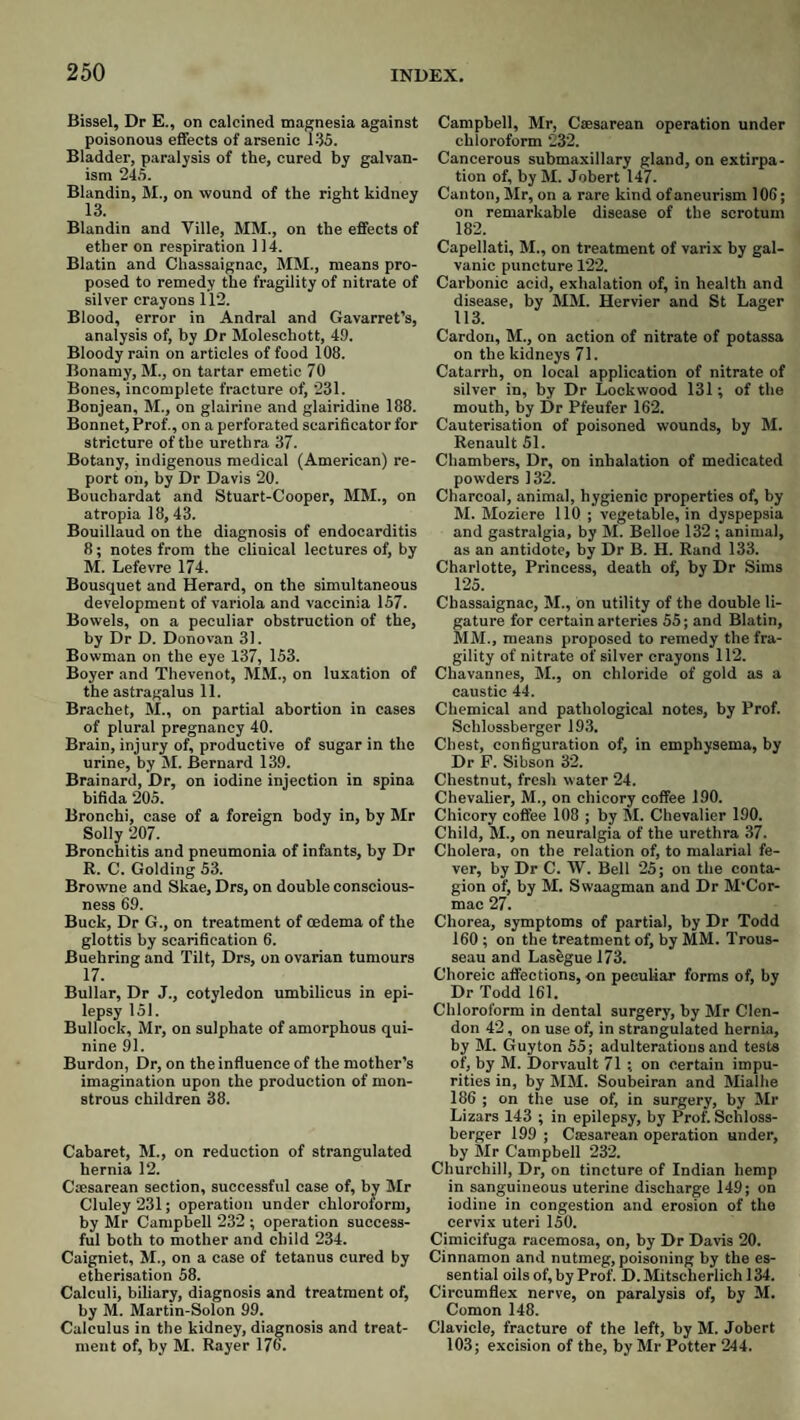 Bisael, Dr E., on calcined magnesia against poisonous effects of arsenic 135. Bladder, paralysis of the, cured by galvan¬ ism 245. Blandin, M., on wound of the right kidney Blandin and Ville, MM., on the effects of ether on respiration 114. Blatin and Chassaignac, MM., means pro¬ posed to remedy the fragility of nitrate of silver crayons 112. Blood, error in Andral and Gavarret’s, analysis of, by Dr Moleschott, 49. Bloody rain on articles of food 108. Bonamy, M., on tartar emetic 70 Bones, incomplete fracture of, 231. Bonjean, M., on glairine and glairidine 188. Bonnet, Prof., on a perforated scarificator for stricture of the urethra 37. Botany, indigenous medical (American) re¬ port on, by Dr Davis 20. Boucbardat and Stuart-Cooper, MM., on atropia 18,43. Bouillaud on the diagnosis of endocarditis 8; notes from the clinical lectures of, by M. Lefevre 174. Bousquet and Herard, on the simultaneous development of variola and vaccinia 157. Bowels, on a peculiar obstruction of the, by Dr D. Donovan 31. Bowman on the eye 137, 153. Boyer and Thevenot, MM., on luxation of the astragalus 11. Brachet, M., on partial abortion in cases of plural pregnancy 40. Brain, injury of, productive of sugar in the urine, by M. Bernard 139. Brainard, Dr, on iodine injection in spina bifida 205. Bronchi, case of a foreign body in, by Mr Solly 207. Bronchitis and pneumonia of infants, by Dr R. C. Golding 53. Browne and Skae, Drs, on double conscious¬ ness 69. Buck, Dr G., on treatment of oedema of the glottis by scarification 6. Buehring and Tilt, Drs, on ovarian tumours 17. Bullar, Dr J., cotyledon umbilicus in epi¬ lepsy 151. Bullock, Mr, on sulphate of amorphous qui¬ nine 91. Burden, Dr, on the influence of the mother’s imagination upon the production of mon¬ strous children 38. Cabaret, M., on reduction of strangulated hernia 12. Cmsarean section, successful case of, by Mr Cluley 231; operation under chloroform, by Mr Campbell 232 ; operation success¬ ful both to mother and child 234. Caigniet, M., on a case of tetanus cured by etherisation 58. Calculi, biliary, diagnosis and treatment of, by M. Martin-Solon 99. Calculus in the kidney, diagnosis and treat¬ ment of, by M. Rayer 176. Campbell, Mr, Csesarean operation under chloroform 232. Cancerous submaxillary gland, on extirpa¬ tion of, by M. Jobert 147. Canton, Mr, on a rare kind of aneurism 106; on remarkable disease of the scrotum 182. Capellati, M., on treatment of varix by gal¬ vanic puncture 122. Carbonic acid, exhalation of, in health and disease, by MM. Hervier and St Lager 113. Cardon, M., on action of nitrate of potassa on the kidneys 71. Catarrh, on local application of nitrate of silver in, by Dr Lockwood 131; of the mouth, by Dr Pfeufer 162. Cauterisation of poisoned wounds, by M. Renault 51. Chambers, Dr, on inhalation of medicated powders 132. Charcoal, animal, hygienic properties of, by M. Moziere 110 ; vegetable, in dyspepsia and gastralgia, by M. Belloe 132 ; animal, as an antidote, by Dr B. H. Rand 133. Charlotte, Princess, death of, by Dr Sims 125. Chassaignac, M., bn utility of the double li¬ gature for certain arteries 55; and Blatin, MM., means proposed to remedy the fra¬ gility of nitrate of silver crayons 112. Chavannes, M., on chloride of gold as a caustic 44. Chemical and pathological notes, by Prof. Schlossberger 193. Chest, configuration of, in emphysema, by Dr P. Sibson 32. Chestnut, fresh water 24. Chevalier, M., on chicory coffee 190. Chicory coffee 108 ; by M. Chevalier 190. Child, M., on neuralgia of the urethra 37. Cholera, on the relation of, to malarial fe¬ ver, by Dr C. AV. Bell 25; on the conta¬ gion of, by M. Swaagman and Dr M’Cor- mac 27. Chorea, symptoms of partial, by Dr Todd 160; on the treatment of, by MM. Trous¬ seau and Lasegue 173. Choreic affections, on peculiar forms of, by Dr Todd 161. Chloroform in dental surgery, by Mr Clen- don 42, on use of, in strangulated hernia, by M. Guyton 55; adulterations and tests of, by M. Dorvault 71 ; on certain impu¬ rities in, by MM. Soubeiran and Mialhe 186 ; on the use of, in surgery, by Mr Lizars 143 ; in epilepsy, by Prof. Schloss¬ berger 199 ; Caesarean operation under, by Mr Campbell 232. Churchill, Dr, on tincture of Indian hemp in sanguineous uterine discharge 149; on iodine in congestion and erosion of the cervix uteri 150. Cimicifuga racemosa, on, by Dr Davis 20. Cinnamon and nutmeg, poisoning by the es¬ sential oils of, by Prof. D.Mitscherlichl34. Circumflex nerve, on paralysis of, by M. Comon 148. Clavicle, fracture of the left, by M. Jobert 103; excision of the, by Mr Potter 244.