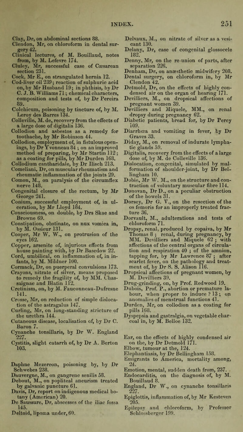Clay, Dr, on abdominal sections 88. Clendon, Mr, on chloroform in dental sur¬ gery 42. Clinical lectures, of M. Bouillaud, notes from, by M. Lefevre 174. Cluley, Mr, successful case of Caesarean section 231. Cock, Mr E., on strangulated hernia 12. Cod-liver oil 239; reaction of sulphuric acid on, by Mr Husband 19; in phthisis, by Dr C. J. B. Williams 71; chemical characters, composition and tests of, by Dr Pereira 89. Colchicum, poisoning by tincture of, by M. Leroy des Barres 134. Colleville, M. de, recovery from the effects of a large dose of digitalis 136. Collodion and asbestos as a remedy for toothache, by Mr Robinson 44. Collodion, employment of, in fistulous open¬ ings, byDr Yvonneau84 ; on unimproved metlwi of preparing, by Mr Startin 112; as a coating for pills, by Mr Durden 168. Collodium cantharidale, by Dr Ilisch 213. Comeliani, Dr, on muscular rheumatism and rheumatic infiammation of the joints 29. Comon, M., on paralysis of the circumflex nerve 148. Congenital closure of the rectum, by Mr George 241. Conium, successful employment of, in ul¬ ceration, by Mr Lloyd 184. Consciousness, on double, by Drs Skae and Browne 69. Constipation, obstinate, on nux vomica in, by M. Ossieur 131. Cooper, Mr W. W., on protrusion of the eyes 162. Copper, arsenite of, injurious effects from house painting with, by Dr Ba.sedow 22. Cord, umbilical, on inflammation of, in in¬ fants, by M. IMildner 100. Cormacb, Dr, on puerperal convulsions 173. Crayons, nitrate of silver, means proposed to remedy the fragility of, by MM. Chas- saignac and Blatin 112. Cretinism, on, by M. Faueonneau-Dufresne 141. Crosse, Mr, on reduction of simple disloca¬ tion of the astragalus 147. Curling, Mr, on long-standing stricture of the urethra 144. Cutaneous disease, localisation of, by Dr C. Baron 7. Cynanche tonsillaris, by Dr W. England 227. Cystitis, slight catarrh of, by Dr A. Berton 103. Daphne Mezereon, poisoning by, by Dr Schwebes 238. Dauvergne, M., on gangrene senilis 58. Debout, M., on popliteal aneurism treated by galvanic puncture 61. Davis, Dr, report on indigenous medical bo¬ tany (American) 20. De Saussure, Dr, abscesses of the iliac fossa 145. Deltoid, lipoma under, 60. Delvaux, M., on nitrate of silver as a vesi¬ cant 130. Delany, Dr, case of congenital glossocele Denny, Mr, on the re union of parts, after separation 226. Denham, Dr, on anaesthetic midwifery 208. Dental surgery, on chloroform in, by Mr Clendon 42. Detraold, Dr, on the effects of highly con¬ densed air on the organ of hearing 171. Devilliers, M., on dropsical affections of pregnant women 39. Devilliers and Miquele, MM., on renal dropsy during pregnancy 62. Diabetic patients, bread for, by Dr Percy 109. Diarrhoea and vomiting in fever, by Dr Graves 33. Diday, M., on removal of indurate lympha¬ tic glands 59. Digitalis, recovery from the effects of a large dose of, by M. de Colleville 136. Dislocation, congenital, simulated by mal¬ formation of shoulder-joint, by Dr Bel¬ lingham 10. Dobie, Mr W. M., on the structure and con¬ traction of voluntary muscular fibre 114. Donovan, Dr D., on a peculiar obstruction of the bowels 31. Dorsey, Dr G. V., on the resection of the os femoris for an improperly treated frac¬ ture 36. Dorvault, M., adulterations and tests of chloroform 71. Dropsy, renal, produced by copaiva, by Mr Thomas 8 ; renal, during pregnancy, by MM. Devilliers and Miquele 62 ; with affections of the central organs of circula¬ tion and respiration 40 ; of the amnion, tapping for, by Mr Lawrence 87 ; after scarlet fever, on the pathology and treat¬ ment of, by Dr S. 8. Alison 116. Dropsical affections of pregnant women, by M. Devilliers 39. Drug-grinding, on, by Prof. Redwood 19. Dubois, Prof. P., abortion or premature la¬ bour, when proper to induce 7 13; on anomalies of menstrual functions 41. Durden, Mr, on collodion as a coating for pills 168. Dyspepsia and gastralgia, on vegetable char¬ coal in, by M. Belloe 132. Ear, on the effects of highly condensed air on the, by Dr Detmold 171. Elbow, tumour at the, 124. Elephantiasis, by Dr Bellingham 158. Emigrants to America, mortality among, 24. Emotion, mental, sudden death from, 237. Endocarditis, on the diagnosis of, by M. Bouillaud 8. England, Dr W., on cynanche tonsillaris 227. Epiglottis, inflammation of, by Mr Kesteven 205. Epilepsy and chloroform, by Professor Schlossbergor 199.
