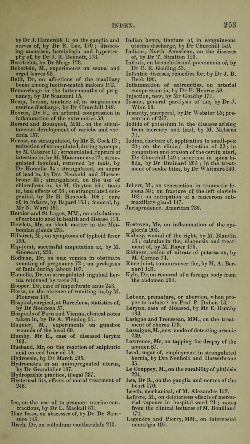 by Dr J. Hamernik t; on the ganglia and nerves of, by Dr R. Lee, 170 ; dissect¬ ing aneurism, hemiplegia and hypertro¬ phy of, by Dr J. R. Bennett, 108. Heart-clot, by Dr Meigs 128. Heberlein, M., experiments on senna and argol leaves 93. Helft, Dr, on affections of the maxillary bones among lucifer-match makers 192. Hemorrhage in the latter months of preg¬ nancy, by Dr Scanzoni 15. Hemp, Indian, tincture of, in sanguineous uterine discharge, by Dr Churchill 149. Henroz, Dr F., on arterial compression in inflammation of the extremities 59. Herard and Bousquet, MM., on the simul¬ taneous development of variola and vac¬ cinia 157. Hernia, on strangulated, by Mr E. Cock 12 ; reduction of strangulated, during syncope, by M. Cabaret 12; strangulated, rupture of intestine in, by M. Maisonneuve 12; stran¬ gulated inguinal, returned by taxis, by Dr Homolle 34 ; strangulated, on sugar of lead in, by Drs Neuhold and Hasser- bronc 35 ; strangulated, on the use of chloroform in, by M. Guyton 56 ; taxis in, bad effects of 56 ; on strangulated con¬ genital, by Dr H. Hancock 106 ; cure of, in infants, by Bayard 163 : femoral, by Mr N. Ward 181. Hervier and St Lager, MM., on exhalations of carbonic acid in health and disease 113. Hewlett, Mr, on black matter in the Mei¬ bomian glands 231. Hillairet, M., on symptoms of typhoid fever 199. Hip-joint, successful amputation at, by M. Guersant, 230. Hoffman, Dr, on nux vomica in obstinate vomiting of pregnancy 72 ; on prolapsus of funis during labour 107. Homolle, Dr, on strangulated inguinal her¬ nia returned by taxis 34. Hooper, Dr, case of imperforate anus 243. Horse, on the absence of vomiting in, by M. Plourens 115. Hospital, surgical, at Barcelona, statistics of, by Dr Mendoza 57. Hospitals of Paris and Vienna, clinical notes taken in, by Dr A. Fleming 51. Huguier, M., experiments on gunshot wounds of the head 60. Humby, Mr E., case of diseased larynx 183. Husband, Mr, on the reaction of sulphuric acid on cod-liver oil 19. Hydrocele, by Dr March 205. Hydrometra in an unimpregnated \iterus, by Dr Grandidier 107. Hydropathic practice, illegal 237. Hysterical fits, effects of moral treatment of ‘246. Ice, on the use of, to promote uterine con¬ tractions, by Dr L. Mackall 87. Iliac fossa, on abscesses of, by Dr De Saus- sure 145. Ilisch, Dr, on collodium cantharidale 213. Indian hemp, tincture of, in sanguineous uterine discharge, by Dr Churchill 149. Indian.s, North American, on the diseases of, by Dr T. Stratton 120. Infants, on bronchitis and pneumonia of, by Dr C. R. Golding 53. Infantile diseases, remedies for, by Dr J. B. Beck 196. Inflammation of extremities, on arterial compression in, by Dr F. Henroz 59. Injection, new, by Mr Goadby 171. Insane, general paralysis of the, by Dr J. Winn 68. Insanity, puerperal, by Dr Webster 15; pre¬ vention of 247. Iodide of potassium in the diseases arising from mercury and lead, by M. Melsens Iodine, tincture of, application to small-pox 20 ; on the clinical detection of 33; in congestion and erosion of the cervi.x uteri. Dr Churchill 149 ; injection in spina bi¬ fida, by Dr Brainard 205 ; in the treat¬ ment of snake bites, by Dr Whitmire 240. Jobert, M., on venesection in traumatic le¬ sions 58; on fracture o^ the left clavicle 103; on extirpation of a cancerous sub¬ maxillary gland 147. Jurisprudence, American 236. Kesteven, Mr, on inflammation of the epi¬ glottis 205. Kidney, wound of the right, by M. Blandin 13 ; calculus in the, diagnosis and treat¬ ment of, by M. Bayer 176. Kidneys, action of nitrate of potassa on, by M. Cardon 71. Knee-joint, tumours over the, by M. A. Ber¬ nard 125. Kyle, Dr, on removal of a foreign body from the abdomen 204. Labour, premature, or abortion, when pro¬ per to induce ? by Prof. P. Dubois 13. Larynx, case of diseased, by Mr E. Humby 183. Lasegue and Trousseau, MM., on the treat¬ ment of chorea 173. Lassaigne, M., new mode of detecting arsenic 239. Lawrence, Mr, on tapping for dropsy of the amnion 87. Lead, sugar of, employment in strangulated hernia, by Drs Neuhold and Hasserbronc 35. Le Couppey, M., on the curability of phthisis 224. Lee, Dr R., on the ganglia and nerves of the heart 170. Leech, mechanical, of M. Alexandre 152. Lefevre, M., on deleterious effects of mercu¬ rial vapours in hospital ward 21 ; notes from the clinical lectures of M. Bouillaud 174. Legendre and Piorry, MM., on intercostal neuralgia 195.