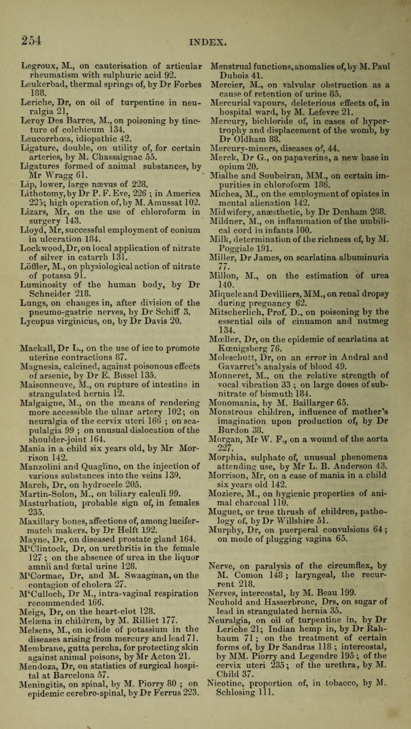 Legroiix, M., on cauterisation of articular rheumatism with sulphuric acid 92. Leukerbad, thermal springs of, by Dr Forbes lf!8. Leriehe, Dr, on oil of turpentine in neu¬ ralgia 21, Leroy Des Barres, M., on poisoning by tinc¬ ture of colchicum 134. Leucorrhoea, idiopathic 42. Ligature, double, on utility of, for certain arteries, by M. Chassaignac 55. Ligatures formed of animal substances, by Mr Wragg 61. Lip, lower, large nsevus of 228. Lithotomy, by Dr P. F. Eve, 226 ; in America 225; high operation of, by M. Amussat 102. Lizars, Mr, on the use of chloroform in surgery 143. Lloyd, Mr, successful employment of conium in ulceration 184. Lockwood,Dr,on local application of nitrate of silver in catarrh 131. Lbffler, M., on physiological action of nitrate of potassa 91. Luminosity of the human body, by Dr Schneider 218. Lungs, on changes in, after division of the pneumo-gastrie nerves, by Dr Schiff 3. Lycopus virginicus, on, by Dr Davis 20. Mackall, Dr L., on the use of ice to promote uterine contractions 87. Magnesia, calcined, against poisonous effects of arsenic, by Dr E. Bissel 135. Maisonneuve, M., on rupture of intestine in strangulated hernia 12. Malgaigne, M., on the means of rendering more accessible the ulnar artery 102; on neuralgia of the cervix uteri 166 ; on sea- pulalgia 99 ; on unusual dislocation of the shoulder-joint 164. Mania in a child six years old, by Mr Mor¬ rison 142. Manzolini and Quaglino, on the injection of various substances into the veins 13.9. March, Dr, on hydrocele 205. Martin-Solon, M., on biliary calculi 99. Masturbation, probable sign of, in females 235. Maxillary bones, affections of, among lucifer- match makers, by Dr Helft 192. Mayne, Dr, on diseased prostate gland 164. M'Clintock, Dr, on urethritis in the female 127 ; on the absence of urea in the liquor amnii and foetal urine 128. M'Cormac, Dr, and M. Swaagman, on the contagion of cholera 27. JPCulloch, Dr M., intra-vaginal respiration recommended l66. Meigs, Dr, on the heart-clot 128. Meliena in children, by M. Rilliet 177. Melsens, M., on iodide of potassium in the diseases arising from mercury and lead 71. Membrane, gutta percha, for protecting skin against animal poisons, by Mr Acton 21. Mendoza, Dr, on statistics of surgical hospi¬ tal at Barcelona 57. Meningitis, on spinal, by M. Piorry 80 ; on epidemic cerebro-spinal, by Dr Ferrus 223. Menstrual functions,anomalies of, by M. Paul Dubois 41. Mercier, M., on valvular obstruction as a cause of retention of urine 85. Mercurial vapours, deleterious effects of, in hospital ward, by M. Lefevre 21. Mercury, bichloride of, in cases of hyper¬ trophy and displacement of the womb, by Dr Oldham 88. Mercury-miners, diseases of, 44. Merck, Dr G., on papaverine, a new base in opium 20. Mialhe and Soubeiran, MM., on certain im¬ purities in chloroform 186. Michea, M., on the employment of opiates in mental alienation 142. IMidwifery, anaesthetic, by Dr Denham 208. Mildner, M., on inflammation of the umbili¬ cal cord in infants 100. Milk, determination of the richness of, by M. Poggiale 191. Miller, Dr James, on scarlatina albuminuria 77. Millon, M., on the estimation of urea 140. Miqueleand Devilliers, MM., on renal dropsy during pregnancy 62. Mitscherlich, Prof. D., on poisoning by the essential oils of cinnamon and nutmeg 134. Moeller, Dr, on the epidemic of scarlatina at Koenigsberg 76. Moleschott, Dr, on an error in Andral and Gavarret’s analysis of blood 49. IMonneret, M., on the relative strength of voeal vibration 33 ; on large doses of sub¬ nitrate of bismuth 184. Monomania, by M. Baillarger 65. Monstrous children, influence of mother’s imagination upon production of, by Dr Burdon 38. Morgan, Mr W. F., on a wound of the aorta 227. Morphia, sulphate of, unusual phenomena attending use, by Mr L. B. Ander.son 43. Morrison, Mr, on a ease of mania in a child six years old 142. Moziere, M., on hygienic properties of ani¬ mal charcoal 110. Muguet, or true thrush of children, patho¬ logy of, by Dr Willshire 51. Murphy, Dr, on puerperal convulsions 64; on mode of plugging vagina 65. Nerve, on paralysis of the circumflex, by M. Comon 148 ; laryngeal, the recur¬ rent 218. Nerves, intercostal, by M. Beau 199. Neuhold a7id Hasserbronc, Drs, on sugar of lead in strangulated hernia 35. Neuralgia, on oil of turpentine in, by Dr Leriehe 21; Indian hemp in, by Dr Rah- baum 71 ; on the treatment of certain forms of, by Dr Sandras 118 ; intercostal, by MM. Piorry and Legendre 195 ; of the cervix uteri 235; of the urethra, by M. Child 37. Nicotine, proportion of, in tobacco, by M. Schlosing 111.
