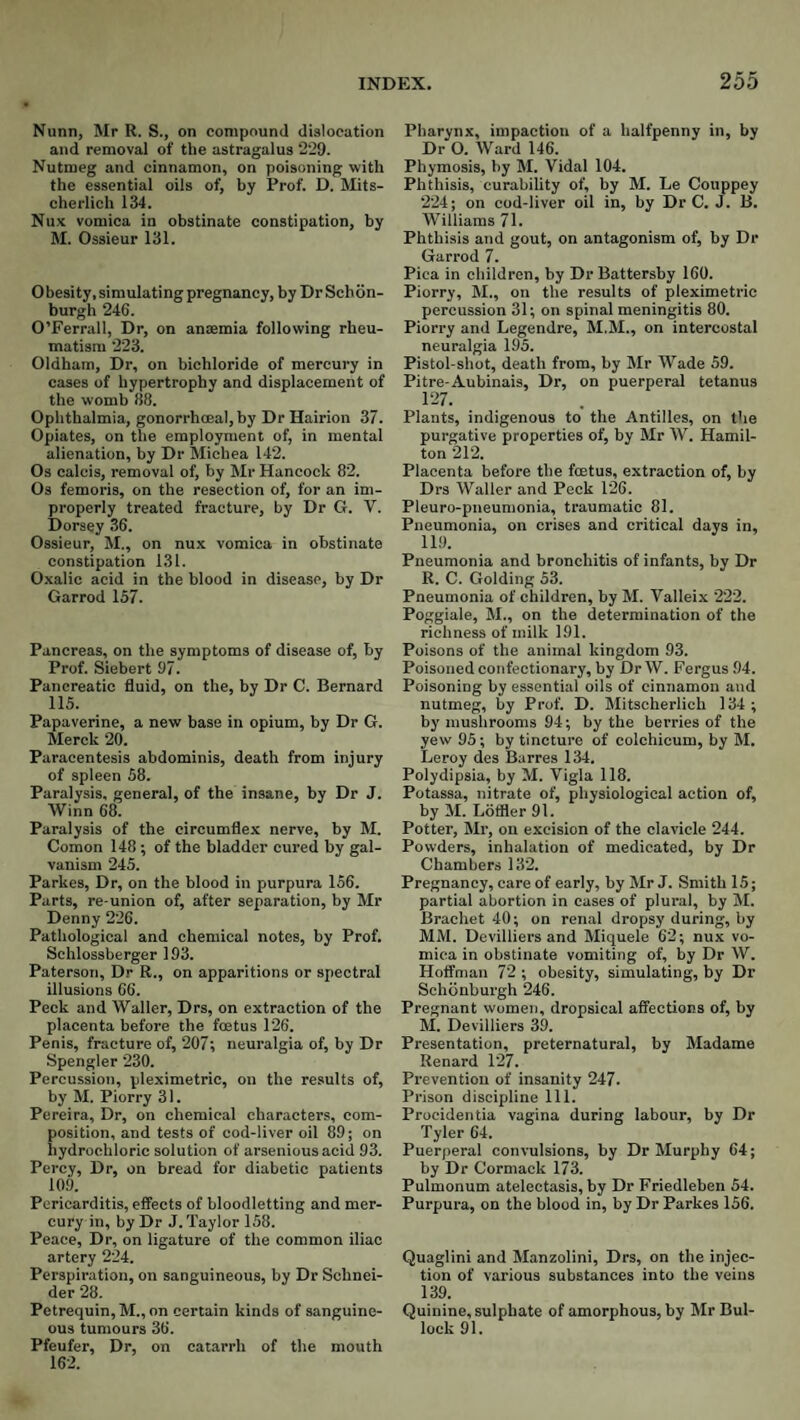 Nunn, Mr R. S., on compound dislocation and removal of the astragalus 229. Nutmeg and cinnamon, on poisoning with the essential oils of, by Prof. D. Mits- cherlich 134. Nux vomica in obstinate constipation, by M. Ossieur 131. Obesity, simulating pregnancy, by Dr Schon- burgh 246. O’Ferrall, Dr, on anaemia following rheu¬ matism 223. Oldham, Dr, on bichloride of mercury in cases of hypertrophy and displacement of the womb 38. Ophthalmia, gonorrhoeal, by DrHairion 37. Opiates, on the employment of, in mental alienation, by Dr Michea 142. Os calcis, removal of, by Mr Hancock 82. Os femoris, on the resection of, for an im¬ properly treated fracture, by Dr G. V. Dorsey 36. Ossieur, M., on nux vomica in obstinate constipation 131. Oxalic acid in the blood in disease, by Dr Garrod 157. Pancreas, on the symptoms of disease of, by Prof. Siebert 97. Pancreatic fluid, on the, by Dr C. Bernard 115. Papaverine, a new base in opium, by Dr G. Merck 20. Paracentesis abdominis, death from injury of spleen 58. Paralysis, general, of the insane, by Dr J. Winn 68. Paralysis of the circumflex nerve, by M. Comon 148; of the bladder cured by gal¬ vanism 245. Parkes, Dr, on the blood in purpura 156. Parts, re-union of, after separation, by Mr Denny 226. Pathological and chemical notes, by Prof. Schlossberger 193. Paterson, Dr R., on apparitions or spectral illusions 66. Peck and Waller, Drs, on extraction of the placenta before the foetus 126. Penis, fracture of, 207; neuralgia of, by Dr Spengler 230. Percussion, pleximetric, on the results of, by M. Piorry 31. Pereira, Dr, on chemical characters, com¬ position, and tests of cod-liver oil 89; on hydrochloric solution of arsenious acid 93. Percy, Dr, on bread for diabetic patients 109. Pericarditis, effects of bloodletting and mer¬ cury in, by Dr J. Taylor 158. Peace, Dr, on ligature of the common iliac artery 224. Perspiration, on sanguineous, by Dr Schnei¬ der 28. Petrequin, M., on certain kinds of sanguine¬ ous tumours 36. Pfeufer, Dr, on catarrh of the mouth 162. Pharynx, impaction of a halfpenny in, by Dr O. Ward 146. Phymosis, by M. Vidal 104. Phthisis, curability of, by M. Le Couppey 224; on cod-liver oil in, by Dr C. J. B. Williams 71. Phthisis and gout, on antagonism of, by Dr Garrod 7. Pica in children, by Dr Battersby 160. Piorry, M., on the results of pleximetric percussion 31; on spinal meningitis 80. Piorry and Legendre, M.M., on intercostal neuralgia 195. Pistol-shot, death from, by Mr Wade 59. Pitre-Aubinais, Dr, on puerperal tetanus 127. Plants, indigenous to the Antilles, on the purgative properties of, by Mr W. Hamil¬ ton 212. Placenta before the foetus, extraction of, by Drs Waller and Peck 126. Pleuro-pneunionia, traumatic 81. Pneumonia, on crises and critical days in, 119. Pneumonia and bronchitis of infants, by Dr R. C. Golding 53. Pneumonia of children, by M. Valleix 222. Poggiale, M., on the determination of the richness of milk 191. Poisons of the animal kingdom 93. Poisoned confectionary, by DrW. Fergus 94. Poisoning by essential oils of cinnamon and nutmeg, by Prof. D. Mitscherlich 134; by mushrooms 94; by the berries of the yew 95; by tincture of colchicum, by M. Leroy des Barres 134. Polydipsia, by M. Vigla 118. Potassa, nitrate of, physiological action of, by M. Lotfler 91. Potter, Mr, on excision of the clavicle 244. Powders, inhalation of medicated, by Dr Chambers 132. Pregnancy, care of early, by Mr J. Smith 15; partial abortion in cases of plural, by M. Brachet 40; on renal dropsy during, by MM. Devilliers and Miquele 62; nux vo¬ mica in obstinate vomiting of, by Dr W. Hoffman 72 ; obesity, simulating, by Dr Schonburgh 246. Pregnant women, dropsical affections of, by M. Devilliers 39. Presentation, preternatural, by Madame Renard 127. Prevention of insanity 247. Prison discipline 111. Procidentia vagina during labour, by Dr Tyler 64. Puerperal convulsions, by Dr Murphy 64; by Dr Cormack 173. Pulmonum atelectasis, by Dr Friedleben 54. Purpura, on the blood in, by Dr Parkes 156. Quaglini and Manzolini, Drs, on the injec¬ tion of various substances into the veins 139. Quinine, sulphate of amorphous, by Mr Bul¬ lock 91.