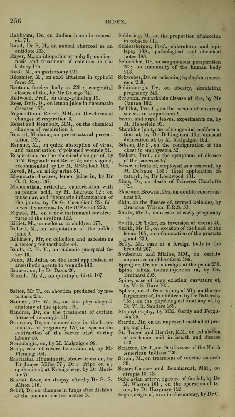 25(3 Rahbaum, Dr, on Indian hemp in neural¬ gia 71. Hand, Dr B. H., on animal charcoal as an antidote 133. Rayer, M.,on idiopathic atrophy 8; on diag¬ nosis and treatment of calculus in the kidney 176. Reali, M., on gastrotomy 121. Rdcamier, M., on cold affusions in typhoid fever 55. Rectum, foreign body in 228 ; congenital closure of the, by Mr George 241. Redwood, Prof., on drug-grinding 19. Rees, DrG. O., on lemon juice in rheumatic diseases 167. Regnault and Reiset, MM., on the chemical changes of respiration 3. Reiset and Regnault, MM., on the chemical changes of respiration 3. Renard, Madame, on preternatural presen¬ tation 127. Renault, M., on quick absorption of virus, and cauterisation of poisoned wounds 51. Respiration, on the chemical changes of, by Mm. Regnault and Reiset 3; intravaginal, recommended by Dr M. M‘Culloeh 166. Reveil, M., on milky urine 51. Rheumatic diseases, lemon juice in, by Dr G. O. Rees 167. Rheumatism, articular, cauterisation with sulphuric acid, by M. Legroux 92; on muscular, and rheumatic inflammation of the joints, by Dr G. Corneliani 29; fol¬ lowed by anemia, by Dr O’Ferrall 223. Rigaud, M., on a new instrument for stric¬ tures of the urethra 122. Rilliet, M., on meloena in children 177. Robert, M., on amputation of the ankle- joint 9. Robinson, Mr, on collodion and asbestos as a remedy for toothache 44. Roult, C. H. P., on endemic puerperal fe¬ ver 16. Roux, M. Jules, on the local application of ansesthetic agents to wounds 143. Rumex, on, by Dr Davis 20. Russell, Mr J., on quintuple birth 107. Salter, Mr T., on abortion produced by me¬ tastasis 235. Sanders, Dr W, R., on the physiological anatomy of the spleen 169. Sandras, Dr, on the treatment of certain forms of neuralgia 118 Scanzoni, Dr, on hemorrhage in the latter months of pregnancy 15 ; on spasmodic contraction of the cervix uteri during labour 40. Scapulalgia, on, by M. Malgaigne 99. Scalp, case of severe laceration of, by Mr Fleming 104. Scarlatina albuminuria, observations on, by Dr James Bliller 77 ; Dr J. Tripe on 4 ; epidemic of, at Koenigsberg, by Dr Moel¬ ler 76. Scarlet fever, on dropsy after,by Dr S. S. Alison 116. Sehiff, Dr, on changes in lungs after division of the pneumo-gastric nerves 3. Sohlosing, M., on the proportion of nicotine in tobacco 1 11. Schlossberger, Prof., chloroform and epi¬ lepsy 199; pathological and chemical notes 193. Schneider, Dr, on sanguineous perspiration 28 ; on luminosity of the human body 218. Schwebes, Dr, on poisoning by daphne meze- reon 238. Schdnburgh, Dr, on obesity, simulating pregnancy 246. Scrotum, remarkable disease of the, by Mr Canton 182. Sedillot, Pro. C., on the means of ensuring success in amputation 9. Senna and argol leaves, experiments on, by BI. Heberlein 93. Shoulder-joint, case of congenital malforma¬ tion of, by Dr Bellingham 10 ; unusual dislocation of, by Bl. Blalgaigne 164. Sibson, Dr F., on the configuration of the chest in emphysema 32. Siebert, Prof., on the symptoms of disease of the pancreas 97. Silver, nitrate of, employed as a vesicant, by B*!. Delvaux 130; local application in catarrh, by Dr Lockwood 131. Sims, Dr, on death of Princess Charlotte 125. Skae and Browne, Drs, on double conscious¬ ness 69. Skin, on the disease of, termed keloides, by Erasmus Wilson, F.R.S. 53. Smith, Mr J., on a case of early pregnancy 15. Smith, Dr Tyler, on inversion of uterus 40. Smith, BIr PI., on excision of the head of the femur 105; on inflammation of the prostate gland 230. Solly, Mr, case of a foreign body in the bronchi 207. Soubeiran and Mialhe, BIM., on certain impurities in chloroform 186. Spengler, Dr, on neuralgia of the penis 230. Spina bifida, iodine injection in, by Dr, Brainard 205. Spine, case of long existing curvature of, by Mr S. Hare 105. Spleen, death from injury of 58 ; on the en¬ largement of, in children, by Dr Battersby ■159 ; on the physiological anatomy of, by Dr W. R. Sanders 169. Staphyloraphy, by BIBI. Gerdy and Fergu¬ son 85. Startin, BIr, on an improved method of pre¬ paring 111. St. Lager and Hervier, BIBI., on exhalation of carbonic acid in health and disease 113 Stratton, Dr T., on the diseases of the North American Indians 120. Strohl, BL, on treatment of uterine catarrh 88. Stuart-Cooper and Bouchardat, MBL, on atropia 18, 43. Subclavian artery, ligature of the left, by Dr M. Warren 101 ; on the operation of ty¬ ing, by Dr Hargrave 122. Sugar, origin of, in animal economy, by Dr C.