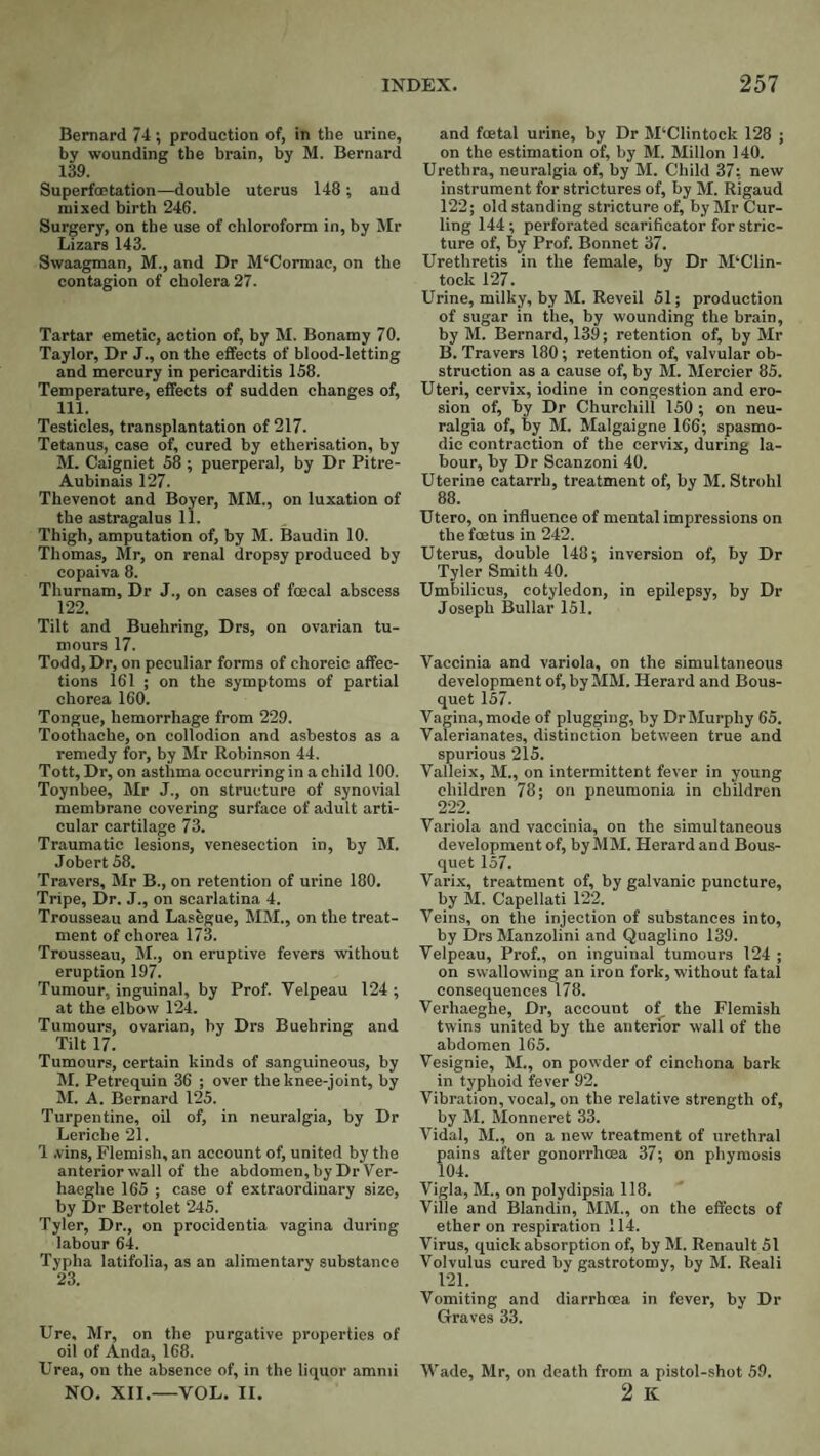 Bernard 74 ; production of, in the urine, by wounding the brain, by M. Bernard 139. Superfoetation—double uterus 148 ; and mixed birth 246. Surgery, on the use of chloroform in, by Mr Lizars 143. Swaagman, M., and Dr M‘Cormac, on the contagion of cholera 27. Tartar emetic, action of, by M. Bonamy 70. Taylor, Dr J., on the effects of blood-letting and mercury in pericarditis 158. Temperature, effects of sudden changes of, 111. Testicles, transplantation of 217. Tetanus, case of, cured by etherisation, by M. Caigniet 58 ; puerperal, by Dr Pitre- Aubinais 127. Thevenot and Boyer, MM., on luxation of the astragalus 11. Thigh, amputation of, by M. Baudin 10. Thomas, Mr, on renal dropsy produced by copaiva 8. Thurnam, Dr J., on cases of foecal abscess 122. Tilt and Buehring, Drs, on ovarian tu¬ mours 17. Todd,Dr, on peculiar forms of choreic affec¬ tions 161 ; on the symptoms of partial chorea 160. Tongue, hemorrhage from 229. Toothache, on collodion and asbestos as a remedy for, by Mr Robinson 44. Tott, Dr, on asthma occurring in a child 100. Toynbee, Mr J., on structure of synovial membrane covering surface of adult arti¬ cular cartilage 73. Traumatic lesions, venesection in, by M. Jobert 58. Travers, Mr B., on retention of urine 180. Tripe, Dr. J., on scarlatina 4. Trousseau and Lasegue, MM., on the treat¬ ment of chorea 173. Trousseau, M., on eruptive fevers without eruption 197. Tumour, inguinal, by Prof. Velpeau 124 ; at the elbow 124. Tumours, ovarian, by Drs Buehring and Tilt 17. Tumours, certain kinds of sanguineous, by M. Petrequin 36 ; over the knee-joint, by M. A. Bernard 125. Turpentine, oil of, in neuralgia, by Dr Leriche 21. 1 .vins, Flemish, an account of, united by the anterior wall of the abdomen,by Dr Ver- haeghe 165 ; case of extraordinary size, by Dr Bertolet 245. Tyler, Dr., on procidentia vagina during labour 64. Typha latifolia, as an alimentary substance 23. Ure. Mr, on the purgative properties of oil of Anda, 168. Urea, on the absence of, in the liquor amnii NO. XII.—VOL. II. and foetal urine, by Dr M‘Clintock 128 ; on the estimation of, by M. Millon 140. Urethra, neuralgia of, by M. Child 37: new instrument for strictures of, by M. Rigaud 122; old standing stricture of, by Mr Cur¬ ling 144; perforated scarificator for stric¬ ture of, by Prof. Bonnet 37. Urethretis in the female, by Dr M‘Clin- toek 127. Urine, milky, by M. Reveil 51; production of sugar in the, by wounding the brain, by M. Bernard, 139; retention of, by Mr B. Travers 180; retention of, valvular ob¬ struction as a cause of, by M. Mercier 85. Uteri, cervix, iodine in congestion and ero¬ sion of, by Dr Churchill 150 ; on neu¬ ralgia of, by M. Malgaigne 166; spasmo¬ dic contraction of the cervix, during la¬ bour, by Dr Scanzoni 40. Uterine catarrh, treatment of, by M. Strohl 88. Utero, on influence of mental impressions on the foetus in 242. Uterus, double 148; inversion of, by Dr Tyler Smith 40. Umbilicus, cotyledon, in epilepsy, by Dr Joseph Bullar 151. Vaccinia and variola, on the simultaneous development of, by MM. Herard and Bous- quet 157. Vagina, mode of plugging, by Dr Murphy 65. Valerianates, distinction between true and spurious 215. Valleix, M., on intermittent fever in young children 78; on pneumonia in children 222. Variola and vaccinia, on the simultaneous development of, by MM. Herard and Bous- quet 157. Varix, treatment of, by galvanic puncture, by M. Capellati 122. Veins, on the injection of substances into, by Drs Manzolini and Quaglino 139. Velpeau, Prof., on inguinal tumours 124 ; on swallowing an iron fork, without fatal consequences 178. Verhaeghe, Dr, account of the Flemish twins united by the anterior wall of the abdomen 165. Vesignie, M., on powder of cinchona bark in typhoid fever 92. Vibration, vocal, on the relative strength of, by M. Monneret 33. Vidal, M., on a new treatment of urethral pains after gonorrhoea 37; on phymosis 104. Vigla, M., on polydipsia 118. Ville and Blandin, MM., on the effects of ether on respiration 114. Virus, quick absorption of, by M. Renault 51 Volvulus cured by gastrotomy, by M. Reali 121. Vomiting and diarrhoea in fever, by Dr Graves 33. Wade, Mr, on death from a pistol-shot 59. 2 K