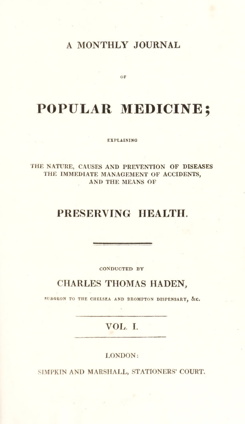 A MONTHLY JOURNAL OF POPULAR MEDICINE; EXPLAINING THE NATURE, CAUSES AND PREVENTION OF DISEASES THE IMMEDIATE MANAGEMENT OF ACCIDENTS, AND THE MEANS OF PRESERVING HEALTH. conducted by CHARLES THOMAS HA DEN, SURGEON TO THE CHELSEA AND BROMPTON DISPENSARY, &C. VOL I. LONDON: SIMPKIN AND MARSHALL, STATIONERS’ COURT.