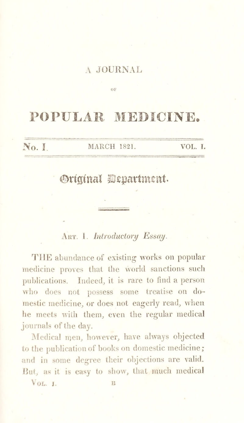 \ JOURNAL OF POPULAR MEDICINE. No. I MARCH 1821. VOL. I. ©rigtnal Stepnrtmeitt Art. I. Introductory Essay. THE abundance of existing works on popular medicine proves that the world sanctions such publications. Indeed,, it is rare to find a person who does not possess some treatise on do¬ mestic medicine,, or does not eagerly read, when he meets with them, even the regular medical journals of the day. Medical men, however, have always objected to the publication of books on domestic medicine; and in some degree their objections are valid. Rut, as it is easy to show, that much medical Vol. J. R