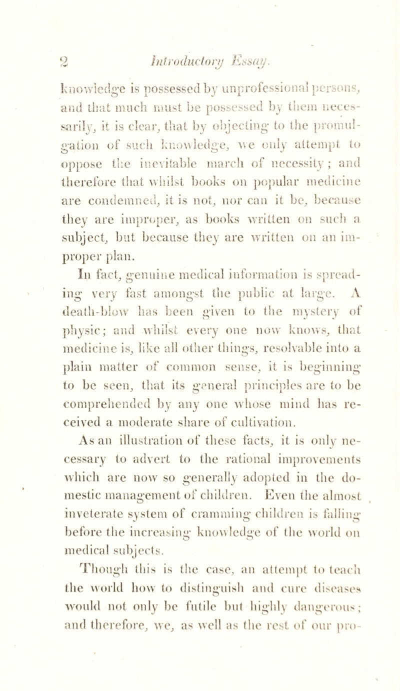 knowledge is possessed by unprofessional persons, and that much must be possessed by them neces¬ sarily, it is clear, that by objecting- to the promul¬ gation of such knowledge, we only attempt to oppose the inevitable march of necessity; and therefore that whilst books on popular medicine are condemned, it is not, nor can it be, because they are improper, as books written on such a subject, but because they are written on an im¬ proper plan. In fact, genuine medical information is spread¬ ing very fast amongst the public at large. A death-blow has been given to (lie mystery of physic; and whilst every one now knows, that medicine is, like all other things, resolvable into a plain matter of common sense, it is beginning to be seen, that its general principles are to be comprehended by any one whose mind has re¬ ceived a moderate share of cultivation. As an illustration of these facts, it is onlv ne¬ cessary to advert to the rational improvements which are now so generally adopted in the do¬ mestic management of children. Even the almost O i inveterate system of cramming children is falling before the increasing knowledge of the world on medical subjects. Though this is the case, an attempt to teach the world how to distinguish and cure diseases would not only be futile but highly dangerous; and therefore, we, as well as the rest of our pro-