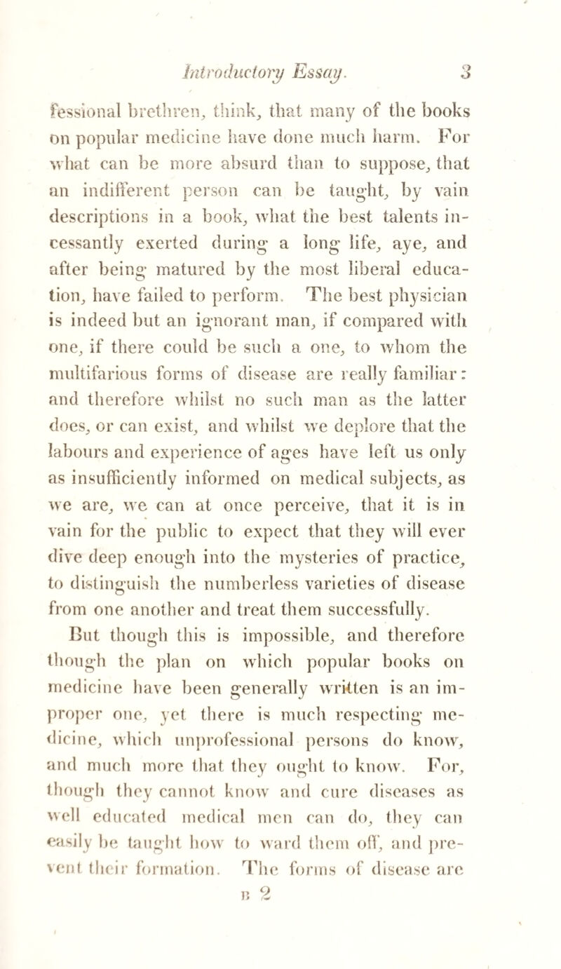 / fessional brethren, think, that many of the books on popular medicine have done much harm. For what can he more absurd than to suppose, that an indifferent person can be taught, by vain descriptions in a book, what the best talents in¬ cessantly exerted during a long life, aye, and after being matured by the most liberal educa¬ tion, have failed to perform. The best physician is indeed but an ignorant man, if compared with one, if there could be such a one, to whom the multifarious forms of disease are really familiar: and therefore whilst no such man as the latter does, or can exist, and whilst we deplore that the labours and experience of ages have left us only as insufficiently informed on medical subjects, as we are, we can at once perceive, that it is in vain for the public to expect that they will ever dive deep enough into the mysteries of practice, to distinguish the numberless varieties of disease from one another and treat them successfully. But though this is impossible, and therefore though the plan on which popular books on medicine have been generally written is an im¬ proper one, yet there is much respecting me¬ dicine, which unprofessional persons do know, and much more that they ought to know. For, though they cannot know and cure diseases as well educated medical men can do, they can easily l»e taught how to ward them off, and pre¬ vent their formation. The forms of disease arc 9