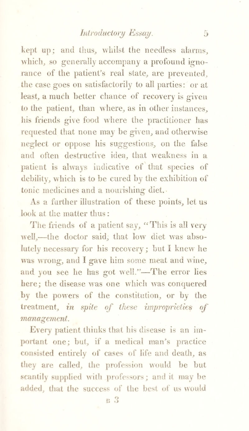 kept up; and thus,, whilst the needless alarms, which, so generally accompany a profound igno¬ rance of the patient's real state, are prevented, the case goes on satisfactorily to alt parties: or at least, a much better chance of recovery is given to the patient, than where, as in other instances, his friends give food where the practitioner has requested that none may be given, and otherwise neglect or oppose his suggestions, on the false and often destructive idea, that weakness in a patient is always indicative of that species of debility, which is to be cured by the exhibition of tonic medicines and a nourishing diet. As a further illustration of these points, let us look at the matter thus : The friends of a patient say, “This is all very well,—the doctor said, that low diet was abso¬ lutely necessary for his recovery; but I knew he was wrong, and I gave him some meat and wine, and you see he has got well.—The error lies here; the disease was one which was conquered by the powers of the constitution, or by the treatment, in spite of these improprieties of management. Every patient thinks that his disease is an im¬ portant one; but, if a medical man's practice consisted entirely of cases of life and death, as they are called, the profession would be but scantily supplied with professors; and it may he added, that the success of the best of us would