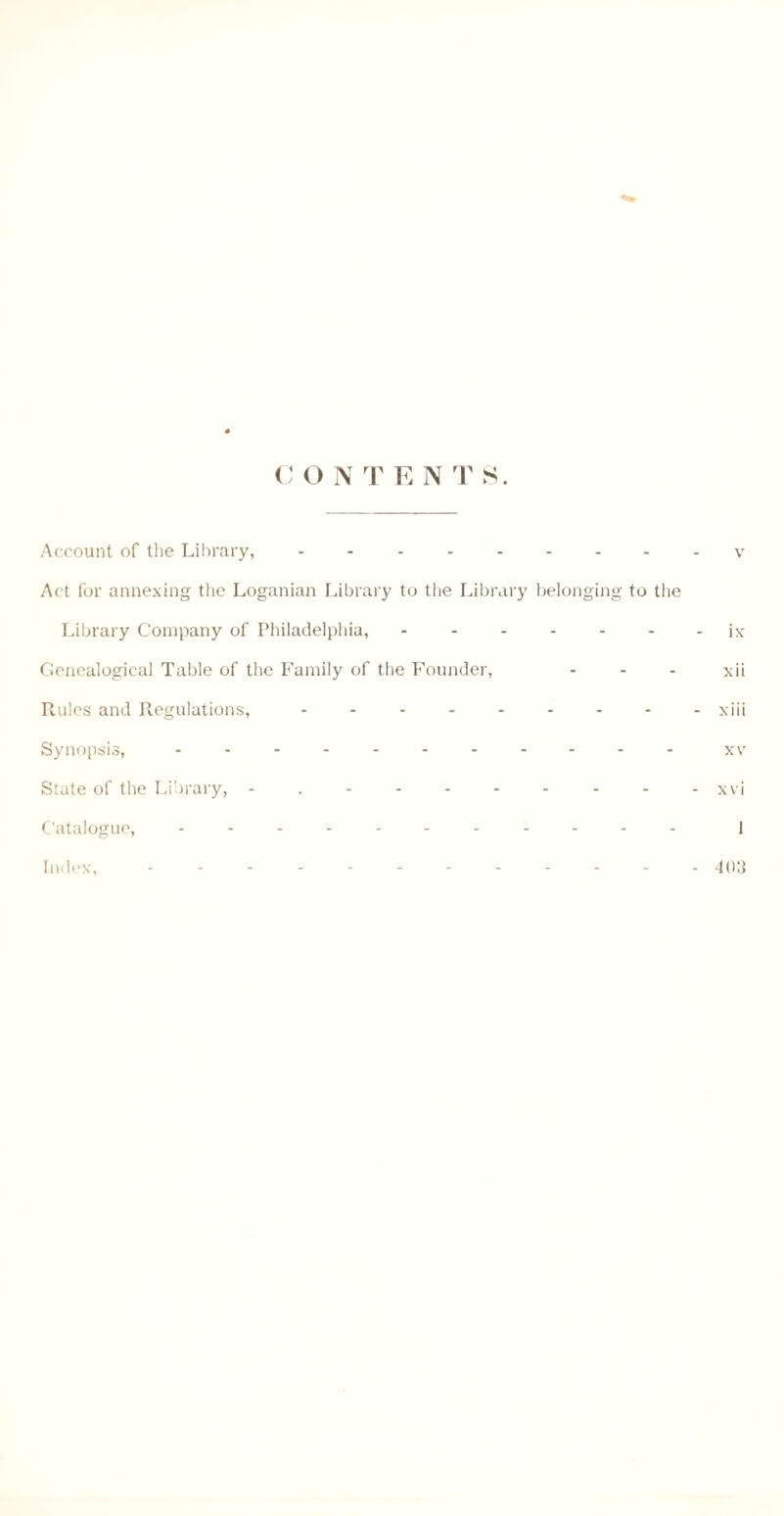 C O NTEN T S. Account of the Library, --------- v Act for annexing the Loganian Library to the Library belonging to the Library Company of Philadelphia, -.ix Genealogical Table of the Family of the Founder, ... xii Rules and Regulations, - -.xiii Synopsis, ........... xv State of the Library, - . - - - - - - - - xvi Catalogue, ........... ] Index, ............ 4o3