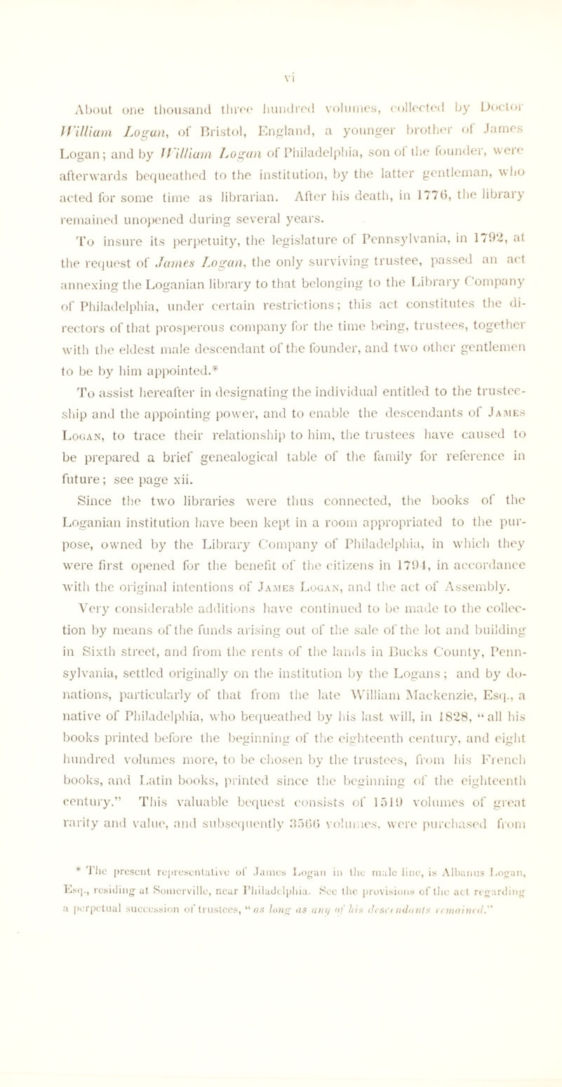 About one thousand three hundred volumes, collected by Doctor William Logan, of Bristol, England, a younger brother of James Logan; and by William Logan of Philadelphia, son oi the founder, were afterwards bequeathed to the institution, by the latter gentleman, who acted for some time as librarian. After his death, in 177b, the library remained unopened during several years. To insure its perpetuity, the legislature of Pennsylvania, in 1792, at the request of James Logan, the only surviving trustee, passed an act annexing the Loganian library to that belonging to the Library ( ompany of Philadelphia, under certain restrictions; this act constitutes the di¬ rectors of that prosperous company for the time being, trustees, together with the eldest male descendant of the founder, and two other gentlemen to be by him appointed.* To assist hereafter in designating the individual entitled to the trustee¬ ship and the appointing power, and to enable the descendants of James Logan, to trace their relationship to him, the trustees have caused to be prepared a brief genealogical table of the family for reference in future; see page xii. Since the two libraries were thus connected, the books of the Loganian institution have been kept in a room appropriated to the pur¬ pose, owned by the Library Company of Philadelphia, in which they were first opened for the benefit of the citizens in 1794, in accordance with the original intentions of James Logan, and the act of Assembly. Very considerable additions have continued to be made to the collec¬ tion by means of the funds arising out of the sale of the lot and building in Sixth street, and from the rents of the lands in Bucks County, Penn¬ sylvania, settled originally on the institution by the Logans; and by do¬ nations, particularly of that from the late William Mackenzie, Esq., a native of Philadelphia, who bequeathed by his last will, in 1828, “all his books printed before the beginning of the eighteenth century, and eight hundred volumes more, to be chosen by the trustees, from his French books, and Latin books, printed since the beginning of the eighteenth century.” This valuable bequest consists of 1519 volumes of great rarity and value, and subsequently 3506 volumes, were purchased from * The present representative of James Logan in the male line, is Albanus Logan, Lsq., residing at Somerville, near Philadelphia. Sec the provisions of the act regarding a perpetual succession of trustees, “ as long as am/ of his dcsc( ndanls remained.”
