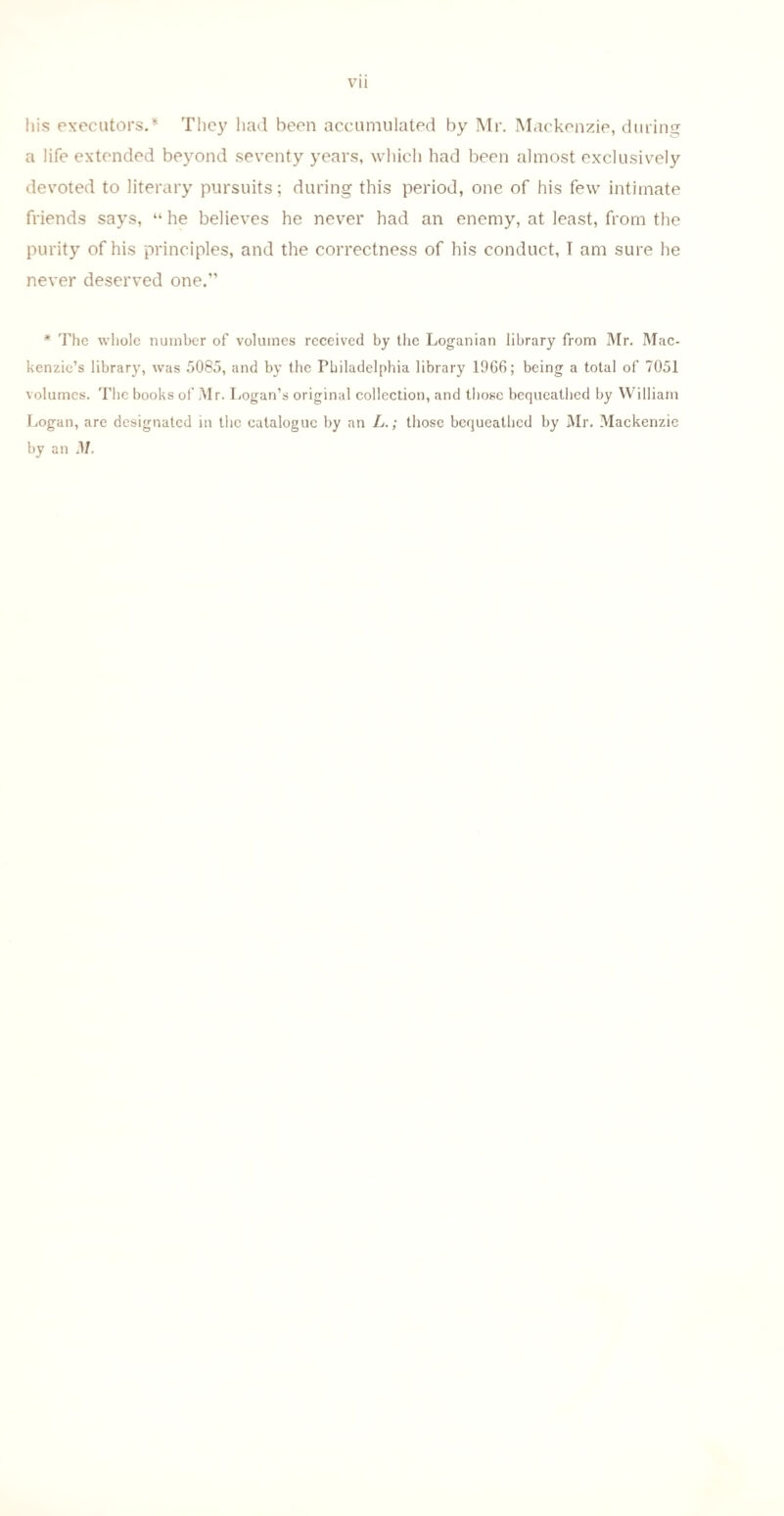 his executors.* They had been accumulated by Mr. Mackenzie, during a life extended beyond seventy years, which had been almost exclusively devoted to literary pursuits; during this period, one of his few intimate friends says, “ he believes he never had an enemy, at least, from the purity of his principles, and the correctness of his conduct, I am sure he never deserved one.” * The whole number of volumes received by the Loganian library from Mr. Mac¬ kenzie’s library, was 5085, and by the Philadelphia library 1966; being a total of 7051 volumes. The books of Mr. Logan’s original collection, and those bequeathed by William Logan, are designated in the catalogue by an L.; those bequeathed by Mr. Mackenzie by an M.