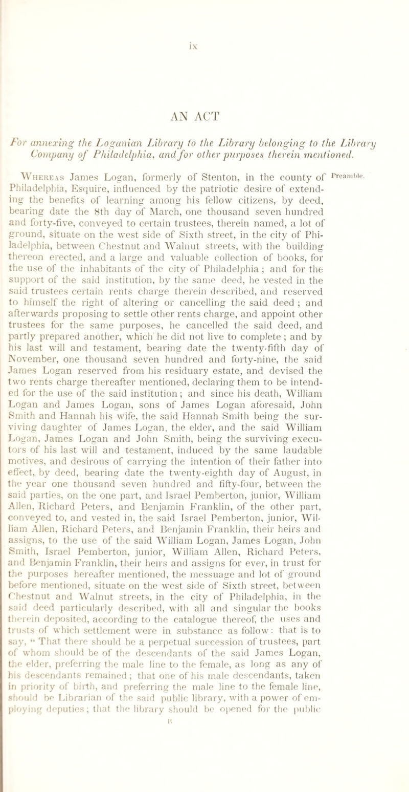 AN ACT For annexing the Loganian Library to the Library belonging to the Library Company of Philadelphia, and for other purposes therein mentioned. Whereas James Logan, formerly of Stenton, in the county of Preamble. Philadelphia, Esquire, influenced by the patriotic desire of extend¬ ing the benefits of learning among his fellow citizens, by deed, bearing date the 8th day of March, one thousand seven hundred and forty-five, conveyed to certain trustees, therein named, a lot of ground, situate on the west side of Sixth street, in the city of Phi¬ ladelphia, between Chestnut and Walnut streets, with the building thereon erected, and a large and valuable collection of books, for the use of the inhabitants of the city of Philadelphia ; and for the support of the said institution, by the same deed, he vested in the said trustees certain rents charge therein described, and reserved to himself the right of altering or cancelling the said deed ; and afterwards proposing to settle other rents charge, and appoint other trustees for the same purposes, he cancelled the said deed, and partly prepared another, which he did not live to complete ; and by his last will and testament, bearing date the twenty-fifth day of November, one thousand seven hundred and forty-nine, the said James Logan reserved from his residuary estate, and devised the two rents charge thereafter mentioned, declaring them to be intend¬ ed for the use of the said institution; and since his death, William Logan and James Logan, sons of James Logan aforesaid, John Smith and Hannah his wife, the said Hannah Smith being the sur¬ viving daughter of James Logan, the elder, and the said William Logan, James Logan and John Smith, being the surviving execu¬ tors of his last will and testament, induced by the same laudable motives, and desirous of carrying the intention of their father into effect, by deed, bearing date the twenty-eighth day of August, in the year one thousand seven hundred and fifty-four, between the said parties, on the one part, and Israel Pemberton, junior, William Allen, Richard Peters, and Benjamin Franklin, of the other part, conveyed to, and vested in, the said Israel Pemberton, junior, Wil¬ liam Allen, Richard Peters, and Benjamin Franklin, their heirs and assigns, to the use of the said William Logan, James Logan, John Smith, Israel Pemberton, junior, William Allen, Richard Peters, and Benjamin Franklin, their heirs and assigns for ever, in trust for the purposes hereafter mentioned, the messuage and lot of ground before mentioned, situate on the west side of Sixth street, between Chestnut and Walnut streets, in the city of Philadelphia, in the said deed particularly described, with all and singular the books therein deposited, according to the catalogue thereof, the uses and trusts of which settlement were in substance as follow: that is to say, “ That there should be a perpetual succession of trustees, part of whom should be of the descendants of the said James Logan, the elder, preferring the male line to the female, as long as any of his descendants remained; that one of his male descendants, taken in priority of birth, and preferring the male line to the female line, should be Librarian of the said public library, with a power of em¬ ploying deputies; that the library should be opened for the public B