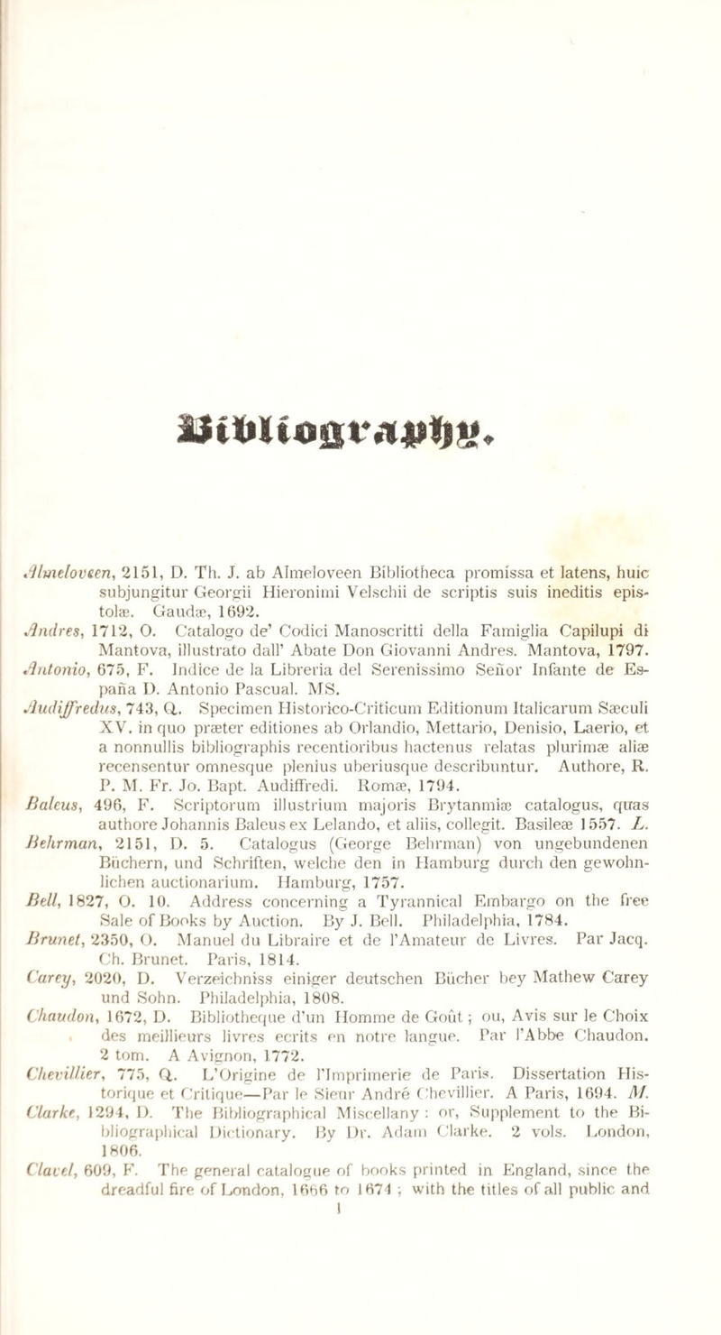 Almeloveen, 2151, D. Th. J. ab Almeloveen Bibliotheca promissa et latens, huic subjungitur Georgii Hieronimi Velschii de scriptis suis ineditis epis- tolae. Gaud®, 1692. Andres, 1712, 0. Catalogo de’ Codici Manoscritti della Famiglia Capilupi di Mantova, illustrato dall’ Abate Don Giovanni Andres. Mantova, 1797. Antonio, 675, F. Indice de la Libreria del Serenissimo Senor Infante de Es- pana D. Antonio Pascual. MS. Audiffredus, 743, Q,. Specimen Historico-Criticum Editionum Italicarum Saeculi XV. in quo prseter editiones ab Orlandio, Mettario, Denisio, Laerio, et a nonnullis bibliographis recentioribus hactenus relatas plurim® aliae recensentur omnesque plenius uberiusque describuntur. Authore, R. P. M. Fr. Jo. Bapt. Audiffredi. Rom®, 1794. Baleus, 496, F. Scriptorum illustrium majoris Brytanmiae catalogus, quas authore Johannis Baleus ex Lelando, et aliis, collegit. Basileae 1557. L. Behrman, 2151, D. 5. Catalogus (George Behrman) von ungebundenen Biichern, und Schriften, welche den in Hamburg durch den gewohn- lichen auctionarium. Hamburg, 1757. Bell, 1827, O. 10. Address concerning a Tyrannical Embargo on the free Sale of Books by Auction. By J. Bell. Philadelphia, 1784. Brunet, 2350, O. Manuel du Libraire et de VAmateur de Livres. Par Jacq. Ch. Brunet. Paris, 1814. Carey, 2020, D. Verzeicbniss einiger deutschen Bucher bey Mathew Carey und Sohn. Philadelphia, 1808. Chaudon, 1672, D. Bibliotheque d’un Homme de Gout; ou, Avis sur le Choix des meillieurs livres ecrits en notre langue. Par l’Abbe Chaudon. 2 tom. A Avignon, 1772. Chevillier, 775, Q,. L’Origine de ITmprimerie de Paris. Dissertation His- torique et Critique—Par le Sieur Andre Chevillier. A Paris, 1694. M. Clarke, 1294, D. The Bibliographical Miscellany : or, Supplement to the Bi¬ bliographical Dictionary. By Dr. Adam Clarke. 2 vols. London, 1806. Clavel, 609, F. The general catalogue of books printed in England, since the dreadful fire of London, 1666 to 1671 ; with the titles of all public and